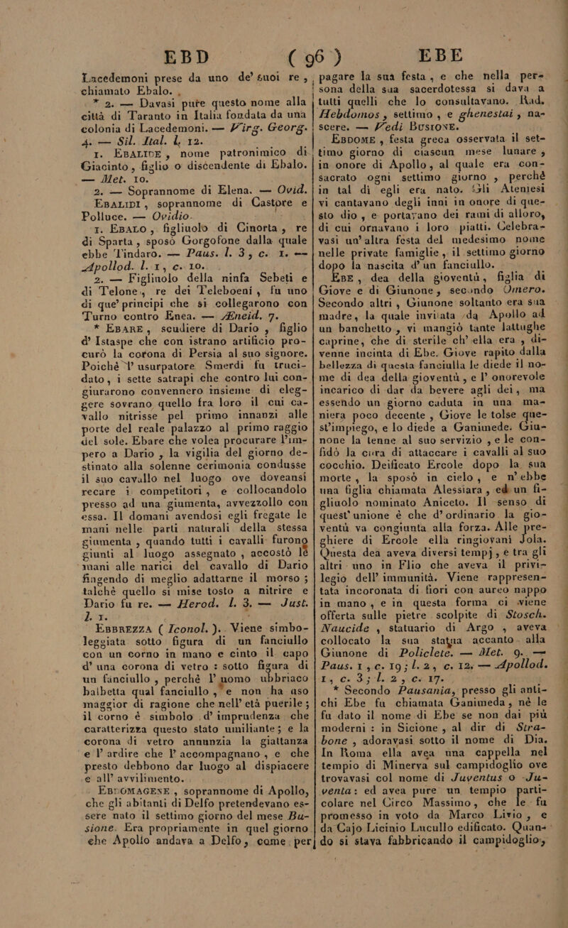 EBD Incedemoni prese da uno de’ suoi re, chiamato Ebalo. , * 2. — Davasi pure questo nome alla città di Taranto in Italia fondata da una colonia di Lacedemoni. — Z'irg. Georg. 4 — Sil. Ital. 12. 1. EBALIDE, nome patronimico di Giacinto , figlio 0 discendente di Ebalo. —— Met. 10. 2. — Soprannome di Elena. — Ovid. EsaLip1, soprannome di Castore e Polluce. — Ovidio. 1. EsaLo, figliuolo di Cinorta, re di Sparta, sposo Gorgofone dalla quale ebbe ‘l'indaro. — Paus. 1. 3, c. 1. -- Apollod. l. 1, c. 10. . 2. — Figlinolo della ninfa Sebeti e di Telone., re dei T'eleboeni, fu uno di que’ principi che sì collegarono con Turno contro Enea. — Zneid. 7. * EBARE, scudiere di Dario , figlio d’ Istaspe che con istrano artificio pro- curò la cortona di Persia al suo signore. Poiché Y’ usurpatore Smerdi fu. truci- giurarono convennero insieme di eleg- gere sovrano quello fra loro il cui ca- vallo nitrisse pel primo innanzi alle porte del reale palazzo al primo raggio del sole. Ebare che volea procurare l’1m- pero a Dario , la vigilia del giorno de- stinato alla solenne cerimonia condusse il suo cavallo nel luogo ove doveansi recare i competitori, e collocandolo presso ad una giumenta, avvezzollo con essa. Il domani avendosi egli fregate le mani nelle parti naturali della stessa giumenta , quando tutti i cavalli furono giunti al luogo assegnato , accostò l ‘mani alle narici del. cavallo di Dario fingendo di meglio adattarne il morso ; talchè quello si mise tosto a nitrire e Dario fu re. — Herod. l 3, — Just. Lisr: : EBBREZZA ( Zconol. ).. Viene simbo- leggiata. sotto figura. di un fanciullo con un corno in mano e cinto il capo d’ una corona di vetro : sotto figura di un finciullo , perchè 1’ nomo ubbriaco balbetta qual fanciullo , e non ha aso maggior di ragione che nell’età puerile ; il corno è. simbolo . d’ imprudenza. che caratterizza questo stato umiliante; e la corona di vetro annunzia la giattanza e l’ ardire che 1’ accompagnano , e che presto debbono dar luogo al dispiacere e all’ avvilimento. EBPOMAGENE, soprannome di Apollo, che gli abitanti di Delfo pretendevano es- sere nato il settimo giorno del mese Bu- sione. Era propriamente in quel giorno che Apolio andava a Delfo, come: per EBE | pagare la sua festa, e che nella per- i sona della sua sacerdotessa si dava a tutti quelli. che lo consultavano. Had. Hebdomos ; settimo , e ghenestai , na- i scereo — Zedi Busrove. EBDOME , festa greca osservata il set- timo giorno di ciascun mese lunare ; in onore di Apollo, al quale era con- sacrato ogni settimo giorno , perchè in tal di egli era nato. S&amp;li Ateniesi vi cantavano degli inni in onore di que- sto dio ; e portayano dei rami di alloro, di cui ornavano i loro piatti. Celebra- vasi un’altra festa del medesimo nome nelle private famiglie , il settimo giorno dopo la nascita d’ un fanciullo. Epe, dea della gioventù, figlia di Giove e di Giunone, secondo Omero. Secondo altri, Giunone soltanto era sua madre, la quale invitata ‘da Apollo ad un banchetto, vi mangiò tante lattughe caprine, che di sterile ch’ ella era, di- venne incinta di Ebe. Giove rapito dalla bellezza di questa fanciulla le diede il no- me di dea della gioventù, e I° onorevole incarico di dar da bevere agli dei, ma essendo un. giorno caduta in una ma- niera poco decente , Giove le tolse que- st'impiego, e lo diede a Ganimede. Giu- none la tenne al suo servizio , e le con- fido la cura di attaccare i cavalli al suo cocchio. Deificato Ercole dopo la sua morte , la sposò in cielo, e n’ebbe una figlia chiamata Alessiara , ed un fi- gliuolo nominato Aniceto. Il senso di quest’ unione è che d’ ordinario. la gio» ventù va congiunta alla forza. Alle pre- ghiere di Ercole ella ringiovani toa Questa dea aveva diversi tempj, € tra gli altri: uno in Flio che aveva il privi legio dell’ immunità. Viene rappresen- tata incoronata di fiori con aureo nappo in mano , e in questa forma ci viene offerta sulle pietre . scolpite. di Stosch. Naucide , statuario di Argo , aveva collocato la sua statua accanto, alla Giunone di Policlete. — Met. 9. — Paus.1,c.19;l.2, c. 12; — Apollod. iu éierhua ca poi * Secondo Pausania, presso gli anti- chi Ebe fu chiamata Ganimeda, né le fa dato il nome di Ebe se non dai più moderni : in Sicione , al dir di Stra- bone , adoravasi sotto il nome di Dia. In Roma ella avea una cappella nel tempio di Minerva sul campidoglio ove trovavasi col nome di Juventus o -Ju- venta: ed avea pure un tempio parti- | colare nel Circo Massimo, che le. fu promesso in voto da Marco Livio, e da Cajo Licinio Lucullo edificato. Quan= do si stava fabbricando il campidoglio,