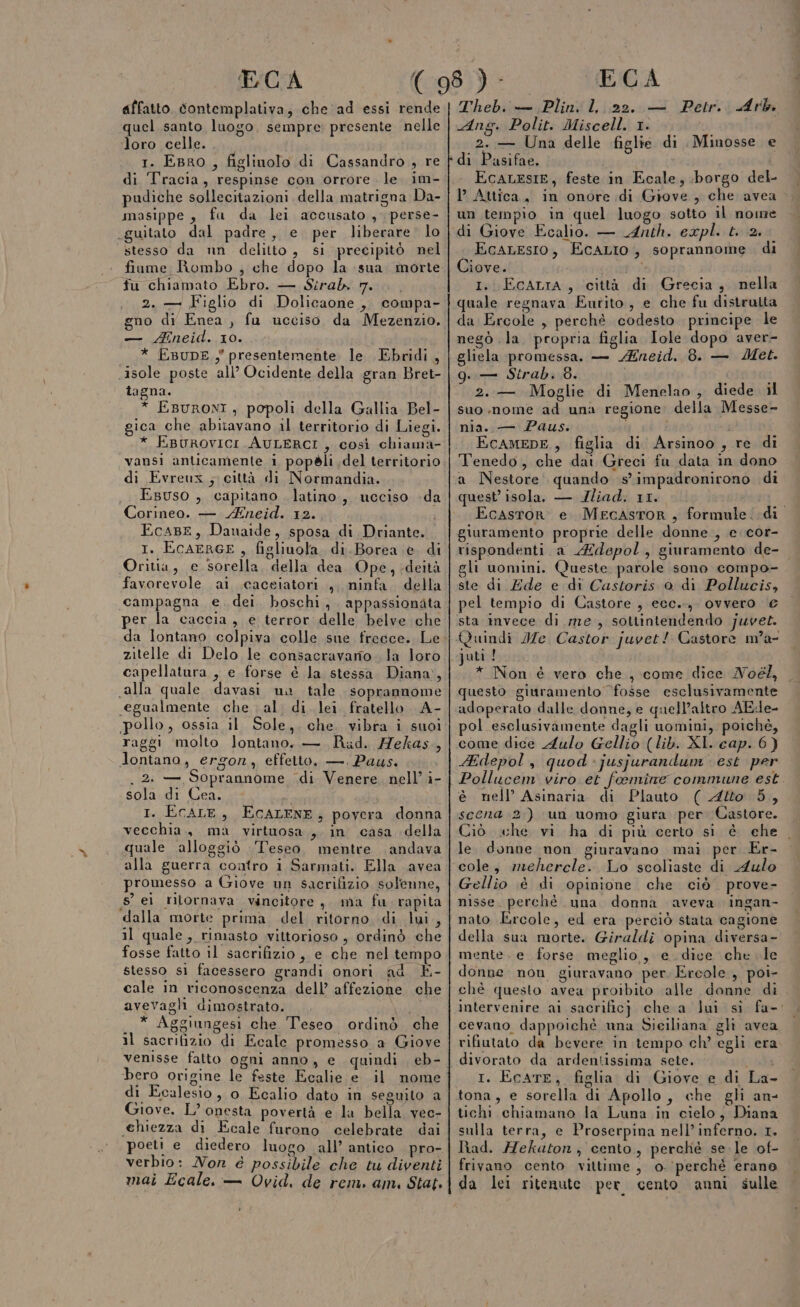 affatto. contemplativa, che ad essi rende quel santo luogo, sempre: presente nelle loro celle. 1. EBRO , figlinolo di Cassandro , re di Tracia, respinse con orrore. le im- pudiche sollecitazioni della matrigna Da- masippe , fa da lei accusato , perse- guitato dal padre, e per liberare. lo stesso da nn delitto, si precipitò nel fiume Rombo , che dopo la sua morte fu chiamato Ebro. — Sirab 7... 2. = Figlio di Dolicaone,, compa- gno di Enea , fu ucciso da Mezenzio. — Mneid. 10. * EBuDE.,' presentemente le Ebridi, isole poste all’ Ocidente della gran Bret- tagna. * Esuroni, popoli della Gallia Bel- gica che abitavano il territorio di Liegi. * EBurovici.AULERCI, così chiama- vansi anticamente i popèli.del territorio di Evreux ; città di Normandia. , EBuso , capitano latino, ucciso da Corineo. — Eneid. 12. Ecar, Danaide, sposa di Driante. 1. EcAERGE , figliuola, di.Borea e. di Oritia, e sorella. della dea. Ope, sdeità favorevole ai cacciatori, ninfa, della campagna e. dei. boschi, appassionata per la caccia, e terror delle belve che da lontano colpiva colle sue frecce. Le zitelle di Delo le consacravario .. la loro capellatura , e forse è la stessa. Diana, «alla quale davasi un tale. soprannome «egualmente che al. di. lei fratello A- pollo, ossia il Sole, che. vibra i suoi raggi molto lontano. — Rad. Hekas., lontano, ergon, effetto. — Paus. . 2: —, Soprannome di Venere nell’ i- sola di Cea. I. ECALE, ECALENE, povera donna vecchia, ma virtuosa,,. in casa della quale alloggiò Teseo. mentre andava alla guerra contro i Sarmati. Ella avea promesso a Giove un sacrifizio solenne, 8 ei ritornava vincitore, ma fu. rapita dalla morte prima del ritorno, di lui, il quale, rimasto vittorioso , ordinò che fosse fatto il sacrifizio, e che nel tempo stesso si facessero grandi onori ad È- cale in riconoscenza dell’ affezione che avevagli dimostrato. vet * Aggiungesi che Teseo ordinò che il sacrifizio di Ecale promesso a Giove bero origine le feste Ecalie e il nome di Ecalesio, o Ecalio dato in seguito a Giove. L’ onesta povertà e la bella vec- chiezza di Ecale furono celebrate dai poeti e diedero luogo all’ antico pro- verbio: Nor é possibile che tu diventi mai Ecale. — Ovid, de rem. am. Stat. Theb. — Plin, l, 22. — Petr. Arb Ang. Polit. Miscell. 1. 2. — Una delle figlie di Minosse e EcaLEsIE, feste in Ecale, borgo del- l Attica., in onore di Giove, che avea &gt; un tempio in quel luogo sotto il nome di Giove Ecalio. — Anth. expl. t. 2. i EcALESsIo, EcALIO, soprannome. di Ciove. i I. ECcALIA, città di Grecia, nella quale regnava Eurito, e che fu distrutta da Ercole , perchè codesto principe le negò .la. propria figlia Iole dopo aver- gliela promessa. — Aneid. 8. — Met. g. — Strab. 8. i L 2.— Moglie di Menelao , diede. il suo nome ad una regione: della Messe- nia. — Paus. ( i ; EcameDE, figlia di Arsinoo , re di Tenedo, che dai Greci fu data in dono a Nestore quando s impadronirono di quest isola. — JIliad. 11. i RE Ecastor e MrecastoR, formule. di giuramento proprie delle donne , e cor- rispondenti a Adepol, giuramento de- gli uomini. Queste parole sono compo- ste di Ede e di Castoris 0 di Pollucis, pel tempio di Castore , ecc.., ovvero € sta invece di. me, sottintendendo juvet. juti ! * Non é vero che, come dice Noél, questo giuramento ‘fosse esclusivamente adoperato dalle donne, e quell’altro AEde- pol esclusivamente dagli uomini, poiché, come dice Aulo Gellio (lib. XI. cap. 6) Hdepol, quod -jusjurandum' est per Pollucem viro et foeemine commune est è nell’ Asinaria di Plauto ( Alto 5, scena 2) un uomo giura per Castore. Ciò sche vi ha di più certo si è ehe le. donne non giuravano mai per Er- cole, mrehercle. Lo scoliaste di Aulo Gellio è di opinione che ciò prove- nisse. perchè una donna aveva ingan- nato Ercole, ed era perciò stata cagione della sua morte. Giraldi opina diversa- mente. e forse meglio, e dice che le donne non giuravano per. Ercole , poi- chè questo avea proibito alle donne di intervenire ai sacrificj che a lui sì fa- cevano dappoiché una Siciliana glì avea rifiutato da bevere in tempo ch’ egli era divorato da ardentissima sete. I. EcatE, figlia di Giove e di La- tona, e sorella di Apollo, che gli an- tichi chiamano la Luna in cielo, Diana sulla terra, e Proserpina nell’inferno. 1. lìad. Hekaton , cento, perché se. le of- frivano cento vittime, o. perchè erano da lei ritenute per cento anni sulle