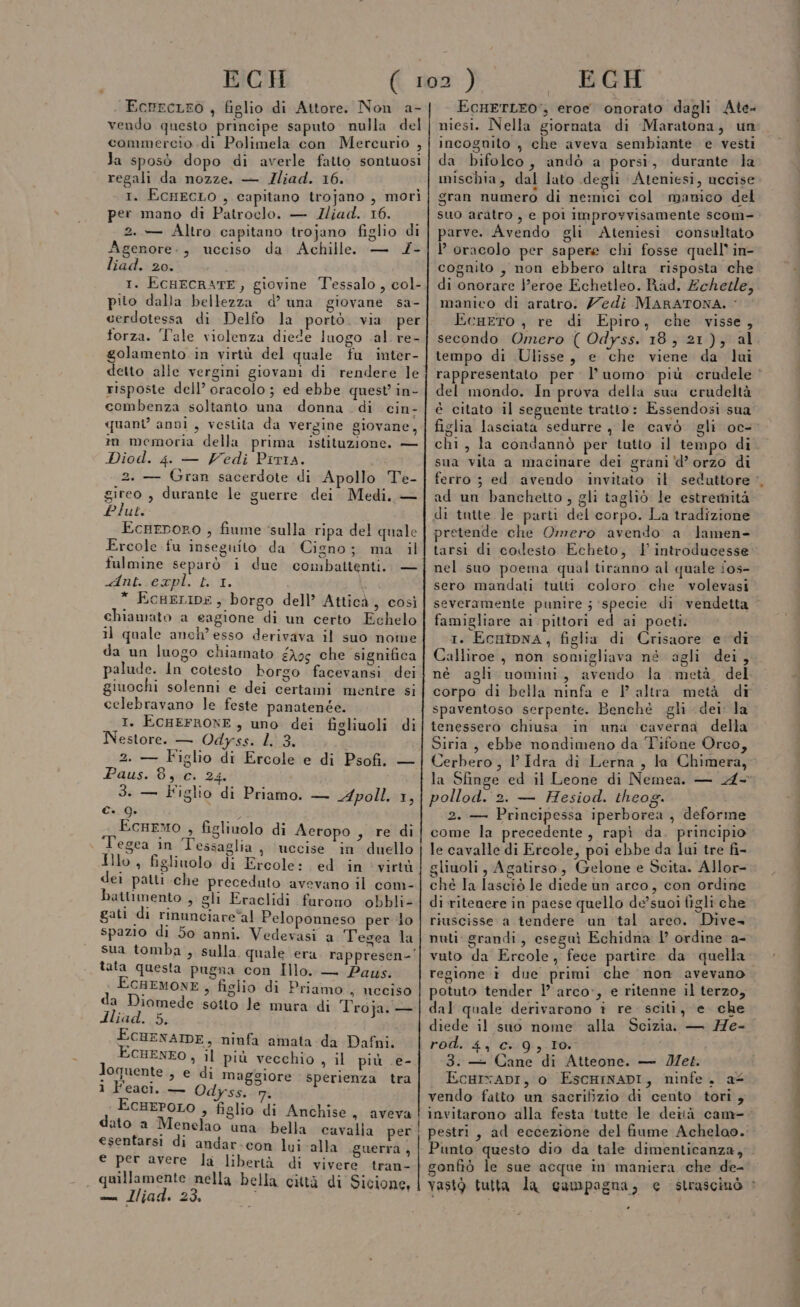 EchecLEO , figlio di Attore. Non a- vendo questo principe saputo nulla del commercio di Polimela con Mercurio , Ja sposò dopo di averle fatto sontuosi regali da nozze. — JIliad. 16. 1. EcHeEcLO , capitano trojano , morì per mano di Patroclo. — Zliad. 16. 2. — Altro capitano trojano figlio di Agenore., ucciso da Achille — 4- liad. 20. 1. ECHECRATE, giovine Tessalo , col- piio dalla bellezza d’ una giovane sa- cerdotessa di Delfo la portò. via per forza. Tale violenza diede luogo al re- golamento in virtù del quale fu inter- risposte dell’ oracolo ; ed ebbe quest’ in- combenza soltanto una donna di cin- quant’ anni , vestita da vergine giovane, im memoria della prima istituzione. — Diod. 4. — Vedi Piria. 2. — Gran sacerdote di Apollo Te- gireo , durante le guerre dei. Medi, — Plut. EcnHepoRO , fiume ‘sulla ripa del quale Ercole fu inseguito da Cigno; ma il fulmine separò i due combaltenti.. — Huat-sempl. 11. î * EcueLIDE, borgo dell’ Atticà, così chiamato a cagione di un certo Echelo il quale anch? esso derivava il suo nome da un luogo chiamato éA0$ che significa palude. In cotesto borgo facevansi dei giuochi solenni e dei certami mentre si celebravano le feste panatenée. I. ECHEFRONE , uno dei figliuoli di Nestore. — Odyss. L. 3. 4 Paus. 8, c. 24. 3. — Figlio di Priamo. — Apoll. 1, Ga SI . pi Ecremo , figlivolo di Aceropo , re di . Tegea in Tessaglia , uccise in’ duello Illo A figlinolo di Ercole: ed in virtù dei patti che preceduto avevano il com- Dbatlimento » gli Eraclidi furono obbli- gati di rinunciare al Peloponneso per lo spazio di 5o anni. Vedevasi a Tegea la tata questa pugna con Illo. — Paws. x SQALIONE , figlio di Priamo , nceeiso a iomede sotto le mura di Troja. — dliad. LE GONENATDE, ninfa amata da Dafni. CHENEO , il più vecchio , il più .e- Joquente » € di maggiore sperienza tra 1 Feaci..— Odyss.. rm, SPO s figlio di Anchise, aveva ato a Menelao una bella cavalia per esentarsi di andar-con lui alla guerra , e per avere la libertà di vivere tran- quillamente nella bella città di Sicione, t—_—————tT———__—_—_ _——_—__——————————m—É—_— —_—_—_—_—_—rT—__—_—rT——————————————————1l11t EcHETLEO:, eroe onorato dagli Ate- niesi. Nella giornata di Maratona, un incognito , che aveva sembiante e vesti da bifolco, andò a porsi, durante la mischia, dal lato degli Ateniesi, uccise gran numero di nemici col manico del suo aratro , e pol Improvvisamente scom- parve. Avendo gli Ateniesi. consultato P oracolo per sapere chi fosse quell in- cognito , non ebbero altra risposta che di onorare l'eroe Echetleo. Rad. Echezle, manico di aratro. edi MARATONA. &lt; EcgeTo , re di Epiro, che visse, tempo di Ulisse, e che viene da lui del mondo. In prova della sua ‘erudeltà chi, la condannò per tutto il tempo di sua vita a macinare dei grani 'd’orzo di ferro ; ed avendo invitato il seduttore ad un banchetto, gli tagliò le estremità di tutte le parti del corpo. La tradizione pretende che Omero avendo a lamen- tarsi di codesto Echeto, 1’ introducesse: nel suo poema qual tiranno al quale ios- sero mandati tutti coloro che volevasi famigliare ai pittori ed ai poeti: 1. EcnipNnA, figlia di Crisaore e di Calliroe , non somigliava né agli dei, corpo di bella ninfa e P altra metà di spaventoso serpente. Benché gli dei. la tenessero chiusa in una caverna della Siria, ebbe nondimeno da Tifone Orco, pollod.'2. — Hesiod. theog. 2. — Principessa iperborea , deforme come la precedente, rapì da. principio le cavalle di Ercole, poi ebbe da luì tre fi- gliuoli, Agatirso, Gelone e Scita. Allor- ché la lasciò le diede un arco, con ordine di ritenere in paese quello de’suoi figli che riuscisse a tendere un tal areo. Dive+ vuto da Ercole, fece partire da quella regione è due primi che non avevano potuto tender ! arco», e ritenne il terzo, dal quale derivarono î re. sciti, e che diede il suo nome alla rod. 4, c..9,.10. 3: — Cane di Atteone. — Met. EcarxADI, o EscHINADI, ninfe. a vendo faito un sacrifizio di cento tori , Punto questo dio da tale dimenticanza, gonfiò le sue acque in maniera che de-