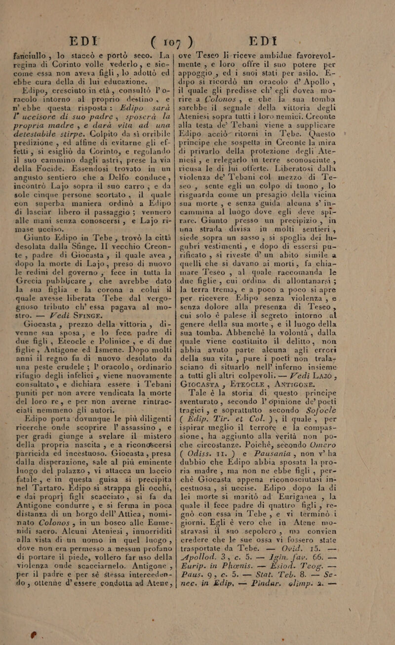 fariciullo , lo staccò e portò seco. La regina di Corinto volle vederlo, e sic- come essa non aveva figli, lo adottò ed ebbe cura della di lui educazione. | Edipo, cresciuto in età, consultò 1’ 0- racolo intorno al proprio destino, € n’ ebbe questa risposta: Edipo sarà l’ uccisore di suo padre, sposerà la propria madre , e darà vita ad una detestabile stirpe. Colpito da sì orribile predizione , ed affine di evitarne gli ef- fetti, si esigliò da Corinto, e regolando il suo cammino dagli astri, prese la via della Focide. Essendosi trovato in un angusto sentiero che a Delfo. conduce , incontrò Lajo sopra il suo carro ; e da sole cinque persone scortato , il quale con superba maniera ordinò a Edipo di lasciar libero il passaggio ; vennero alle mani senza conoscersi, e Lajo ri- mase ucciso. Giunto Edipo in Tebe, trovò la città desolata dalla Sfinge. Il vecchio Creon- te, padre di Giocasta , il quale avea , dopo la morte di Lajo, preso di nuovo le redini del governo ; fece in tutta la Grecia pubblicare , che avrebbe dato la sua figlia e la corona a colui il quale avesse liberata ‘Tebe dal vergo- gnoso tributo ch’ essa pagava al mo- stro. — ZYedi SFINGF. à Giocasta, prezzo della vittoria, di- venne sua sposa; e lo fece padre di due figli, Eteocle e Polinice , e di due figlie, Antigone ed Ismene. Dopo molti anni il regno fu di nuovo desolato da una peste crudele ; 1’ oracolo, ordinario rifugio degli infelici, viene nuovamente consultato, e dichiara essere i T'ebani puniti per non avere vendicata la morte del loro re, e per non averne rintrac- ciati nemmeno gli autori. &gt; Edipo porta ‘dovunque le più diligenti ricerche onde scoprire | assassino , e per gradi giunge a svelare il mistero della propria nascita , e a ricongscersi parricida ed incestuoso. Giocasta , presa dalla disperazione, sale al più eminente luogo del palazzo, vi attacca un laccio fatale, e in questa guisa si precipita nel Tartaro. Edipo si strappa gli occhi, e dai proprj figli scacciato, si fa da Antigone condurre , e sì ferma in poca distanza di un borgo dell’ Attica, nomi- nato Colonos , in un bosco alle Eume- nidi sacro. Alcuni Ateniesi , innorriditi alla vista di un uomo in quel luogo, dove non era permesso a nessun profano di portare il piede, vollero far uso della violenza onde scacciarnelo. Antigone , per il padre e ‘per sé stessa interceden- ove Teseo li-riceve ambidue favorevol- mente , e loro offre il suo potere per appoggio , ed i suoi stati per asilo. E-_ dipo si ricordò un oracolo d’ Apollo , il quale gli predisse ch? egli dovea. mo- rire a Colonos, e che la suna tomba sarebbe il segnale della vittoria degli Ateniesi sopra tutti 1 loro nemici. Creonte alla testa de’ ‘V’ebanì viene a supplicare Edipo, acciò” ritorni in Tebe. Qaesto principe che sospetta in Creonte la mira di privarlo della protezione degli Ate- niesi, e relegarlo in terre sconosciute, ricusa le di ]ui offerte. Liberatosi dalla violenza de’ Tebani col mezzo di Te- seo., sente egli un colpo di tuono , lo risguarda come un presagio della vicina sua morte, e senza guida alcuna s’ in- cammina al luogo dove, egli deve spi- rare. Giunto presso un precipizio , in una strada. divisa in molti. sentieri, siede sopra un sasso , si spoglia dei lu- gubri vestimenti, e dopo di essersi pu- rificato , si riveste d’ un abito simile a quelli che si davano ai morti, fa chia- mare Teseo , al quale raccomanda le due figlie, cui ordina di allontanarsi; la terra trema, e a poco a poco si apre per. ricevere. Edipo senza violenza , e senza dolore alla presenza di ‘Teseo, cui solo è palese il segreto intorno al genere della sua morte; e il luogo della sua tomba. Abbenché la volontà, dalla quale viene costituito il. delitto, non abbia avuto parte alcuna agli errori della sua vita, pure i poeti non trala+ sciano di situarlo nell’ inferno insieme a tatti gli altri colpevoli. — Zedi LAJÒ , GrocasTA , ETEOCLE, ANTIGONE. Tale è la storia di questo. principe sventurato , secondo l’ opinione de? poeti tragici, e soprattutto secondo Sofocle ( Edip. Tir. et Col. ), il quale, per ispirar meglio il terrote e la compas- sione, ha aggiunto alla verità non po- che circostanze. Poichè, setondo Omero ( Odiss. 11. ) e Pausania, non v ha dubbio che Edipo abbia sposata la pro- ria madre, ma non ne ebbe figli, per- chè Giocasta appena riconosciutasi in- cestuosa , si uccise. Edipo dopo la di lei morte si. marito ad Euriganea , la quale il fece padre di quattro figli, re- gnò con essa in Tebe, e vi terminò i giorni. Egli è vero che in Atene mo- stravasi il sno .sepolero, ma convien credere che le sue ossa vi fossero state trasportate da Tebe. — Ovid, 15. — Apollod. 3, c. 5. — Igin. fav. 66. — Eurip. in Phoenis. — Esiod. Teog. — Paus. 9, c. 5. — Stat. Teb. 8. — Se-