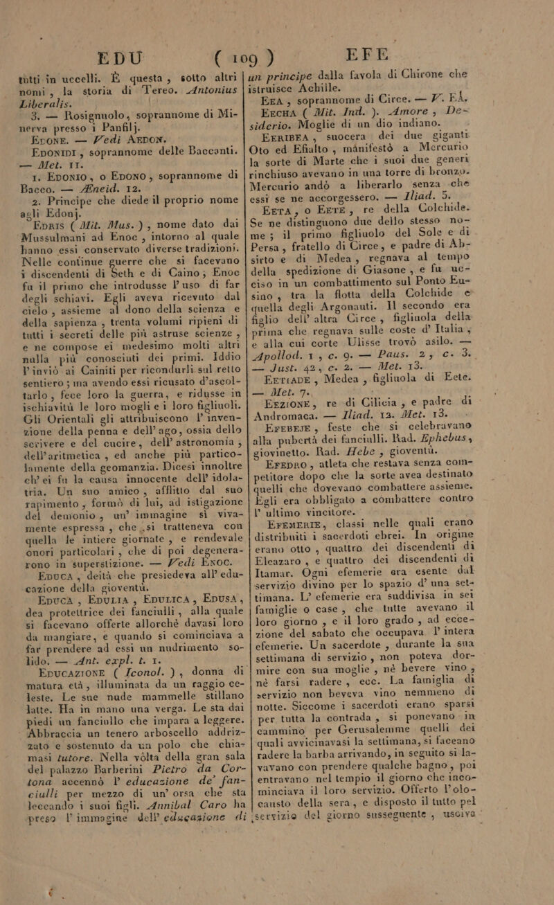 EDU tàtti in uccelli. È questa, sotto altri nomi, la storia di Tereo. Antonius Liberalis. | 3. — Rosignuolo, soprannome di Mi- nerva presso 1 Panfil}. i Erone. — edi AEDON. EponInI, soprannome delle Baccanti. —— Met. II. 1. Eponio, o Epono, soprannome di Bacco. — Mneid. 12. 2. Principe che diede il proprio nome agli Edonj. Fpris ( Ai. Mus.), nome dato dai Mussulmani ad Enoc , intorno al quale hanno essi conservato diverse tradizioni. Nelle continue guerre che si facevano i discendenti di Seth e di Caino; Enoc fu il primo che introdusse 1’ uso di far degli schiavi. Egli aveva ricevuto dal cielo, assieme al dono della scienza e della sapienza , trenta volumi ripieni di tutti i secreti delle più astruse scienze , e ne compose ei medesimo molti altri nulla più conosciuti dei primi. Iddio VP inviò ai Cainiti per ricondurli sul retto sentiero ; ma avendo essi ricusato d’ascol- tarlo, fece loro la guerra, e ridusse in ischiavità le loro mogli e i loro figliuoli. Gli Orientali gli attribuiscono 1’ inven- zione della penna e dell’ago, ossia dello scrivere e del cucire, dA inizio 5 dell’aritmetica , ed anche più partico- lamente della geomanzia. Dicesi innoltre ch’ ei fu la causa innocente dell’ idola- tria. Un suo amico, afflitto dal suo rapimento , formò di lui, ad istigazione del demonio, un’ immagine sì viva- mente espressa , che .si tratteneva con quella le intiere giornate , e rendevale onori particolari , che di poi degenera- rono in superstizione. — /edi Exoc. Epuca , deità che presiedeva all edu- cazione della gioventù. i EpucA, EpuLia, EpuricA, Epusa, dea protettrice dei fanciulli, alla quale si facevano offerte allorchè davasi loro da mangiare, e quando si cominciava a far prendere ad essi un nudrimento so- lido, — Ant. expl. t. 1. matura età, illuminata da un raggio ce- leste. Le sie nude mammelle stillano latte. Ha in mano una verga. Le sta dai iedi un fanciullo che impara a leggere. Abbraccia un tenero arboscello addriz- zato e sostenuto da un polo che chia- masi tutore. Nella vélta della gran sala del palazzo Barberini Pietro da Cor- tona accennò l educazione de’ fan- ciulli per mezzo di un’ orsa che sta leccando i suoi figli. Annibal Caro ha preso l’immagine dell’ educazione di Pa EFE un principe dalla favola di Chirone che istruisce Achille. ErA , soprannome di Circe. — 7. FÀ, EecHA ( Mit. Ind. ). Amore, De- siderio. Moglie di un dio indiano. EFRIBEA, suocera dei due giganti Oto ed Efialto , manifestò a Mercurio la sorte di Marte che i suoi due generi rinchiuso avevano in una torre di bronzo. Mercurio andò a liberarlo senza che essì se ne accorgessero. — Iliad. 5. EerA, o EerE, re della Colchide. Se ne distinguono due dello stesso no- me ; il primo figliuolo del Sole e di Persa, fratello di Circe, e padre di Ab- sirto e di Medea, regnava al tempo della spedizione di Giasone , e fu uc- ciso in un combattimento sul Ponto Eu- sino, tra la flotta della Colchide e quella degli Argonauti. Il secondo era figlio dell’ altra Circe , figliuola della prima che regnava sulle coste d’ Italia, e alla cui corte Ulisse trovò asilo. — Apollod. 1, c. 9. — Paus. 2; c. 3.. — Just. 42, c. 2..— Met. 13. FeriapE, Medea , figlinola di Eete. — Met. 7. Erzione, re di Cilicia, e padre di Andromaca. — JIliad. 12. Met. 13. EreBese, feste che si celebravano alla pubertà dei fancialli. Rad. Ephebus, giovinetto. Rad. Hebe , gioventù. ErepRro, atleta che restava senza com- petitore dopo che la sorte avea destinato quelli che dovevano combattere assieme. Egli era obbligato a combattere contro l’ultimo vincitore. EFEMERIE, classi nelle quali erano distribuiti i sacerdoti ebrei. In origine erano otto , quattro dei discendenti di Eleazaro , e quattro dei discendenti di Itamar. Ogni efemerie era esente dal servizio divino per lo spazio d’ una set- timana. L? efemerie era suddivisa in sei famiglie o case, che tutte avevano il loro giorno , e il loro grado , ad ecce- zione del sabato che occupava | intera efemerie. Un sacerdote, durante la sna settimana di servizio, non poteva dor- mire con sua moglie , nè bevere vino 4 né farsi radere, ecc. La famiglia di servizio non beveva vino nemmeno di notte. Siccome i sacerdoti erano sparsi per tutta la contrada, si ponevano in cammino per Gerusalemme quelli dei quali avvicinavasi la settimana, si faceano radere la barba arrivando, in seguito si la- vavano con prendere qualche bagno, poi entravano nel tempio il giorno che inco- minciava il loro servizio. Offerto 1’ olo- causto della sera, e disposto il tutto pel