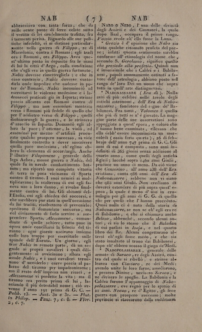 NAB abbracciava ‘con. tanta: forza; che’ da mille acute punte di ferro celate sotto il vestito di tai crudelmente trafitto; fra i tormenti periva. Riguardo alle sue poli- tiche infedeltà, ei st distinse particolar- mente nella guerra di Filippo ; ‘re di Macedonia, contro i Romani; egli tradi ora i Romani, ora Filippo. Avea que- st’ ultimo posto in deposito fra le mani di lui la città d’ Argo, colla condizione che s’egli era in quella guerra fortunato , Nabis dovesse rimettergliela 5 e che in caso contrario, MNabis dovesse custo- dirla onde impedire che cadesse in po- ter de’ Romani. Nabis incominciò ad esercitarvi le violenze medesime e i la- dronecci praticati giù in Isparta; strinse poscia alleanza cor Romani contro di Filippo , ma non essendosi mostrato verso i Romani più fedele di quello che er l’ addietro verso di, Filippo , quelli dichiararongli la guerra, e lo strinsero d’ assedio in Ispurta. Domandò egli al- lora «la pace ; |’ ottenne, la violò, ed essendosi per mezzo d’artifizii procu- rato qualche prospero successo, sù vide TT —————————————_t E” IA quella pace medesima, ch’ eglino' eb- bero: la clemenza di accordargli. Anche } illustre Filopomene , generale della lega Achea, mosse guerra a Nabis, del quale fu in navale . combattimento bat- tuto ; ma riportò una compiuta vittoria di terra in poca vicinanza di Sparta contro il tiranno. I suoi nemici si mol- tiplicavano; la scaltrezza di cui egli fa- ceva uso a loro danno, si rivolse final- mente contro di lui, Gli abitanti del- YEtolia, cui egli chiedea dei soccorsi, e che sarebbero pur stati in quell'occasione da lui traditi, risolvettero di prevenirlo: spedirono il domandato soccorso, ma col divisamento di farlo servire a. sor- prendere Sparta. Alessamene, coman- daute di quelle schiere, iutto pose in opera onde conciliarsi la fiducia del ti- ranno : ogni giorno uscivano insieme colle loro tru pe per esercitarle sulle sponde dell’ Eurota. Un giorno , egli trae MNabis in remota parte, dà un se- gnale ai proprii dvalibrì 1 quali dili- gentemente si avvicinano ; allora egli assale Nabis , e ì suoi cavalieri. termi- mano d’ ucciderlo : corre poscia al pa- Jazzo del tiranno per impadronirsene ; ma il resto dell’ impresa non riuscì , e Alessamene vi perda la. vita; ma il tiranno era perito prima di lui , la- sciando il più detestabil nome ;. ciò av- venne l’anno 191 prima di .G. C. — Polib. 13. — Just. 30 e 31. — Plut. in Philop. mn Laus. 73 C+. 8 — Flor, &amp; ì Co 7° i -_— ——————_—__—_———————————————+—&lt;€++€——-&lt;un. mx NAB NaBo 0 Nepo, luna delle divinità. degli Assirii e. dei Cannanei, la quale dopo Baal, occupava il primo. rango», Z'ossio crede ch’ ella fosse la Luna. * Grozio è d’ opinione che Nabo sia stato qualche ririomato profeta del pae- se; infatti questo sentimento. sarcbbe conforme all etimologia del nome che , secondo S, Gerolamo , significa quello che presiede alla profezia. Quindi non è inverisimile che i Caldei e i Babilo- nesi, popoli sommamente, ostinati a fa- vore dell’ astrologia, abbiano posto nel rango de’ loro Dei un uomo che. sopra tutti in quell’ arte distinguevasi. * NABONASSARRE ( Era di). Nulla avvi di più celebre nelle tavole degli antichi astronomi ,. dell’ Era di Nabo+: nassarre y fondatore del regno. de? Ba- bilonesi. Fra tanti, Z'ofomeo è quello che più di tutti se n° è giovato. La mag-. gior parte delle sue osservazioni sono appoggiate a quest’ epoca , e coloro che ? hanno bene esaminata, rilevano che ella debb? essere incominciata un mer- coledì ( ossia feria quarta ) , 26 di feb- brajo dell’ anno 747 prima di G. C. Gli anni di cui è composta, sono anni in- definiti di 365 giorni senza addizione al quarto anno, come quelli degli antichà Egizii ; locchè sopra 1460 anni Giulii, produce un anno di meno. Da.eiò viene che Censorino , all’ anno 238 dell’ Era cristiana , conta 986 anni dell’ Era di Nabonassarre , sebbene non vi siano che 985 anni Giulii. Non crediamo di doverci estendere di più sopra quest’ e- poca, la quale è meno d’ uso m cro- nologia per gli anni di G. G. di quello. che per quelli che 1° hanno preceduto. Quasi nulla ci é noto della storia di Nabonassarre, se non se ch’ egli era re di Babilonia, e che si chiamava anche Beleso , abbenché , secondo alcuni au- tori ; ei sia lo stesso che il Baladar di cui parlasi in /saja, e nel quarto libro dei Re. Alcum congetturano al- tresì ch’ egli fosse medo, e che sia stato innalzato al trono dai Babilonesi, dopo ch’ ebbero scosso il giogo de’ Medi. * INABOPOLASSARRE., generale. delle armate di Saraco , re degli Assirii, con- tro del quale si ribellò, e strinse al» leanza con Ciassaro , re dei Medi: avendo unite le Joro forze, assediarono, e presero Ninive, uccisero Saraco , e ne divisero le spoglie. La Babilonia e la Caldea furono |’ appannaggio di MNabo- polassarre , ove regnò per lo spazio di 21 anni. Necao ; re d’ Egitto , gli fece guerra con prospero successo ;_ molte provincie sì staccarono dalla sudditanza