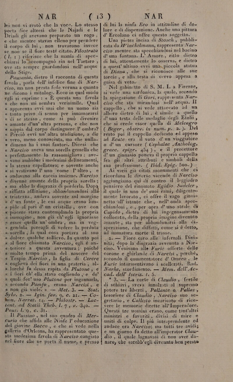 lei non vi restò che la voce. Lo stesso oeta dice altresì che le Najadi e le Driadi gli avevano preparato un rogo , e che mentre stavan elleno per prendere il corpo di lui, non trovarono invece se non se il fiore testè citato. Filostrato (1. 1) riferisce che la mania di spec- chiarsi lo accompagnò sin nel Tartaro , ove sta sempre guardandosi nell’ acque dello Stige. Pausania, dietro il racconto di questa favola, parla dell’ infelice fine di Nar- ciso, ma non presta fede veruna a quanto ne dicono i mitologi. Ecco in qual moda egli si esprime : « É questa una favola che non mi sembra verisimile. Qual apparenza evvi mai che un uomo sia tanto privo di senno per innamorarsi di se stesso, come si può divenire amante d’un’ altra persona, e che non sappia dal corpo distinguere 1’ ombra? Perciò evvi un’ altra tradizione, a dir vero, meno conosciuta, ma che nulla- dimeno ha i suoi fautori. Dicesi. che Narciso aveva una sorella gemella che perfettamente. lo rassomigliava : ave- vano ambidue i medesimi Melbibotveriti, la stessa capellatura; e sovente anche si vestivano l’ uno come l’altro, e andavano alla caccia insieme. Narciso divenne amante .della propria sorella ; ma ebbe la disgrazia di perderla. Dopo siffatta afflizione, abbandonandosi alla tristezza, andava sovente sul margine d’ un fonte , le cui acque erano lim- pide-al pari d’ un cristallo, ove con piacere. stava contemplando la propria Immagme , non già ch' egli ignorasse esser quella un’ ombra, ma in veg- gendola pareagli di vedere la perduta «sorella ; la qual cosa portava al. suo dolore qualche sollievo. In quanto poi al fore chiamato Narciso, egli. è an- teriore a questa avventura ;' poiché molto tempo prima del nascere del Tespio Narciso , la figlia di. Cerere coglieva dei ficri in una prateria, al- lorchè fu dessa rapita da Plutone, e i fiori ch’ ella stava cogliendo ye de’ quali fec? uso Plutone per ingannarla; secondo Pamfo, erano. Narcisi, e « non già viole » -— Met. 3. — Stat. Sylv, 2. — Jgin. fav. 9, c. 21. — Co- hon, Narrat. 14. — Philostr. — Lac- tant. ad Statii Theb. I. 7, 7.340. — Pas bito, 2181. Il Pussino , nel suo quadro di ZZer- curio che affida alle Ninfe I educazione del giovine Bacco, e che si vede nella galleria d’Orleans, ha rappresentato que- sta medesima favola di Narciso cangiato nel fiore che ne porta il nome, e presso A a RARA R RAR R AUCACRI PCR CR AR: AR RR URRA RARO R RA RR R di lui la ninfa Eco in attitudine di do- lore e di disperazione. Anche una pittura d’° Ercolano ci offre questo soggetto. Una pietra incisa di Stosch, pubbli- cata da /Zinckelmann, rappresenta Nar- ciso mentre sta specchiandosi nel bacino d’ una fontana. L° Amore, ritto dietro di lui, attentamente lo osserva, e dietro a quest’ ultimo evvi una piccola statua di Diana, che si riconosce alle sue torcie, e alla testa di cervo appesa a guisa di voto. Nel gabinetto di S. M. I. a Firenze, si vede una sardonica, la quale, secendo la spiegazione di Gori, rappresenta Var- ciso che sta mirandosi nell’ acqua. Il cappello , che si vede attaccato ad un albero dietro di lui, € simile a quello d’ una testa delle medaglie degli Etohi , che si crede esser quella di qu cir 184 ( Beger, observ. in num. p.. 2. )- el resto poi il Sutor dedicato \ed appeso ad Ecate: era il voto d’ un viaggiatore o d’un cursore ( Cephalae Antholog» graec. epigr. 454), e ‘il precettore d’ un ginnasio poneva il proprio cappello fra gli altri attributi e simboli della sua professione. ( Ibid. Epig. 500.) Ai varii già citati monumenti che ci ricordano le diverse vicende di Narciso aggiungiamo qui di contro. il leggiadro pensiero del rinomato Egidio, Sac eler , il quale in uno de’ suoi rami, diligente mente lavorato , ci offre il vago giovi- netto ‘all’ istante che, nell’ onda. spec- chiandosi, e, per opra d’ uno strale. da Cupido , dietro di Vai ingegnosamente collocato, della propria imagine divenùto amante , sta per abbandonarsi «alla di- sperazione, sha diffatti, come si è detto, ad immatura morte il trasse. | 2. Fiore. caro. alle infernali. Divi- nità, dopo la disgrazia avvenuta a Nar- siepi Veniva la Furie offerte delle corone e ghirlande cdi Marcisi ; perché, secondo il commentatore d’ Omero , le Furie intormentivano i scellerati. Rad. Narke, stordimento. — Mem. dell’Ac- cad. dell’ Iscriz. t. 5. *3.— La corte di Claudio ; fertile di schiivi, aveva innalzati ‘al supremo potere tre liberti, Pallante o. Pallas, tesoriere di Claudio , Narciso suo se- gretario , e Callisto incaricato di rice- vere le memorie dirette ‘all’ Imperadore. Questi tre uomini erano, come tant'altri ministri e fayoriti, divisi di mire e uniti di colpe. Il più intraprendente ed audace era Narciso; ma tutti ire avidi; e un giorno fu detto all’imperator Clau= dio , il quale lagnavasi di non aver da- naro; che sarebb’egli divenuto bea presto