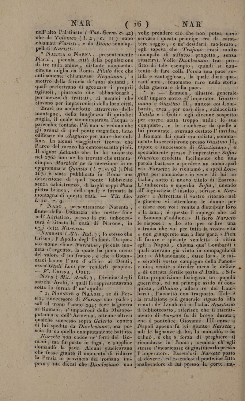 CN'AR. nell’ alto Palatiriato ( ‘Tac. Germ. e. 42) chiamati Z'aristi pellati ‘Naristi.: .* Narxia 0 NARNA, presentemente Narni, piccola città della popolazione di tre mula anime, distante cinquanta- cinque miglia da lRioma. Plizzio dice che anticamente chiamavasi Nequinum DUE: motivo della ferocia de” suoi ‘abitanti ; i ‘quali preferivano di sgozzare i proprii figliuoli , | piuttosto che ‘abbandonarli , per mezzo di trattati, (ai nemici che stavano per impadronirsi «lella loro città, Eravi un acquedotto attraverso delle . montagne, della lunghezza di quindici muglia, il quale sommunistrava l'acqua a parecchie fontane. Più nom: si vedono che gli avanzi di quel ponte magnifico, futto edificare ‘da Augusto per unire due col- line. In alcuni ‘Viaggiatori ‘trovasi che l'arco ‘del mezzo ha centosessanta piedi. Il signor Lalande che. lo ha ‘misurato nel 1765 non ne ha trovato che ottanta- cinque. Marziale ne fa menzione in un epigramna a Quinzio (L7,0.93 ). Nel 1675 è stata’ pubblicata în Roma una descrizione di quel ‘ponte fabbricato senza calcistruzzo , di Ineghi ceppi d*una pietra bianca, dellaquale: è formata la montagna di questa ciltà. — Z'iti Liv L. 10%. 9. i * Nano , presentemente Narenta &gt;) fume:della: Dalmazia che mette foce nell’ Adriatico, presso. la cui. imbocca- tura è sitnata la città di MNarone, in oggi delta Aurenza. hei cINARRAIN'( Ai. Ind.) lo stesso che Crisna, Apollo degl’ Indiani. Da que- sto nome viene Narraine piccola mo- neta d’argento, la quale. ha poco meno del valore d’ un franco, e che ‘i Botan- mart hanno l uso d’ offrire ai Denti, ossia Genti Loci per renderli propizii. — /. Crisna, QoLric Nanrs (Ait. Arab. ), Divinità: degli antichi Arabi, i quali Ja rappresentavano sotto. la forma d° un? aquila. 1. Narsete 0. Naaxsi, re di Per- sia, successore di Z'arane suo padre ; salì ‘al trono Panno 294; fece Ta guerra al Romani, s’ impadroni della Mesopo- poiamta re dell’ Armenia , ottenne altresì qualche successo sopra Galerio contro di lui spedito da Diocleziano: ma po- «scia fu‘da quello compiutamente battuto. Narsete non cadde ne’ ferri dei Ro- , e da Dione sono ap- ti LI r . . . domandò la pace. Alcuni giudicavano che fosse giunto il momento ‘di ridurre pero; ma dicesi che Diocleziano non -————m_____——m—m___—_ _____m__ —m_r___————— _rrrr————_—_—_——__—_—____ _____—_—_—_———@——_r_.———É—m—_m ___Éòt@@ NAR volle prendere ciò. che non potea. con servare questo principe era di. carat-- tere saggio , e ne’ desiderii, moderato ; egli ‘sapeva che ‘rajano erasi molto occupato di siffatto . progetto, senza riuscirvi. Volle Diocleziano. trar. pro: fitto da tale esempio, quindi si con- tentò di fare colla Persia una pace s0- lida e vantaggiosa, ‘la quale durò qua- rant’ anni}. fenomeno raro nella storia cella guerra e della pace. | dl * 2. —' Eunuco, illustre. generale: ’ imperatori Giusti niano e Giustino fi , unitosi. coi Lom- bardi, avea, per così dire , schiacciato: l'otila e i Goti: egli divenne sospetto: per essere. stato .troppo utile: le. sue». conquiste, . e. le ricchezze da quelle a lui procurate , avevano destato 1° invidia.; I Romani dai quali era odiato, somma- mente lo screditarono presso Giustino Il. nipote e successore di Giustuziano ; e. specialmente presso l’ imperatrice Sofia. Giustino credette facilmente che una parola bastasse a, perdere un uomo .qual eta Narsete; lo richiamò ; e spedi Zon- lui m talia, sotto il nuovo titolo di Esarco... L’ indiscreta e superba Sofia, unendo all’ ingiustizia 1’ insulto, scrisse. a Nar- . sete ;: « Affrettate il vostro ritorno :-nel: . « gineceo . vi. attendono. le .donne per « lilare con voi: venite a distribuir loro « la lana; .é questo l'impiego che ad « Eunuco.s’ addice.» Il tiero Narsete le rispose: « Io sto per ordire una. « trama che voi per tutta la vostra vita « non giungerete mai a distrigare. » Pien di furore e spirante vendetta . si ritira egli a Napoli, chiama que’ Lombardi i quali avevano già vinto in compagnia dî lui :.« Abbandonate, disse loro, le mi- e serabili vostre campagne della Panon- « nia; venite a divider meco le delizie 3 «di cotesta fertile parte d’ Italia. « Sif- fatta proposizione Jusingava, un, popolo guerriero , ed un principe avido di con- quista.,, Albuino ; allora re dei Lom- bardi, l’accettò con trasporto. ‘Tale è la iradizione più generale riguardo “alla venuta de’ Lombardi in Italia. Anastasio * mento di Narsete fu di breve durata; Napoli appena fu ivi. giunto» Narsete ; udì le lagnanze di Jui, lo consolo, e lo calmò , e che a’ forza di preghiere il ricondlusse. in. Roma ; sembra. ch’‘egli stesso sfincaricasse di giustificarlo presso l imperatore. Essendosi. Narsete posto al dovere, ed essendosi il pontefice: fatto