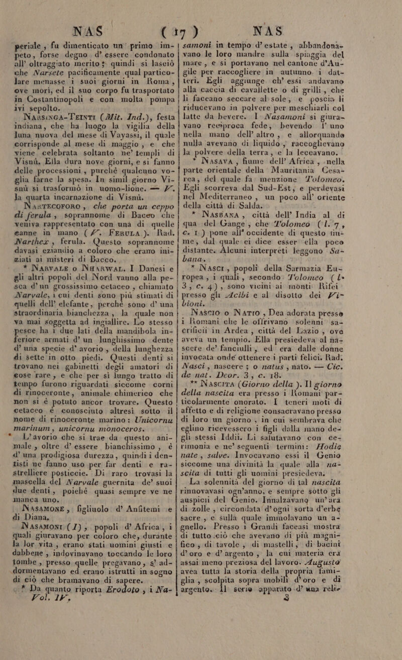 NAS peto, forse degno d’ essere. condonato all’ oltraggiato merito } quindi sì lasciò che Narsete pacificamente qual partico- lare menasse i suoi: giorni in Roma, ove morì, ed il suo corpo fu trasportato in Costantinopoli e con molta pompa ivi sepolto. Naasiwca-TerntI (Mit. Ind.), festa indiana, che ha luogo la vigilia della luna nuova del mese di Vayassi, il quale corrisponde al mese di maggio, e che viene. celebrata soltanto. ne’ templi di Visnù. Ella dura nove giorni, e si fanno delle processioni, purché qualcuno vo- glia farne la spesa. In simil giorno Vi- snù si trasformò in uomo-lione, — 77, la quarta incarnazione di Visnù. NasrEcoFORO , che porta un ceppo di ferula , soprannome di Baceo che veniva rappresentato con una di quelle eanne in mano (7. FeRuLA ). Rad., Narthex , ferula. Questo soprannome davasi eziandio a coloro che erano ini- ziati ai misteri di Bacco, * NarvaLe o NHAarRWAL, I Danesi e gli altri popoli del Nord vanno alla pe- sca d’un grossissimo cetaceo , chiamato Narvale, 1 cui denti sono più stimati di quelli dell’ elefante, perchè sono d’ una straordinaria bianchezza, la quale non va mai soggetta ad ingiallire. Lo stesso pesce ha 1 due lati della mandibola in- feriore armati d’ un lunghissimo . dente d’ una specie d' avorio, della lunghezza di sette in otto. piedi. Questi denti si trovano nei gabinetti degii amatori di eose rare, e che per sì lungo tratto di tempo furono riguardati siccome corni di rinoceronte, animale chimerico che non si è potuto ancor trovare. Questo cetaceo è conosciuto altresì sotto il nome di rinoceronte marino : Znicornu marinum, unicornu monoceros. L’avorio che si trae da. questo ani- male , oltre d’ essere bianchissimo , è d’ una prodigiosa durezza, quindi i den- tisti ne fanno uso per far Toi e ra- strelliere posticcie. Di raro trovasi la due denti, poiehè quasi sempre ve ne manca uno. NASAMONE, figliuolo d’ Anfitemi Le di Diana, Nasamoni (7); popoli d’ Africa, i quali giuravano per coloro che, durante la Jor vita , erano stati uomini giusti e dabbene , indovinavano toccando le loro tombe , presso quelle pregavano , s? ad- di ciò che bramavano di ran 1* Da quanto riporta Zrodoto , i Na- Vol, 15, i NAS samoni in tempo d’estate, abbandona» vano le loro mandre sulla spiaggia del mare, e si portavano nel cantone d’Au- gile per raccogliere in ‘autunno. i dat- teri. Egli aggiunge ch’ essi andavano alla caccia di cavallette o di grilli, che li faceano seccare al: sole, e poscia li riducevano in polvere per meschiarli col latte da bevere. 1 Nasamoni si giura- vano reesproca fede, bevendo | uno nella mano dell’ altro, e allorquande nulla avevano di liquido-, raccoglievano la polvere della terra, e la leccavano. * Nasava, fiume dell’ Africa, nella parte orientale della Mauritania Cesa- rea, del quale fa. menzione Z'olomeo. Egli scorreva dal Sud-Est, e perdevasi nel Mediterraneo , un poco all’ oriente della città di Salda. * NAsBaNA, città dell’ India al di qua del Gange ; che Z'olomeo (1.7, €. 1.) pone all’occidente di questo tiu- me; dal quale: ei dice esser ella poco distante. Alcuni interpreti leggono Sa- bana. * Nascr, popoli della Sarmazia Eu- ropea, 1 quali, secondo: Y'olomeo ( L» 3 C+ 4), sono vicini. ai monti: Rifei Large gl Acibi e al disotto dei Zi- ioni. i Nascio o Narro , Dea adorata presse 1 liomani che le offrivano solenni’ sa- crificii in Ardea, città del Lazio , ove aveva un tempio, Ella presiedeva al na- scerte de’ fanciulli, ed era dalle donne invocata onde ottenere i parti felici. Rad. Nasci, nascere ; o matus , nato. — Cic. de nat. Deor. 3; c. 18. ** Nascita (Giorno della ). Il giorno della nascita era presso i lomani' par- ticolarmente onorato. I teneri moti di affetto e di religione consacravano presso di loro un giorno , in cui sembrava che eglino ricevessero i figli dalla mano de- gli stessi Iddii. Li salutavano con ce- rimonia e ne’ seguenti termini: 77odie nate, salve. Invocavano essi il Genio siccome una divinità la quale alla n@- scita di tutti gli uomini presiedeva. La solennità del giorno di tal nascita rinnovavasi ogn’anno, e sempre sotto gli auspici del Genio. Innalzavano un ara di zolle, circondata d’ogni sorta d’erbe sacre, e sulla quale immolavano un a- gnello. Presso 1 Grandi faceasi mostra di tutto ciò che avevano di più magm- fico, di tavole, di mastelli, di bacini d’oro e d’argento, la cui materia era assai meno preziosa del lavoro. Augusta avea tutta la storia della propria fami- glia , scolpita sopra mobili d’oro e di argento. dl serie apparato -d’ una relie $