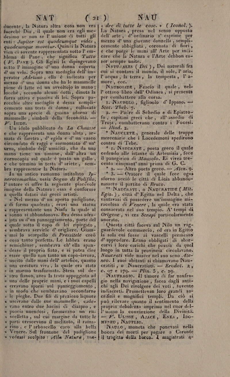 ARIA RARA CA AR AR A RR AA RR NAT ducente, la Natura altra cosa non era fuorchè Dio , il quale non era egli me- desimo se non se |’ unione di tutti gli enti: Jupiter est quodcumque. vides ,, quodcumque movetur. Quindi la Natura vien ci sovente rappresentata sotto I’ em- blema di Pane, che significa ‘’uzto (7. Paxr ). Gli Egizii la dipingevano sctto l’ immagine d’ una donna coperta d’ un velo. Sopra una medaglia dell’ im- perator Adriano ; ella è indicata per mezzo d’ una donna che ha le mammelle ocché , secondo alcuni dotti, dinota Ja forza attiva e passiva di lei. Sopra pa- cemente una testa di donna, collocata sopra una specie di guaina adorna di mammelle ; simboli della’ fecondità. — Y. Isipr. Un idolo pubblicato da Za Chausse e che rappresenta una donna alata , ar- mata di faretra , d’ egida e d’ un casco circondato di raggi e sormontato d’ un urna, simbolo dell umidità, che da una mano tiene un. timone, dall’ alira un cornucopia sul quale è (ot un gallo , e che termina in testa d’ ariete, sem- bra rappresentar la Natura. In un antico romanzo intitolato /p- nerotomachia, ossia Sogno di Polifilo, autore ci offre la seguente piacevole imagine della Natura : essa é conforme a quella dataci dai greci artisti. « Nel mezzo d’ un aperto padiglione, di forma quadrata , eravi una statua rappresentante una Ninfa la quale al sonno si abbandonava. Fra dessa sdra- jata su d’un panneggiamento, parte del quale sotto il capo di lei IPIEgTO % sembrava servirle d’ origliere. Giam- mai Jo scarpello di Prassitele creò cosa tanto perfetta. Le labbra erano semichiuse , sembrava ch’ ella span- desse il proprio fiato, e si potea dire esser quello non tanto un capo-lavoro, uscito dalle mani dell’ artefice, quanto una creatura viva, la quale era stata in marmo trasformata. Stesa sul. de- stro fianco, avea la testa appoggiata ad una delle proprie mani, e 1 suoi capelli erravano dagli sul panreggiamento , in modo che sembravano secondarne le pieghe. Due fili di prezioso liquore uscivano dalle sue mammelle , cade- vano entro due bacini di diaspro , € poscia unendosi, formavano un ru- scelletto , sul cui margine da tutte le parti crescevano il melitoto, il rama- rino , e l’ arboscello caro alla bella Venère. Sul frontone del padiglione R cA RR AA AR RÀ » NAU e'‘dre di tutte le ‘cose. ». ( Icorol, j. La Natura, presa nel senso opposto dell’ arte, d’ ordinario s’ esprime per mezzo d’ una giovane donzella , sempli- cemente abbigliatà , coronata di fiori, e che porge le mani all’ Arte per indi- care che la Natura e l'Arte debbon es- ser sempre unite., 7 Narunates ( Dei ) , Dei naturali fra cui si contava il mondo, il sole, l’ aria; l’acqua, la terra, la tempesta, la- more , écc. Nausorin£, Feacio il quale, nel 1’ ottavo libro dell’ Odissea, si presentà per combattere alla corsa. 1° Navsoto , figlinolo d° Ippaso, — Stat. Theb. 7. ; 2. — Padre di Schedio e di Epistro- fo, capitani greci che, all'assedio di Troja, combattevano contro i Focesi. — Jliad. 2. * NAUCLETE,, mercenarie che i contro di Tebe. * 1. NAUCRATE, poeta greco il quale cedendo alle istanze di Artemisia , fece i] panegirico di IZausolo, Ei vivea tre- cento ‘cinquant’ anni prima di G, C. * 2. — Altro poeta greco. — LAten. 9. * 3. — Oratore il quale fece ogni sforzo acciò le città di Licia abbando- nassero il partito di Bruto. ** NAUCRATI , o NAUCRATIDE ( Mit. Fgiz.), città d’ Egitto nel Delta , che vantavasi di possedere un'immagine mi- racolosa di /enere , la quale era stata consacrata nel suo tempio. A° tempi di Origene , vi era Serapi particolarmente onorato. i Questa città faceva sul Nilo un rag guardevole commercio, ed era in Egitto la sola cui fosse ai vascelli ) permesso d’ approdare. Erano obbligati (di sbar- carvi i loro carichi che poscia da quel luogo in tutta la provineta” circolavano. Naucrati vide nascer nel suo seno Ate- neo. 1 suoi abitanti si chiamavano Nau- cratiti, o MNaucratioti. — Erodot. 24 c. 07 e 179. — Plin. 5, c. 20. NavrRraGIo. Il timore di far naufra- io nella navigazione , facea dagli antì- pria delle truppe acedemoni spedirono indiscreti. Promettevan Joro grandi sa- etifizii e magnifici templi. Da ciò si può rilevare quanto il sentimento della adult glia imprima nel cuor del- ? uomo la convinzione della Divinità. — F. ULisse, Ayace, Enea, Ipo- MENEO , NAUPLIO. NavuLo, moneta che ponevasi nella bocca dei morti per pagare a Caronte il tragitto della barca. 4 magistrati &amp;-