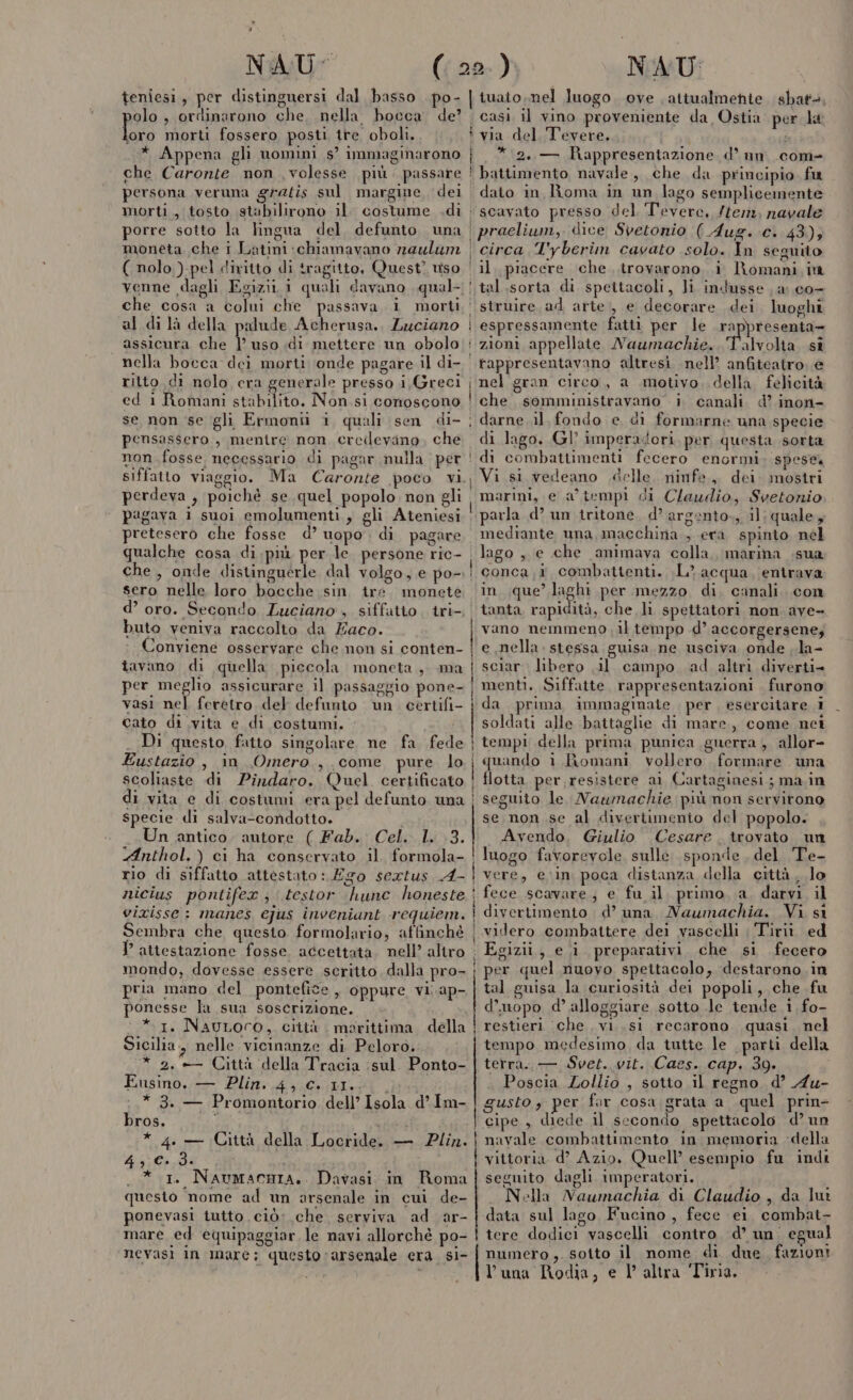 x NAU- teniesi, per distinguersi dal basso . po- olo , ordinarono che, nella bocca de? Lo morti fossero posti tre oboli.. ì * Appena gli nomini s° immaginarono | che Caronte non volesse più. passare | persona veruna gratis sul margine, dei morti, tosto stabilirono il. costume .di porre sotto la lingua del. defunto una moneta che i Latini chiamavano naulum ( nolo ).pel diritto di tragitto, Quest? uso | venne dagli Egizii 1 quali davano qual- | che cosa a colui che passava i morti. : al di là della palude Acherusa., Luciano assicura che | uso di mettere un obolo nella bocca dei morti ‘onde pagare il di- ritto di nolo era generale presso i, Greci I ed 1 Romani stabilito. Non si conoscono se non se gli Ermonii i quali sen di- ; pensassero , menire non cercilevano, che non fosse necessario di pagar nulla per siffatto viaggio. Ma Caronte poco vi. perdeva , poichè se quel popolo non gli pagava i suoi emolumenti, gli Ateniesi pretesero che fosse d’ uopo. di pagare qualche cosa di.più per le. persone ric- che, onde distinguerle dal volgo, e po- sero nelle loro bocche sin tre. monete d’ oro. Secondo Luciano , siffatto. tri-. | buto veniva raccolto da Zaco. Conviene osservare che non si conten- tavano di quella piccola. moneta, ma per meglio assicurare il passaggio pone- vasi nel feretro del defunto un. certifi- cato di vita e di costumi. _ Di questo. fatto singolare ne fa fed Eustazio, in Omero, come pure lo scoliaste di Pindaro. Quel certificato di vita e di costumi era pel defunto una specie di salva-condotto. Un antico. autore ( Fab. Cel. IL. 3. Anthol.) ci ha conservato il. formola- rio di siffatto attestato : Ego sextus A- nicius pontifex ; .testor hunc honeste vixisse: manes cjus inveniant requiem. Sembra che questo formolario, affinché } attestazione fosse. accettata, nell’ altro mondo, dovesse essere scritto dalla pro- pria mano del pontefice, oppure vi.ap- ponesse la sua soscrizione. Îo 2a * 1. NauLoro, città marittima, della Sicilia, nelle vicinanze di Peloro. * 2.+— Città della Tracia sul. Ponto- Ai ica rr ——_—_—_———__—_——_—_—_——__—__————@—m——@ TE I | n Fusino. — Plin. 4, C.11..0 * 3. — Promontorio dell’ Isola d’Im- bros. r | * 4. — Città della Locride. — ua 43 C..3d. .* 1. NaAumacnIa. Davasi in Roma questo nome ad un arsenale in cui de- ponevasi tutto ciò: che. serviva ad ar- mare ed equipaggiar, le navi allorché po- ! nevasi in mare; questo ‘arsenale era si- ) NAU da Ostia per la via del, Tevere. | i * 2, — Rappresentazione d’ un .com- battimento, navale, che da principio. fu dato in Roma in un lago semplicemente n Di circa T'yberim cavato solo. In seguito il, piacere che trovarono i Romani. in tal.sorta di spettacoli, lì indusse a: co- struire. ad arte, e decorare dei luoghi espressamente fatti per le rappresenta- Ì Talvolta si rappresentavano altresi nell’ anfiteatro, e nel gran circo, a motivo. della felicità che. somministravanio i. canali d’.inon- darne il, fondo e di formarne una specie di lago. Gl’ imperadori, per questa sorta di combattimenti fecero enormi spese, Vi si vedeano delle. ninfe, dei. mostri marini, e a’ tempi di Claudio, Svetonio, parla d’ un tritone. d’ argento. il; quale, mediante una, macchina , era spinto nel lago, e che animava colla, marina sua conca;1, combattenti. ;L. acqua, entrava in. que’ laghi per mezzo di. canali. con tanta rapidità, che li spettatori non ave- vano nemmeno il tempo d’ accorgersene; e nella. stessa guisa.ne usciva onde ;la- sciar. libero il campo ad altri diverti menti. Siffatte. rappresentazioni . furono da prima immaginate , per, esercitare 1 soldati alle battaglie di mare, come net tempi della prima punica guerra , allor- quando i Bomani vollero formare una flotta per resistere ai Cartaginesi; ma.in seguito le Naumachie più non servyitono se non se al divertimento del popolo. Avendo, Giulio Cesare. trovato un luogo favorevole. sulle sponde, del Te- vere, ein poca distanza della città, lo fece scavare; e fu il. primo, a, darvi il divertimento d’ una Naumachia. Vi si videro combattere dei vascelli ; Tirii ed Egizii, e i preparativi. che si feceto per quel nuovo spettacolo, destarono.in tal guisa la curiosità dei popoli, che fu d’unopo d’ alloggiare sotto le tende i. fo- restieri che. vi..si recarono quasi. nel tempo medesimo, da tutte le parti della terra... Svet...vit..Caes.. cap. 39. Poscia Lollio , sotto il regno d’ Au- gusto, per for cosa. grata a quel prin cipe , diede il secondo spettacolo d’ un navale combattimento in. memoria ‘della vittoria d° Azio, Quell’ esempio fu indi seguito dagli imperatori. Nella Naumachia di Claudio, da Iuî data sul lago Fucino, fece ei combat- tere dodici vascelli contro d’ un’ egual numero ,. sotto il nome di due fazioni luna Rodia, e l'altra Tiria,