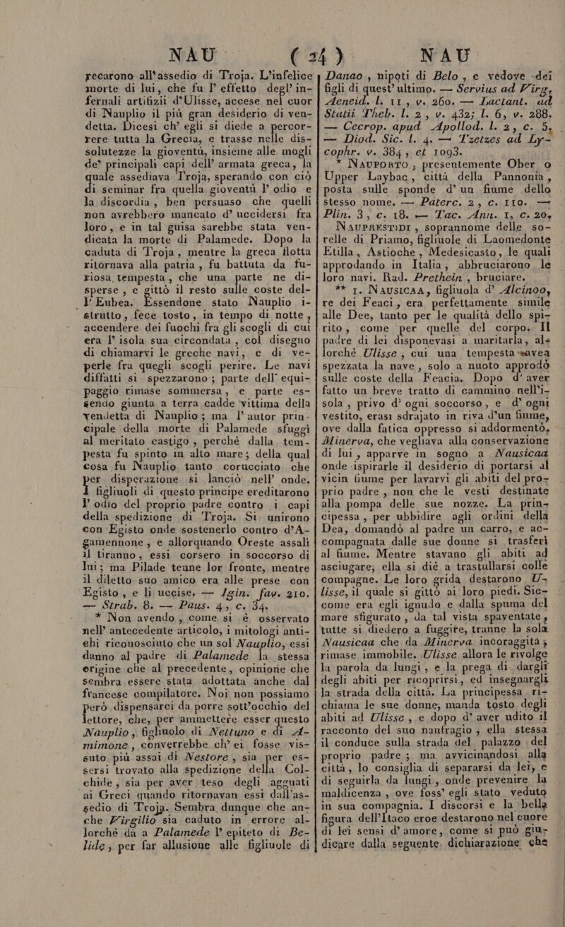 recarono all'assedio di Troja. L'infelice morte di lui, che fu l° effetto degl’ in- fernali artifizii d’Ulisse, accese a cuor di Nauplio il più gran desiderio di ven- detta. Dicesi ch’ egli s1 diede a percor- rere tutta la Grecia, e trasse nelle dis- solutezze la gioventù, insieme alle. mogli de? principali osp dell’ armata greca, la uale assediava Troja, sperando con ciò di seminar fra quella gioventù l’ odio e la discordia, ben persuaso che quelli non avrebbero mancato d’ uccidersi fra loro, e in tal guisa sarebbe stata ven- dicata la morte di Palamede. Dopo la caduta di Troja, mentre la greca flotta ritornava alla patria, fu battuta da fu- riosa tempesta, che una parte ne di- sperse , c gittò il resto sulle coste del- l Eubea. Pe stato Nauplio i- sirutto, fece tosto, in tempo di notte, accendere dei fuochi fra gli scogli di cui era I° isola sua circondata, col disegno di chiamarvi le greche navi, e di ve- perle fra quegli scogli perire. Le navi diffatti si. spezzarono ; parte dell’ equi- paggio rimase sommersa, e parte es- sendo giunta a terra cadde ‘vittima della vendetta di Nauplio; ma l’ autor prin- cipale della morte di Palamede sfuggi al meritato castigo , perchè dalla. tem- pesta fu spinto in alto mare; della qual cosa fu Nauplio tanto corucciato che er. disperazione si lanciò nell’ onde. figliuoli di questo principe ereditarono l’ odio del proprio padre contro i capi della spedizione di Troja. Si unirono con ‘Egisto onde sostenerlo contro d’A- gamennone,, € allorquando Oreste assali il tiranno, essi corsero in soccorso di lui; ma Pilade teune lor fronte, mentre il diletto suo amico era alle prese con Egisto, e li uccise, — /gin. fav. 210. — Strab. 8. — Paus. 4, c. 34. * Non avendo, come si è ‘osservato nell’ antecedente articolo, i mitologi anti- ehi riconosciuto che un sol Nauplio, essi danno al padre di Palamede la stessa erigine che al precedente, opinione che sembra. essere stata adottata anche dal francese compilatore. Noi non possiamo però .dispensarci da porre sott'occhio del lettore, che, per ammettere. esser questo Nauplio , figliuolo di Nettuno e di A- mimone, converrebbe ch° er. fosse vis- suto, più assai di Nestore , sia. per es- sersi trovato alla spedizione della Col- chide, sia per aver teso degli agguati ai Greci quando ritornavan essi dall’as- sedio di Troja. Sembra dunque che an- che Zirgilio sia caduto in errore al- lorchè da a Palamede \° epiteto di Be- lide; per far allusione alle figliuole di Danao., nipoti di Belo, e vedove -dei figli di quest’ ultimo. — Servius ad Z'îrg, Aeneid. li 11, v. 260. — Lactant. ud Stan, T'heh.:L,.2,.v.:432; Li G, v. 208, — Diod. Sic. L. 4. — T'zetzes ad Ly- cophr. v. 384; et 1093. * NauPoRTO, presentemente Ober o Upper Laybac, città della Pannonia, posta sulle sponde d’ un fiume dello stesso nome, — Paterc. 2, c..IIO. — Plin.-3; C.da Dic Aftito Ia ita Bla NAUPRESTIDI , soprannome delle so- relle di Priamo, figlinole di Laomedonte Etilla, Astioche, Medesicasto, le quali approdando in Italia, abbruciarono, le loro navi. Bad. Prethein , bruciare. ** 1. NausicAA, figliuola d’ Alcinoo, re dei Feaci, era perfettamente simile alle Dee, tanto per le qualità dello spi- rito, come per quelle del corpo. Il pacre di lei disponevasi a maritarla, al+ i Ulisse; cui una tempesta *savea spezzata la nave, solo a nuoto approdò sulle coste della Feacia. Dopo d’ aver fatto un breve tratto di cammino nell’i- sola , privo d’ ogni soccorso, e d’ ogni vestito, erasi sdrajato in riva d’un fiume, ove dalla fatica oppresso si addormentò. Minerva, che vegliava alla conservazione di lui, apparve in sogno a Nausicaa onde -ispirarle il desiderio di portarsi al vicin fiume per lavarvi gli abiti del pro- prio padre, non che le vesti destinate alla pompa delle sue nozze. La prin- cipessa, per ubbidire agli ordini della Dea, domandò al padre un carro, e ac- compagnata dalle sue donne si trasferì al fiume. Mentre stavano. gli abiti ad asciugare; ella si diè a trastullarsi colle compagne. Le loro grida destarono UYU lisse, il quale si gittò ai ‘loro piedi. Sic- come era egli ignudo e dalla spuma del mare sfigurato, da tal vista spaventate , tutte si diedero a fuggite, tranne la sola Nausicaa che da Minerva incoraggità ; rimase immobile. Ulisse allora le rivolge la parola da lungi, e la prega di. dargit degli abiti per ricoprirsi, ed insegnargli la strada della città, La principessa, ri chiama le sue donne; manda tosto. degli abiti ad Zlisse,.e dopo d’ aver udito il racconto del suo naufragio ; ella stessa il conduce sulla strada del. palazzo - del proprio padre ; ma avvicinandosi alla città, lo consiglia di separarsi da let, e di seguirla da lungi, onde prevenire la maldicenza , ove foss’ egli stato. veduto in sua compagnia. I discorsi e la bella fisura dell’Itaco eroe destarono nel cuore di lei sensi d’ amore, come si può giu- dicare dalla seguente. dichiarazione che