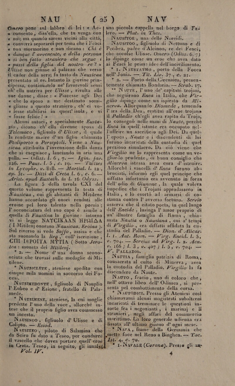 MAU! (25) NAV Omero pone snl labbro di lei ce Ac- | una piccola cappella nel: borgo di Fa lero. — Plut. in Thes. « consento, diss’ella, che tu venga con i Sic}: de « noi; ma quando sarem vici alla città, INAUSITOE , una delle Nereidi. | #converrà separarci per tema che i l'cacif NNausrroo , figliuolo di Nettuno e di « non mormorino e non dicano : Chi é | Peribea, paats d’Alcinoo, re dei Feaci; e dunque l’ avvenente, e della. persona | che accolse Ulisse. Omero (Odiss. 6,7) e sì ben fatto straniero che segue i|lo dipinge come un eroe che avea dato e passì i figlia del nostro ‘re? » | ai Feact le prime idee dell’incivilimento. Ulisse non giunse al palazzo che verso il cader della sera; fu tosto da Nausicaa presentato al re. Intanto la giovine prin- cipessa, continuando ne? favorevoli sensi ch ella nutriva per Ulisse, rivolta alle sue donne, disse : « Piacesse agli Dei « che lo 6poso a me destinato. somi- ® gliasse a questo straniero , ch’ el vo- a ia stabilirsi in quest’isola, e vi « fosse felice! » Alcuni autori, e specialmente Eusta- zio, dicono ch’ ella divenne. sposa di “H'elemaco ; figliuolo d’ Ulisse, il quale la rendette mudre d’un figlio chiamato Ptoliporto o Perseptoli. Viene a Nau- sicaa attribuita l'invenzione della danza che si eseguisce, lanciando in aria una palla. — Odiss. 1.6, 7. — JIgin. fav. 126. — Paus. 1.5, c. 19. — ‘‘zelzes în Lycophr. v. 818. — Martial. l. 12, ep. 31. — Ditti di Creta l. 6, c. 6. — «Arist. apud Eustath. in l. 16 Odyss. La figura 5 della tavola CXI del quarto volume rappresenta la. testa di Nausicaa , cui gli abitanti di Mitilene hanno accordato gli onori renduti alle eroine pel loro talento nella poesia; l’ acconciatura del suo capo è simile a quella di Faustina la. giovine: intorno vi sì legge NATCIKAAN HPRIAA CI Mitilen) onorano Nausicaa, Eroina ). Sul riverso si vede Saffo, assisa e che sta suonando la lirg, coll’ iscrizione , CHI IEPOITA MYTIA ( Sotto Jero- tea : moneta dei Mitilenj. * 2. — Nome d’ una donna scono- sciuta che trovasi sulle medaglie di Mi- tilene. i .* NausicLETE, ateniese spedito con cinque mila uomini in soccorso dei Fo- cesi. NaustmEDONTE , figliuolo di Nauplio l’ Eubeo e d° Esione, fratello di Pala- mede, * NAUSIMENE, ateniese, la cni moglie perdette l’ uso della voce , allorchè in- tese che il proprio figlio avea commesso un incesto. * 1. NaustaTMO , porto della Focca nell’ Jonia. —. Tit. Liv. 37,0. 21. * 2, — Porto della Cirenaica, presen= temente chiamato Bondaria. — Strab. 17, ** Naure, l'uno de’ capitani trojani, che seguirono Erea in Italia, che /ir- gilio dipinge come un ispirato da JZ/- nerva. Allorquando Diomede , temendo Pira della Dea, restituì all’eroe.trojano il Palladio ch'egli avea rapito da Troja, lo consegnò nelle mani di Naute, perchè Enea in quell’ istante era occupato nel- l’offrire un sacrificio agli Dei. Da quel» l'epoca, MNaute e i discendenti di lui furono incaricati della custodia di quel prezioso simulacro. Da. ciò viene che Virgilio ne lo rappresenta come un ve- gliardo prudente, di buon consiglio che ilinerva istessa avea cura d? istruire, Allorché i vascelli d’° Enea furono ab- bruciati, informò egli quel principe che siffatto infortunio era avvenuto in forza dell’ odio di Giunone , la quale voleva impedire che ìî Trojani approdassero ia Italia, e lo esortò ad. armarsi di co- stanza contro l’ avversa fortuna. Serviò osserva che il citato poeta, in quel luogo dell’ Ereide , lusinga 1° amor proprio di un’ illustre famiglia di Roma , chia- mata Naulia o Nauziana , cui 2° tempi di Zîrgilio , era diffatti affidata Ja cu- stodia del Palladio. — Dion. d’ Alicar: l. 1. Ant. Rom. — Virg. Eneid. L. 5, v. 704. — Servius ad Virg. l. s. Aen. v. 166; 1.3, ve 407; 0. 5, v. 704 — Y. PALLADIO. , NautiA, famiglia patrizia di Roma, consacrata al culto di Minerva, avea la custodia del Palladio, Firgilio la fa discendere da Naute. Nauro, feacio, uno di coloro che, nell’ ottavo libro dell’ Odissea , si pre- senta pel combattimento della corsa. * NaurODICcI. Presso gli Ateniesi così chiamavansi alcuni magistrati subalterni incaricati di terminare le questioni in- sorte fra i negozianti, i marina) e stranieri, megli affari del commercio marittimo. La loro generale udienza era fissata all ultimo giorno d’ ogni mese. {* Nava, fiume della Germania che N ©) mette foce nel Reno a Binghen. — l'ac. {Zst. 4; C. 70. | * 1. NavaLE (Corona). Presso gli au