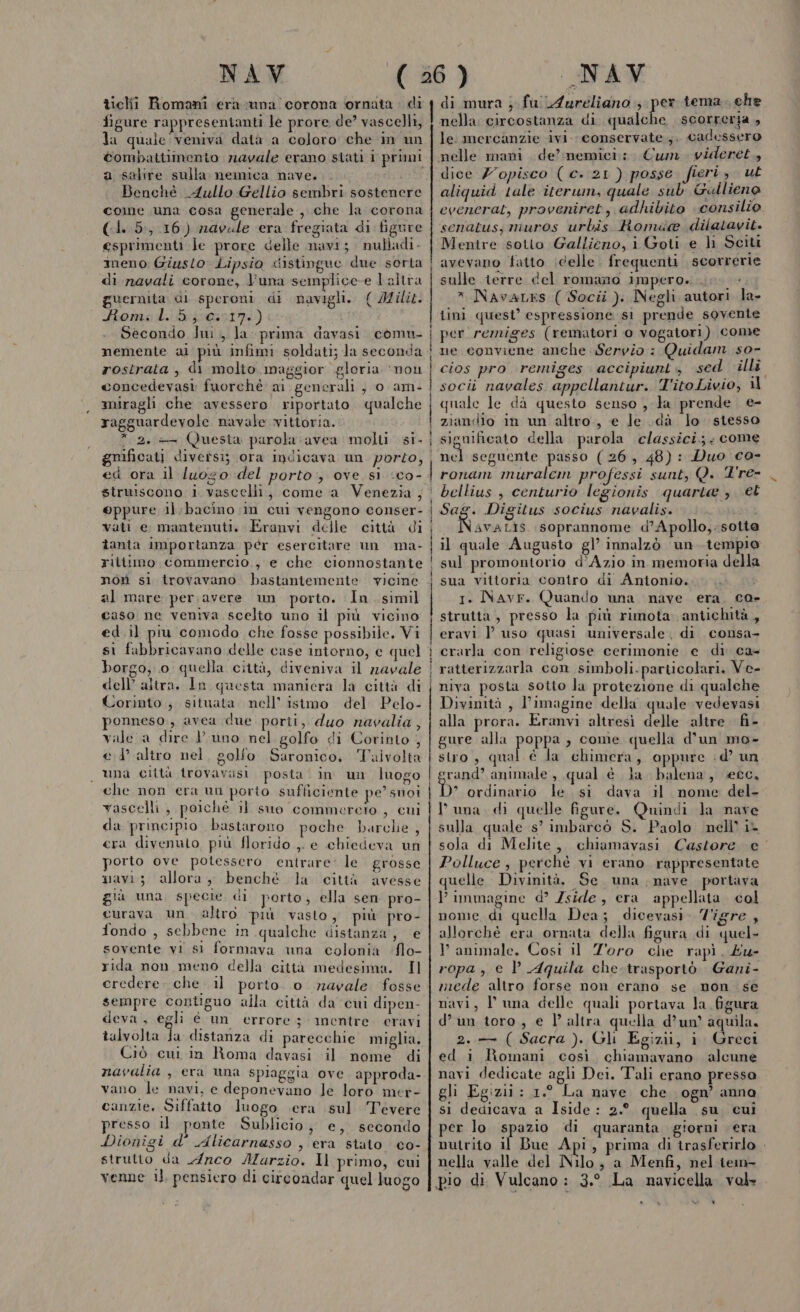 ticlhii Romani era vuna corona ornata : di figure rappresentanti le prore. de’ vascelli, la quale veniva datà a coloro che in un combattimento navale erano stati 1 primi a salire sulla nemica nave. l Benchè 4ullo Gellio sembri sostenere come una cosa generale , che la corona (1. 5,16) navale era fregiata di figure esprimenti le prore delle navi; nulladi. meno Giusto Lipsio distingue due sorta di navali corone, luna semplice e l altra guernita di speroni di navigli. { Mili. Roms: d.i voga) c: i Secondo Iui., la prima davasi. comu- nemente ai più infimi soldati; la seconda rostrata , di molio maggior gloria ‘non concedevasi: fuorchè ai generali } 0 am- miragli che avessero riportato qualche ragguardevole navale vittoria. * 2. — Questa parola avea molti. si- gmificati diversi; ora indicava un porzo, ©ppure il:bacino in cui vengono conser- vati e mantenuti. Eranvi delle città di îanta importanza per esercitare un ma- ritiimo commercio, e che cionnostante not sì trovavano bastantemente vicine al mare per avere un porto. In simil caso ne veniva scelto uno il più vicino ed.il piu comodo che fosse possibile. Vi si fabbricavano delle case intorno, e quel borgo, o quella città, diveniva il zzavale dell’ altra, In questa maniera la città di Corinto, situata nell’ istmo del Pelo- ponneso., avea due porti, duo navalia, vale a dire Y vuno nel golfo di Corinto , ed altro nel, golfo Saronico, Talvolta una città trovavasi posta‘ in un luogo che non era un porto sufficiente pe’ snoi vascelli, poichè il suo commereto , cui da principio bastarono poche Dbarclie , cra divenuto più florido ,. e chiedeva un porto ove potessero entrare: le. grosse navi; allora, benché la città avesse già una specie di porto, ella sen pro- curava un. altro più vasto, più pro- fondo , sebbene in qualche distanza, e sovente vi sl formava una colonia ‘flo- rida non meno della città medesima. Il credere. che il porto. o navale fosse sempre contiguo alla città da cui dipen- deva, egli è un errore 3 mentre. eravi talvolta fa distanza di parecchie miglia, Ciò cni in Roma davasi il nome di navalia , era una spiaggia ove approda- vano le navi, e deponevano le loro mer- canzie, Siffatto luogo era .sul Tevere presso il ponte Sublicio, e, secondo Dionigi d'’ Alicarnasso , era stato co- strutto da Arco Aurzio. Il primo, cui venne il, pensiero di circondar quel luogo _————&amp;_m___——————————————————————__—__—__—_————______—É ut rum, —91_u( 1i1c di mura ; fu Aureliano + pe tema. che nella circostanza di qualche scorreria , le. mercanzie ivi. conservate.;.. cadessero nelle mani de’memici: Cum. videret., dice Z’opisco ( c. 21 ) posse fieri, ut aliquid tale iterum, quale sub Gullieno evenerat, proveniret, adhibito consilio senatus; muros urbis Romda@® dilatayit. Mentre sotto Gallieno, i Goti e li Sciti avevano fatto \delle. frequenti scorrerie sulle terre del romano impero. EC » NavaLes ( Socii ). Negli autori la- iini quest’ espressione si prende sovente per remiges (rematori 0 vogatori) come ne conviene anche Servio : Quidam so- cios pro remiges accipiunt, sed illi socii navales appellantur. T'ito Livio, il quale le da questo senso , la prende e- ziandio in un altro, e le dà lo stesso significato della parola classici; ; come nel seguente passo (26, 48): Duo ca- ronam muralem professi sunt, Q. Tre- bellius , centurio legionis quarta , et Sag. Digitus socius navalis. i Namatà$ soprannome d’Apollo,-sotte il quale Augusto gl’ innalzò ‘un tempio sul promontorio d’Azio in memoria della sua vittoria contro di Antonio. 1. Navr. Quando una nave era. co- strutta , presso la più rimota antichità, eravi | uso quasi universale. di consa- crarla con religiose cerimonie e di ca- ratterizzarla con simboli.particolari. Ve- niva posta sotto la protezione di qualche Divinità, Yimagine della quale vedevasi alla prora. Eranvi altresi delle altre fi- gure alla pope » come quella d’un mo- stro, qual è la chimera, oppure .d’ un srand’ animale , qual è la balena, ecc, D ordinario le. si dava il nome del- luna, di quelle figure. Quindi Ja nave sulla quale s’ imbarcò S. Paolo nell’ i- sola di Melite, chiamavasi Castore e Polluce, perchè vi erano. rappresentate quelle. Divinità, Se. una nave portava immagine d° Zside, era appellata col nome di quella Dea; dicevasì. Zigre , allorchè era ornata della figura di quel- P animale. Così il Zoro che rapì. £u- ropa, e P Aquila che. trasportò Gani- mede altro forse non erano se mon se navi, V una delle quali portava la figura d’un toro, e l’altra quella d’un’ aquila. 2. ( Sacra ). Gli Egizii, i Greci ed i Romani così. chiamavano alcune navi dedicate agli Dei. Tali erano presso gli Egizii : 1.° La nave. che. ogn’ anna si dedicava a Iside: 2.° quella su cui per lo spazio di quaranta giorni era nutrito il Bue Api, prima di irasferirlo . nella valle del Nilo; a Menfi, nel iem- pio di Vulcano : 3.° La navicella vole