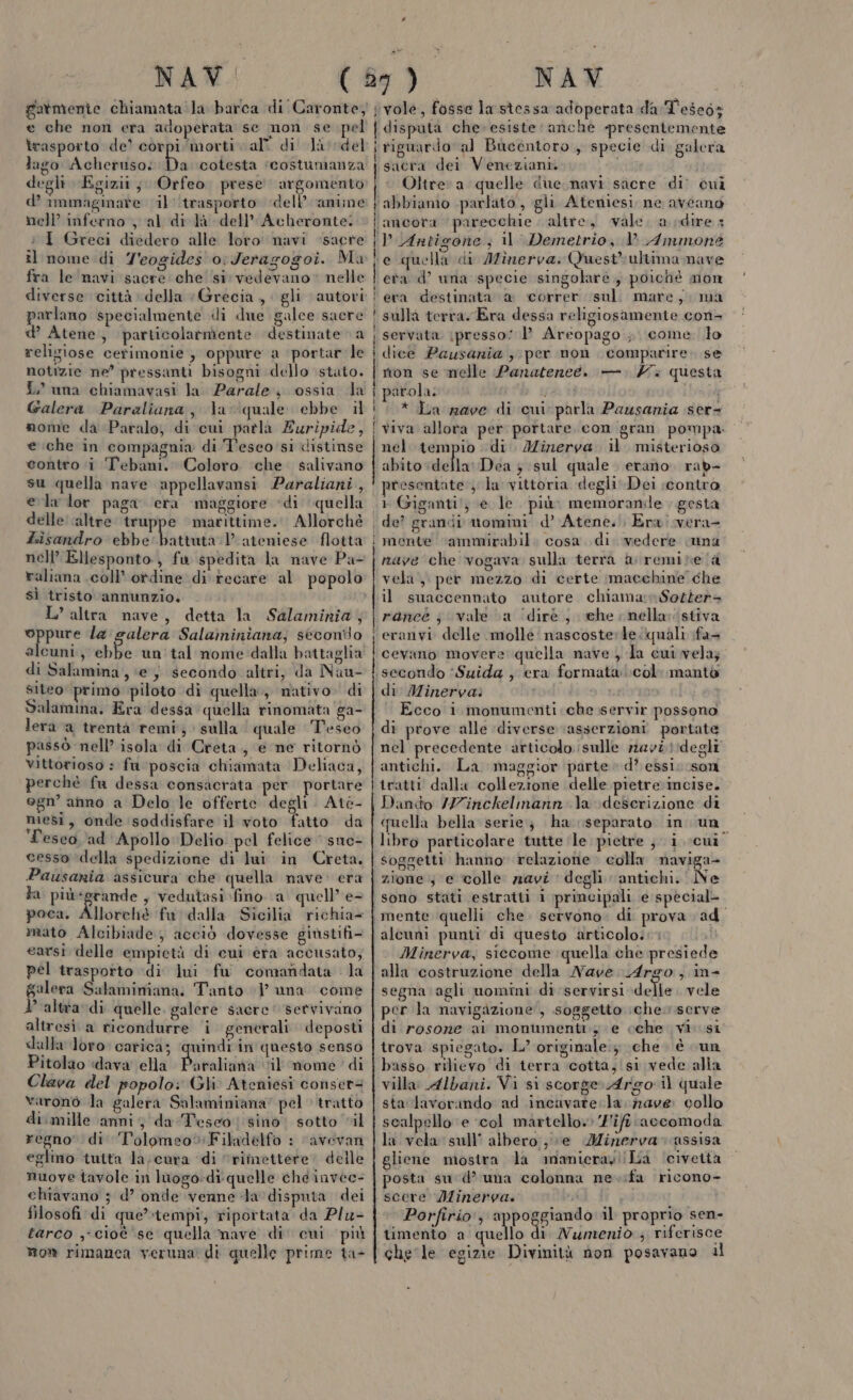 e che non era adoperata se non se pel trasporto de’ corpi ‘morti val di Ja vdel lago Acheruso; Da cotesta ‘costumanza degli Egizit; Orfeo. prese argomento d’ immaginave il '‘trasporto dell’ amime nell’ inferno , al di là dell’ Acheronte. i I Greci diedero alle loto navi ‘sacre il nome di T'eogides oJeragogoi. Mu fra le navi sacre che si vedevano» nelle parlano specialmente «i due galce sacre d’ Atene, particolarmente destinate a religiose cerimonie ; oppure a portar'le notizie ne’ pressanti bisogni dello ‘stato. i una chiamavasi la. Parale ossia dla Galera Paraliana, la quale ebbe il nome da Paralo, di cui patla Euripide, e che in compagnia di T'esco'si distinse contro i Tebani. Coloro ‘che. salivano su quella nave appellavansi Paraliani , ela lor paga era maggiore ‘di quella delle altre truppe marittime. Allorché Lisandro ebbe’ battuta:1’ ateniese flotta nell’ Ellesponto, fu spedita la nave Pa- raliana coll’ otdine di recare al popolo sì tristo annunzio. L’altra nave, detta la Salaminia,; oppure la salera Salaminiana,; secondo alcuni, ebbe un'tal nome dalla battaglia di Salamina, ‘e; secondo altri, da Nau- siteo primo piloto di quella, nativo. di Salamina. Era dessa quella rinomata ga- lera a trentà remi; sulla | quale Teseo passò nell’ isola di Creta, e ne ritornò vittorioso : fa poscia chiamata Deliaca, perchè fu dessa consacrata per portare ogn’ ammo a Delo le offerte degli Ate- mesi, onde soddisfare il voto fatto da T'esco ‘ad Apollo Delio. pel felice ‘sne- cesso ‘della spedizione di lui in Creta. Pausania assicura che quella nave: era ta più*grande , vedutasi fino (a quell’ e- poca, Allorchè fa dalla Sicilia richia= earsi delle empietà di cui era accusato; pel trasporto di lui fu comandata la galera Salaminiana: Tanto 1’ una come VP altra di quelle. galere sacre‘ servivano altresi a ricondurre i generali. deposti dalla loro: carica; ‘quindi in questo senso Pitolao dava ella Povadicità il nome di Clava del popolo: Gli Ateniesi consert= varonò la galera Salaminiana” pel» tratto di.mille anni, da Teseo) sino. sotto “il regno’ di ‘l'olomeo» Filadelfo : ‘avevan eglimo tutta la;cura ‘di “rimettere delle nuove tavole in huogo:di quelle che invee- chiavano ; d’ onde venne Ja disputa dei filosofi di que’ tempi, riportata da Plu- tarco ;- cioè ‘se quella mave di' cui più Mom rimanca veruna di quelle prime ta- ve —___———————Èm——_———È—m—_—__—___—__—_7_________ nr r.p i @Q@r@r@ti ci manco —@s@mriccino timo 1, ——m@———È@—t—t—@—@—@—@@@@@@@ vole, fosse la stessaradbperata da T'esegs | disputa che» esiste: anche presentemente i riguardo. al Bucentoro , specie di galera | sacra dei Veneziani. via i Ù* Oltre: a quelle due navi sacre di’ cui i abbiamo parlato, gli Ateniesi ne aveano | ancota parecchie . altre, vale. a dire 3 ip Antigone; il Demetrio, V Ammone te quella di Afînerva. Quest'ultima mave eva d’ una specie singolarè , poichè mon era destinata @&amp; correr sul. mare; ma sulla terra. Era dessa religiosamente con4 servata \presso: 1’ Areopago ; come. lo dice Pausania , per non comparire. se rion se nelle Panatened. —. 7 questa parola: pat * La rave di cui parla Pausania ser viva allora per portare. con gran pompa nel tempio di. Mizerva il misteriosa abito della Dea ; sul quale erano. rab- presentate‘; la vittoria degli Dei scontro «1 Giganti!, e le. più. memorande . gesta de? grandi mtomini d’ Atene. Era vera- mente ‘ammirabil. cosa. di vedere suna nave che vogava sulla terra &amp; remite la vela, per mezzo di certe macchine che il suaccennato autore chiama n$Sotter= rance j vale (a (dirè , ehe nella: stiva eranvi delle molle: nascosterte quali fa cevano movere quella nave , la cui vela; secondo ‘Suida , era formata Lcol manto di Minerva: Ecco i monumenti che.:servir possono di prove alle ‘diverse ‘asserzioni portate nel precedente articolo. sulle navi !idegli antichi. La. maggior parte» d’ essi: son tratti dalla collezione delle pietre incise. Dando /Z7inckelmann\a descrizione di quella bella serie} ha separato. in uno libro particolare tutte ‘le pietre ; i cui soggetti hanno relazione colla naviga- zione, e colle ziavi degli antichi. Ne sono stati estratti 1 principali e special- mente quelli che. servono. di prova ad Minerva, siccome quella che presiede alla costruzione della Nave Argo, in- segna ‘agli uomini di servirsi della vele per la navigazione, soggetto iche.vserve di rosone ai montmentiy e cche vi si trova spiegato. L’ originale:; che. è cun basso rilievo di terra cotta, si vede alla villa Albani. Vi si scorge Argo il quale sta lavorando ad incavate la. zave: collo scalpello e ‘col martello» ‘J'ifiaccomoda la vela sull’ albero, ;e Minerva» assisa gliene mostra la mamieray!!La ‘civetta posta sud’ una colonna ne.ifa ricono- scere Minerva. fc | Porfirio, stan il proprio sen- timento a quello di Numeniò , riferisce che le egizie Divinità non posavano il —t— 8 — — acpoutepivio cu; mu mes