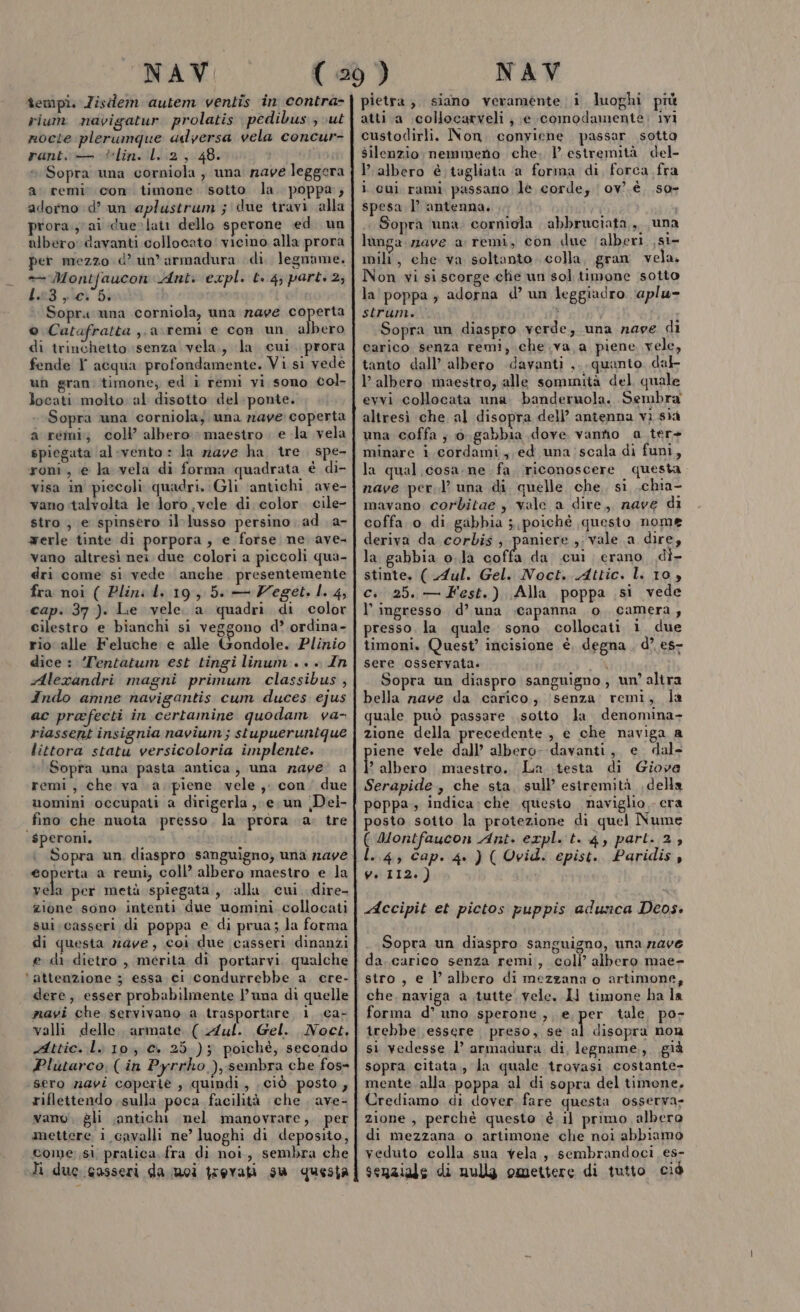 îempi. Zistlerm autem ventis in contra- rium navigatur prolatis pedibus ; ut nocte plerumque ulversa vela concur- rant, — lin. l..2, 48. Pra Sopra una corniola , una nave leggera a remi con timone. sotto la. poppa; adorno d’ un aplustrum ;'due travi alla prora; ai duerlati dello sperone ed un albero: davanti collocato! vicino alla prora per mezzo d’ un’ armadura di. legname. — Montfaucon Ant. expl. t. 4; part: 2; L. 3 y Ca bi Sopra una corniola, una nave coperta © Catafratta ,,a\remi e con un a bero di trinchetto senza vela., la cui. prora fende T acqua profondamente. Vi si vede un gran. timone; ed i remi vi sono col- locati molto: al disotto del. ponte. Sopra una corniola; una nave coperta a remi; coll albero maestro . e la vela spiegata ‘al-vento : la rave ha, tre. spe- roni., e la vela di forma quadrata è di- visa in piecoli quadri. Gli ‘antichi ave- vano talvolta le Joro vele di color. cile- stro ; e spinsero il:lusso persino ad a- werle tinte di porpora , e forse ne ave vano altresì nei due colori a piccoli qua- dri come si vede anche. presentemente fra noi ( Plini Li 19, 5. — Zeget. I. 4, cap. 37 ). Le vele. a quadri di color cilestro e bianchi si veggono d’ ordina- rio alle Feluche e alle Gondole. Plinio dice : ‘Pentatum est tingi linum . » ». In Alexandri magni primum classibus , Indo amne navigantis cum duces: ejus ac prafecti in certamine quodam va- riassent insignia navium ; stupuerunique littora statu versicoloria implente. Sopra una pasta antica, una zaye' a remi, che va a. piene vele, con due uomini occupati a dirigerla , eun Del- fino che nuota presso, la prora a: tre speroni. Sopra un, diaspro sanguigno) una 7.49 eoperta a remi, coll’ albero maestro e la pal per metà spiegata, alla, cui dire- zione sono intenti due uomini collocati sui:casseri di poppa e di prua; la forma di questa rave, coi due casseri dinanzi e di dietro , merita di portarvi. qualche ‘attenzione ; essa ci condurrebbe a. ere- dere, esser probabilmente l'una di quelle mavi che servivano a trasportare, 1. .ca- valli delle. armate ( Aul. Gel. Noct, Attic. li 10. e» 25 ); poichè, secondo Plutarco, (in Pyrrho ), sembra che fos- sero navi coperie , quindi, ciò posto, riflettendo sulla poca facilità che . ave- vano gli antichi nel manovrare, per mettere i cavalli ne’ luoghi di deposito, come si, pratica fra di noi, sembra che Ti duc casseri da moi trovati su questa pietra; siano veramente; i luoghi più atti a \collocarveli; e comodamente: ivi custodirli. Non. conviene passar sotta silenzio nemmeno che. 1 estremità del- Pralbero è tagliata ‘a forma di, forca fra i cui rami passano le corde, ov’. è. so- spesa 1’ antenna. i « Sopra ‘una. corniola abbruciata,,, una lunga mave a remi, con due ‘alberi .si- mil, che va soltanto. colla, gran vela. Non vi si scorge chie un sol timone sotto la poppa; adorna d’ un leggiadro ‘aplu- strunt. } i Sopra un diaspro verde, una nave di carico senza remi, che va a piene vele, tanto dall’ albero davanti ,..quanto dal albero maestro, alle sommità del quale evvi collocata una bandernola. Sembra altresì che al disopra dell’ antenna vi sià una coffa ; 0 gabbia dove vantio a_ter+ minare i.cordami,,ed una scala di funi, la qual cosa. ne fa. riconoscere questa nave perl’ una di quelle che, si .chia- mavano corbitae , vale a dire, nave di coffa o di gabbia ; poiché questo nome deriva da corbis, paniere vale a dire, la gabbia o.la coffa da cui erano di- stinte. ( Aul. Gel. Noct. Attic. l. 10, c. 25. — Fest.) Alla poppa si vede l'ingresso d’ una capanna 0. camera, presso. la quale sono collocati i due timoni. Quest’ incisione è, degna , d° es- sere osservata. 1 R Sopra un diaspro sanguigno, un’ altra bella nave da carico, senza’ remi, Ja quale può passare sotto la denomina- zione della precedente , e che naviga a iene vele dall’ albero--davanti, e. dal- bilia maestro. La testa di Giove Serapide, che sta, sull’ estremità della poppa ; indica; che questo naviglio - era posto sotto la protezione di quel Nume ( Qontfaucon Ant. expl. t. 4, part. 2, -:4, Cap. 4.) ( Ovid. epist. Paridis, w. 112. ) Accipit et pictos puppis adurca Deos. Sopra un diaspro sanguigno, una rave da. carico senza remi, colì’ albero mae- stro, e l’ albero di mezzana o artimone, che. naviga a tutte. vele. I timone ha la forma d’ uno sperone, e, per tale. po- irebbe essere preso, se Òi disopra non si vedesse l’ armadura di, legname, già sopra citata, la quale trovasi costante- mente.alla poppa al di sopra del timone, Crediamo di dover fare questa osserva- zione , perchè questo é il primo albero di mezzana o artimone che noi abbiamo veduto colla.sua vela, sembrandoci es- senziale di nulla omettere di tutto ciò