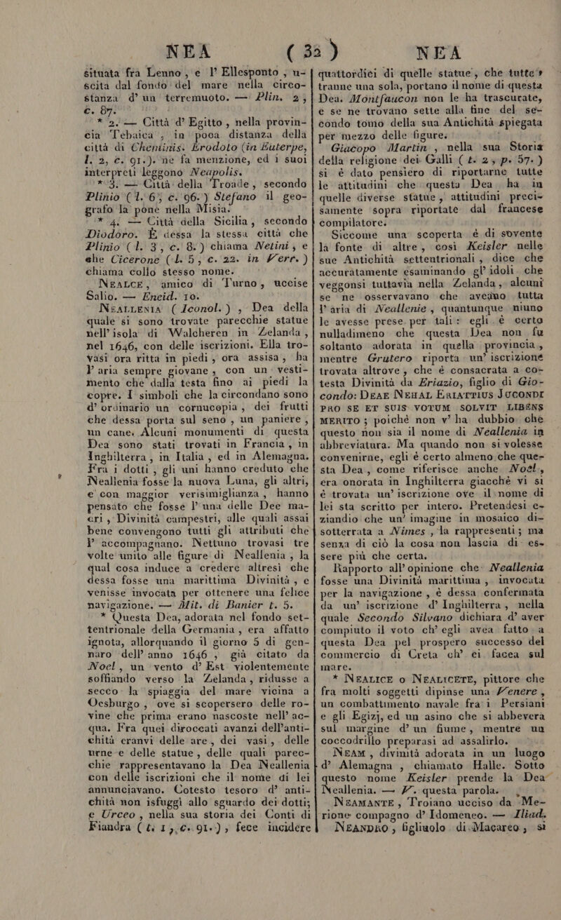 situata fra Lenno , e 1° Ellesponto , u- scita dal fondo del mare nella circo- stanza d’ un terremuoto. — Plin. 2, c. 8y. * 2. — Città d’ Egitto , nella provin- cia Tebaica , in poca distanza. della città di Cheninis: Erodoto (in Éuterpe, l. 2, €. g1:). ne fa menzione, ed i suoi interpreti leggono Neapolis. *3. — Città: della Troude , secondo Plinio (1. 6% c. 96.) Stefano il. geo- grafo la pone nella Misia. /* 4 — Città della Sicilia, secondo Diodoro. È dessa la stessa città che Plinio (l. 3, c. 8.) chiama Netini, e ehe Cicerone (:L. 5, c. 22. in Vert.) chiama collo stesso nome. NeaLcE, ‘amico di Turno, tccise Salio. — Eneid. 10. NearLenia ( Zconol.) , Dea della quale si sono trovate parecchie statue nell’ isola di Walcheren in Zelanda, nel 1646, con delle iscrizioni. Ella tro- vasi ora ritta in piedi, ora assisa, ha aria sempre giovane , con un. vesti- mento che dalla testa fino ai piedi la copre. I simboli che la circondano sono d’ ordinario un cornucopia, dei frutti che dessa porta sul seno , un paniere, un cane. Alcuni monumenti di questa Dea sono stati trovati in Francia, in Inghilterra, in Italia, ed in Alemagna. Fra i dotti; gli uni hanno creduto che Neallenia fosse la nuova Luna, gli altri, e'con maggior verisimiglianza, hanno pensato che fosse luna delle Dee ma- cri, Divinità campestri, alle quali assai bene convengono tutti gli attributi che i” accompagnano. Nettuno trovasi tre volte unito alle figure di Neallenia ; la qual cosa induce a credere altresì che dessa fosse una marittima Divinità , e venisse invocata per ottenere una felice navigazione. — Mit. di Banier t. 5. * Questa Dea, adorata nel fondo set- tentrionale della Germania, era affatto ignota, allorquando il giorno 5 di gen- naro dell’ anno 1646 , già citato da Noel, un vento d’ Est violentemente soffiando verso la Zelanda, ridusse a secco. la spiaggia del mare vicina a Ocsburgo , ove si scopersero delle ro- vine che prima erano nascoste nell’ ac- qua. Fra quei diroccati avanzi dell’anti- chità eranvi delle are, dei vasi, . delle urne-e delle statue , delle quali parec- chie rappresentavano la Dea Neallenia con delle iscrizioni che il nome di lei annunciavano. Cotesto tesoro d’ anti- chità non isfuggì allo sguardo dei dotti; e Urceo, nella sua storia dei Conti di Fiaudra ( ( 1,,€..91.) ) fece incidere quattordici di quelle statue; che tutte tranne una sola, portano il nome di questa Dea. Montfaucon non le ha trascurate, e se ne trovano sette alla fine del se condo tomo della sua Antichità spiegata per mezzo delle figure. ni Giacopo Martin , nella ‘sua Storià della religione dei Galli ( £. 2; pi 57.) si è dato pensiero di riportarne tutte le attitudini che questa. Dea. ha. in quelle diverse sfatue , attitudini preci&gt; samente ‘sopra riportate dal. francese compilatore. Siccome una. scoperta è di sovente la fonte di altre, così Xeisler nelle sue Antichità settentrionali, dice che accuràtamente esaminando gl’ idoli. che veggonsi tuttavia nella Zelanda, alcuni se ne osservavano che avedno tutta Varia di Neallenie, quantunque niuno le avesse prese. per tali: egli. è certo nulladimeno che questa Dea non. fu soltanto adorata in quella provincia, mentre Grutero. riporta. un’ iscrizione trovata altrove, che è consacrata a co- testa Divinità da Zriazio, figlio di Gio- condo: Dear NezaL ErrarrIUs JUCONDI PRO SE ET SUIS. VOTUM SOLVIT LIBENS MERITO } poiché non v' ha dubbio. che questo non sia il nome di Neallenia in abbreviatura. Ma quando non si volesse convenirne, egli è certo almeno. che que- sta Dea, come riferisce anche MNo&amp;., era onorata in Inghilterra giacchè vi si è trovata un’ iscrizione ove. il.nome di lei sta scritto per intero. Pretendesi c+ ziandio che un’ imagine in mosaico di- sotterrata a Nimes, la rappresenti; ma senza di ciò la cosa'non sca di. es- sere più che certa, Rapporto all’ opinione che: Neallenia fosse una Divinità marittima ;. invocata per la navigazione , è dessa confermata da un’ iscrizione d’ Inghilterra, nella quale Secondo Silvano dichiara d’ aver compiuto il voto ch’ egli avea. fatto - a questa Dea pel prospero successo del commercio di Creta ch’ ei. facea sul mare. i * NEALICE o NFALICETE, pittore che fra molti soggetti dipinse una /enere, un combattimento navale fra: 1 Persiani e gli Egizj, ed un asino che si abbevera sul margine d’ un fiume, mentre ua coccodrillo preparasi ad assalirlo. NEAM , divinità adorata in un luogo d’ Alemagna , chiamato Halle. Sotto questo nome Keisler. prende la Dea” Neallenia. — 77. questa parola. | NEAMANTE, Troiano ucciso da Me- rione compagno d’ Idomeneo. — Iliad. NeanpRO ; figliuolo. di.Macareo , sì