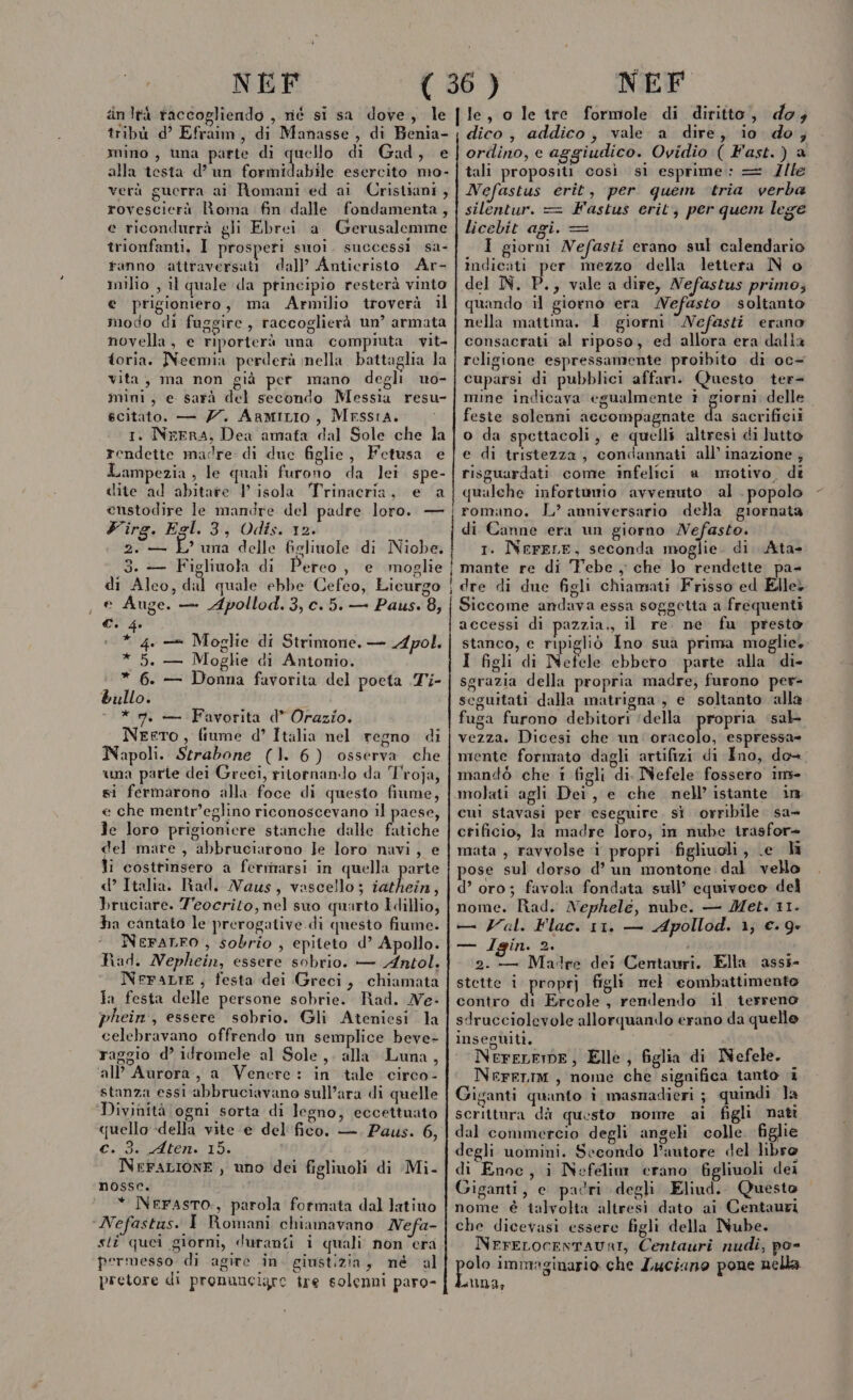 iinità raccogliendo , né si sa dove, le tribù d’ Efraim, di Manasse , di Benia- mino, una parte di cun di Gad, e alla testa d’ un formidabile esercito mo- verà guerra ai Romani ed ai Cristiani, rovescierà Roma fin dalle fondamenta, e ricondurrà gli Ebrei a Gerusalemme trionfanti, I prosperi suoi. successi sa- fanno attraversati dall’ Anticristo Ar- milio , il quale da principio resterà vinto e prigioniero, ma Armilio troverà il modo di fuggire , raccoglierà un’ armata novella, e riporterà una compiuta vit- toria. Neemia perderà nella battaglia la vita, ma non già per mano degli uo- mini, e sarà del secondo Messia resu- scitato. — Z7. ARMILIO, MESSIA. 1. NrERA, Dea amata dal Sole che la rendette madre di duc figlie, Fetusa e Lampezia , le quali furono da lei spe- dite ad abitare 1 isola Trinacria, e a eustodire le mandre del padre loro. — Firg. Egl. 3, Odis. 12. ? una delle figlimole di Niobe, 3. — Figliuola di Pereo, e moglie di Alco, dal quale ebbe Cefeo, Licurgo Auge. — Apollod.3,c.5. — Paus. 8, 2, — È Ci 4 4, —= Moglie di Strintone. — Apol. * 5. — Moghe di Antonio. * 6. — Donna favorita del poeta Ti- bullo. - * mn, — Favorita d* Orazio. Neero, fiume d° Italia nel regno di Napoli. Strabone (1. 6) osserva che una parte dei Greci, ritornando da Troja, si fermarono alla foce di questo fiume, e che mentr’eglino riconoscevano il paese, Je loro prigioniere stanche dalle fatiche del mare , abbruciarono Je loro nuvi, e li costrinsero a ferrnarsi in quella parte d’ Italia. Rad. Naus, vascello; iathein, bruciare. Teocrilo, nel suo quarto Îdillio, ha cantato le prerogative. di questo fiume. NeraLFO , sobrio , epiteto d’ Apollo. Pad. Nephein, essere sobrio. — Antol. NFeFALIE,; festa dei Greci, chiamata ia festa delle persone sobrie. Rad. Ne- phein:, essere sobrio. Gli Ateniesi la celebravano offrendo un semplice beve- raggio d’ idromele al Sole, alla Luna, ‘all Aurora, a Venere: in tale circo- stanza essi abbruciavano sull’ara di quelle Divinità ogni sorta di legno, eccettuato quello «della vite ‘e del'fico. —. Paus. 6, c. 3. Aten. 15. | NrFaLIONE, uno dei figliuoli di Mi- nosse. * NerasTo., parola formata dal ]atiuo ‘Nefastus. I Romani chiamavano Nefa- sti quei giorni, duranti i quali non era permesso di agire in. giustizia, né al pretore di pronuncigre tre solenni paro- n nn dico, addico, vale a dire, io do; ordino, e aggiudico. Ovidio ( Fast.) a tali propositi così si esprime: = Z/le Nefastus erit, per quem ‘tria verba silentur. = Fastus erit; per quem lege licebit agi. = È 1 giorni Nefasti erano sul calendario indicati per mezzo della lettera N o del IN. P., vale a dire, Nefastus primo; quando il giorno era MNefasto soltanto nella mattina. } giorni ‘Nefasti erano consacrati al riposo, ed allora era dalla religione espressamente proibito di oc= cuparsi di pubblici affam. Questo ter mine indicava egualmente 1 giorni delle feste solenni accompagnate da sacrificii o da spettacoli, e quelli altresi di lutto e di tristezza, condannati all’ inazione ; risguardati come infelici a motivo. di qualche infortunio avvenuto al . popolo romano. L? anniversario della giornata di Canne era un giorno Nefasto. 1. NerELE, seconda moglie. di. Ata- mante re di Febe , che lo rendette pa- dre di due figli chiamati Frisso ed Elle, Siccome andava essa soggetta a frequenti accessi di pazzia, il re ne fu presto stanco, e ripigliò Ino suà prima moglie, I figli di Nefele ebbero parte alla di- sgrazia della propria madre, furono per- seguitati dalla matrigna, e soltanto alla fuga furono debitori ‘della propria ‘sab vezza. Dicesi che un siii espressa mente formato dagli artifizi di Ino, de- mandò che i figli di. Nefele fossero im cui stavasi per eseguire. si. orribile sa- crificio, la madre loro; in nube irasfor- mata , ravvolse i propri figliuoli, Le li ose sul dorso d’ un montone dal vello d’ oro; favola fondata sull’ equivoco del nome. Rad. Nephelé, nube. — Met. 11. — Val. Flac. 11, — Apollod. 1; €. 9» — Igin. 2. i 2. — Madre dei Centauri. Ella assi- stette i proprj figli mel combattimento contro di Ercole, remlendo il terreno sdrucciolevole allorquando erano da quelle inseguiti. | NereLEmE, Elle, figlia di MNefele. NereLIiM , nome che significa tanto è Giganti quanto i masnadieri ; quindi la scrittura dà questo nome ai figli nati dal commercio degli angeli colle. figlie degli uomini. Secondo Pautore del libro di Enoc, i Nefelim crano fgliuoli dei Giganti, e padri degli Eliud.. Questo nome è talvolta altresi dato ai Centauri che dicevasi essere figli della Nube. NrerELocENTAUAI, Centauri nudi, po- peo immaginario che Luciano pone nella aa