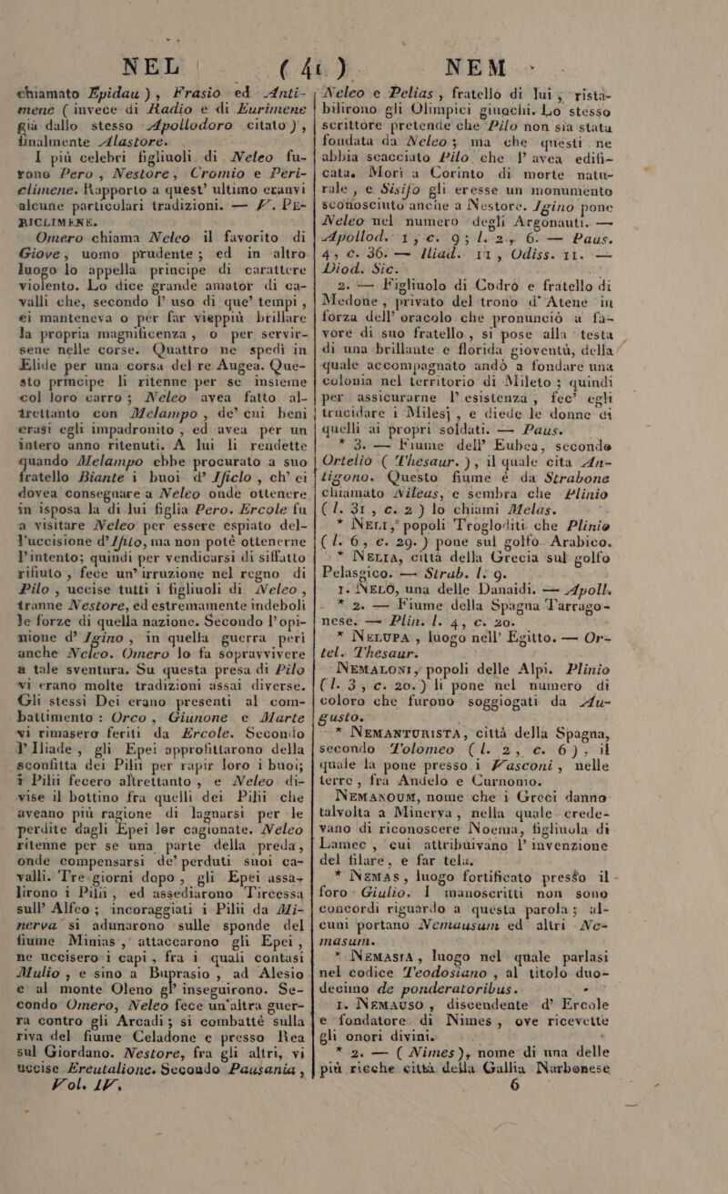 NEL chiamato Zpidau ), Frasio ed Anti- mene (invece di Radio e di Eurimene giù dallo stesso Apollodoro citato), inalmente Alastore. i I più celebri figliuoli. di Neleo fu- rono Pero, Nestore, Cromio e Peri- elimene. Rapporto a quest’ ultimo eranvi alcune particolari tradizioni. — /7. PE- RICLIMENE. Omero chiama Neleo il favorito di Giove, uomo prudente; ed in altro luogo lo ‘appella principe di carattere violento. Lo dice grande amator di ca- valli che, secondo i’ uso di: que’ tempi , ei manteneva o per far vieppiù. brillare la propria magnificenza, 0 per servir- sene nelle corse. Quattro ne spedi in Elide per una corsa del re Augea. Que- sto prmcipe li ritenne per se insieme col loro carro; MNeleo avea fatto al- trettanto con Melampo , de’ eni beni erasi egli impadronito , ed avea per un întero anno ritenuti. A_luì li rendette uando Melampo ebbe procurato a suo fratello Biante i buoi d’ Jficlo , ch' ei dovea consegnare a Neleo onde oitenere in isposa la di lui figlia Pero. Ercole fu a visitare MVeleo per essere espiato del- l'uccisione d’/filo, ma non potè ottenerne l'intento; quindi per vendicarsi di siffatto rifiuto , fece un’irruzione nel regno di Pilo , uccise tutti i figliuoli di. Weleo , îranne Nestore, ed estremamente indeboli le forze di quella nazione. Secondo l’ opi- mione d’ /gino , in quella guerra perì anche Neleo. Omero lo fa sopravvivere a tale sventura. Su questa presa di Pilo wi erano molte tradizioni assai diverse. Gli stessi Dei erano presenti al com- battimento : Orco, Giunone e Marte vi rimasero feriti da Ercole. Seconilo V Iliade, gli Epei approfittarono della sconfitta dei Pili per rapir loro i buoi; + Pilii fecero alirettanto , e MNeleo. di- vise il bottino fra quelli dei Pilii che aveano più ragione di lagnarsi per le perdite dagli Epei lor cagionate. Weleo ritenne per se una parte della preda, onde compensarsi de? perduti suoi ca- valli. ‘Tre.giorni dopo, gli Epei assa- lirono i Pili, ed assediarono Tircessa sull’ Alfeo; incoraggiati i Pilii da Mi nerva si adunarono sulle sponde del fiume Minias, attaccarono gli Epei, ne uccisero i capi, fra i quali contasi e al monte Oleno gP inseguirono. Se- condo Omero, Neleo fece un'altra guer- ra contro gli Arcadi; si combatté sulla riva del fiume Celadone e presso lea sul Giordano. Nestore, fra gli altri, vi uccise Ereutalione. Secondo Pausania , Vol, LV, NEM - Neleo e Pelias, fratello di lui; rista bilirono gli Olimpici giuechi. Lo stesso scrittore pretende che ‘Pilo non sia stata fondata da Neleo; ma che questi ne abbia scacciato £ilo. che | avea edifi- cata. Morì a Corinto di morte natu rale, e Sisifo gli eresse un monumento sconosciuto ancine a Nestore. Igino pone Neleo nel numero degli Argonauti. — Apollod..1,c. 9; 1.2.5 6. — Paus. 4, c.36: — Hiad. 11, Odiss. 11. — Diod. Sic. i th 2. — Figliuolo di Codro e fratello di Medone, privato del trono d° Atene ‘in forza dell’ oracolo che pronunciò a fa- vore di suo fratello, si pose alla testa quale accompagnato andò a fondare una colonia nel territorio di Mileto } quindi per. assicurarne l’ esistenza, fec? egli { trucidare 1 Milesj, e diede le donne di quelli ai propri soldati. — Paus. * 3. — Fiume dell’ Eubea, seconde | Ortelio (( T'hesaur.), il quale cita 4n- tigono. Questo fiume è da Strabone chiamato Nileas, e sembra che Plinio (1.31, c.2)lo chiami Melas. * NeLI, popoli Trogloditi che Plinio (1. 6, €. 29. } pone sul golfo. Arabico. * Netta, città della Grecia sul golfo Pelasgico. — Strub. I. 9. 1. INELO, una delle Danaidi, — A4poll. . * 2. — Fiume della Spagna Tarrago- nese. —'Plin. 1.4; c. 20. * NeLuPA , luogo nell’ Egitto. — Or- tel. Thesaur. NemaLONIy popoli delle Alpi. Plinio (1.3); c. 20.) li pone nel numero di coloro che furono soggiogati da A4u- gusto. * NEMANTORISTA, città della Spagna, secondo 'olomeo (l. 2, c. 6), il quale la pone presso i Zasconi, nelle terre, fra Andelo e Curnonio. NeEMANOUM, nome che i Greci danno talvolta a Minerva, nella quale. crede- Lamec , cui attribuivano: | invenzione del filare, e far tela. foro : Giulio. I manoscritti non sono concordi riguardo a questa parola; al- cuni portano Nemuausun ed altri Ne- masum. i i * Nemasra, luogo nel quale parlasi decimo de ponderatoribus. . - o I. NeMAUSO, discendente d’ Ercole e fondatore. di Nimes, ove ricevette gli onori divini. SRI * 2. — ( Nimes); nome di una delle più rieche città della Gallia Narbonese 6 -