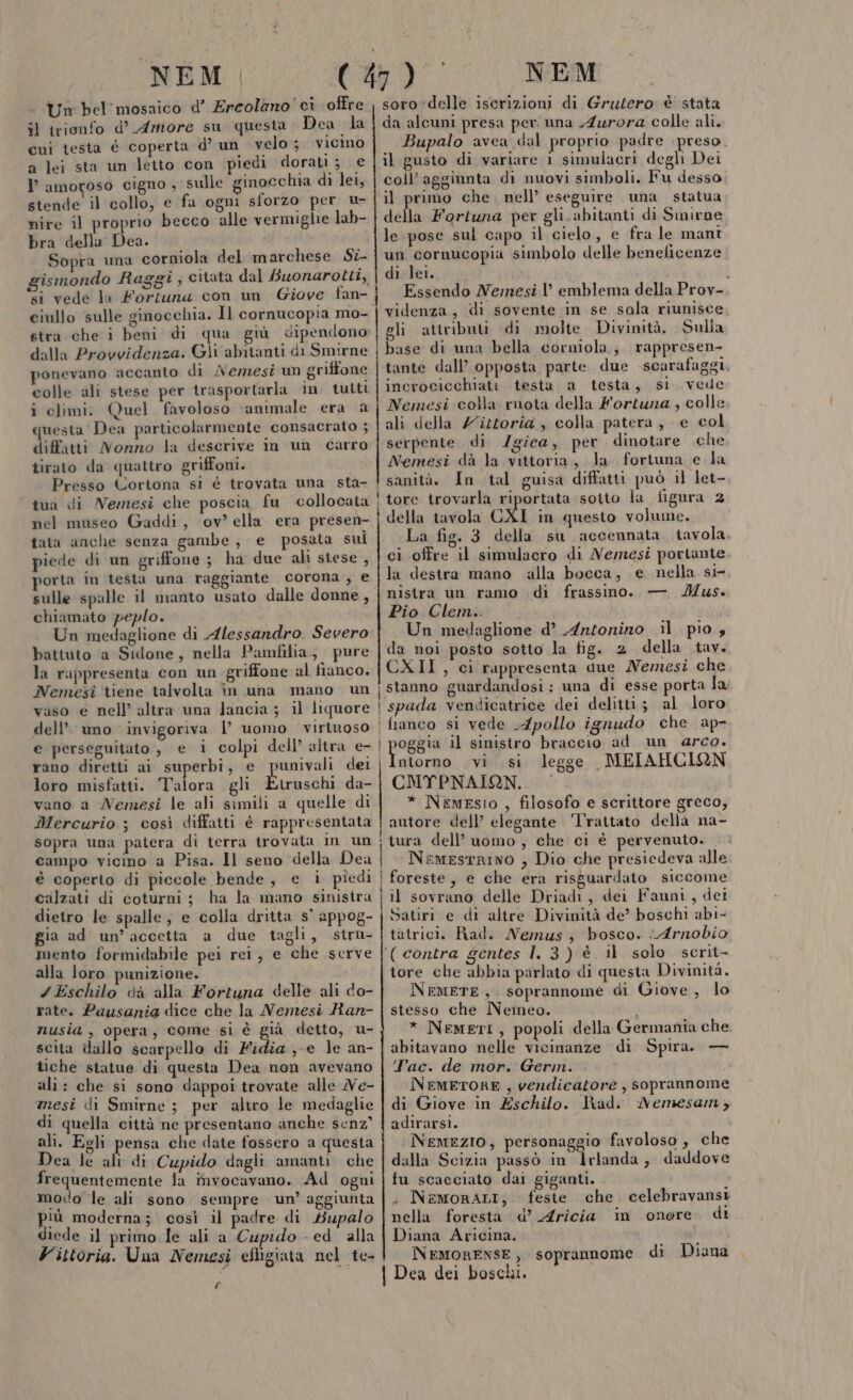 Un bel'mosaico d’ Ercolano ci offre il trionfo d° Armiore su questa Dea la cui testa é coperta d’ un velo ;. vicino a lei sta un letto con piedi dorati; € l’ amogoso cigno , sulle ginocchia di lei, stende il collo, e fa ogni sforzo per u- nire il proprio becco alle vermiglie lab- bra della Dea. Sopra una corniola del marchese Sti gismondo Raggi , citata dal Buonarotti, si vede la Fortuna con un Giove fan- ciullo sulle ginocchia. Il cornucopia mo- stra che i beni di qua giù dipendono dalla Provvidenza. Gli abitanti di Smirne vonevano accanto di /Aemesi un griffone colle ali stese per trasportarla in. tutti i climi. Quel favoloso ‘animale era a questa Dea particolarmente consacrato ; diffatti Nonno la descrive im un carro tirato da quattro griffoni. Presso Cortona si è trovata una sta- tua di Nemesi che poscia, fu collocata nel museo Gaddi, ov? ella era presen- tata anche senza gambe, e posata suì piede di un griffone ; ha due ali stese , . porta m testa una raggiante Corona , e sulle spalle il manto usato dalle donne, chiamato peplo. Un medaglione di Alessandro Severo battuto a Sidone, nella Pamfilia., pure la rappresenta con un griffone al fianco. Nemesi tiene talvolta în una mano un vaso e nell’ altra una Jancia ; il liquore dell’ uno invigoriva l uomo virinoso e perseguitato , e i colpi dell’ altra e- rano diretti ai superbi, e punivali loro misfatti. Talora gli Etruschi da- vano a Nemesi le ali simili a quelle di Mercurio ; così diffatti è rappresentata sopra una patera di terra trovata im un campo vicino a Pisa. Il seno della Dea é coperto di piccole bende, e i piedi calzati di coturni; ha la mano sinistra dietro le spalle, e colla dritta 5° appog- gia ad un’accetta a due tagli, stru- mento formidabile pei rei, e che serve alla loro punizione. 7 Eschilo dà alla Fortuna delle ali do- rate. Pausania dice che la Nemesi Ran- nusia , opera, come si è già detto, u- scita iallo scarpello di Fidia ;-e le an- tiche statue di questa Dea non avevano ali: che si sono dappoi trovate alle Ve- mesi di Smirne ; per altro le medaglie di quella città ne presentano anche senz” ali. Egli pensa che date fossero a questa Dea le ali di Cupido dagli amanti. che frequentemente la invocavano. Ad ogni modo le ali sono sempre un’ aggiunta più moderna; così il padre di Hupalo diede il primo le ali a Cupido - ed alla Vittoria. Una Nemesi efligiata nel te- È soro delle iscrizioni di Grutero è stata da alcuni presa per una Aurora colle ali. Bupalo avea dal proprio padre preso. il gusto di variare i simulacri degli Dei coll’ aggiunta di nuovi simboli. Fu desso il primo che nell’ eseguire una statua della Fortuna per gli. abitanti di Smirne le pose sul capo il. cielo, e fra le mant. un cornucopia simbolo delle beneficenze di lei. $ Essendo Nemesi l’ emblema della Prov- videnza, di sovente in se sola riunisce gli attributi. di molte Divinità. Sulla base di una bella corniola.; rappresen- tante dall’ opposta parte. due scarafaggi, incrocicchiati testa a testa, si vede Nemesi colla ruota della Fortuna , colle ali della Z'ittoria , colla patera, e col serpente di /giea, per dinotare che Nemesi dà la vittoria, la fortuna e la sanità. In tal guisa diffatti può il let- tore trovarla riportata sotto la figura 2 della tavola CXI in questo volume. La fig. 3 della su accennata tavola. ci offre il simulacro di Nemesi portante la destra mano alla bocca, e nella si- nistra un ramo di frassino. — Mus. Pio Clem.. Un medaglione d’ Antonino il pio, da noi posto sotto la fig. 2 della tav. CXII, ci rappresenta due Nemesi che ‘stanno guardandosi : una di esse porta la/ i spada vendicatrice dei delitti; al loro ‘fianco si vede .4pollo ignudo che ap- | poggia il sinistro braccio ad un arco. ntorno vi. si legge MEIAHCIQN CMYPNAIGN.. * NemEsio , filosofo e scrittore greco, autore dell’ elegante ‘Trattato della na- : tura dell’uomo , che ci è pervenuto. . i NemesrRINO , Dio che presiedeva alle | foreste, e che era risguardato siccome j il sovrano delle Driadi, dei Fauni, dei Satiri e di altre Divinità de’ boschi abi- tàtrici. Rad. Nemus ; bosco. Arnobio ‘(contra gentes l. 3) è. il solo scrit- tore che abbia parlato di questa Divinità. NEMETE.,. soprannome di Giove, lo stesso che Nemeo. ) * NemetI, popoli della Germania che abitavano nelle vicinanze di Spira. — Tac. de mor. Germ. NEMETORE , vendicatore , soprannome di Giove in Eschilo. had. Nemesamy, adirarsi. | NemezIO, personaggio favoloso , che dalla Scizia passò in Irlanda, daddove tu scacciato dai giganti. . NemoRALI; feste che. celebravansi nella foresta d’ Aricia in onore di Diana Aricina. i NEMORENSE, soprannome di Diana | Dea dei boschi,