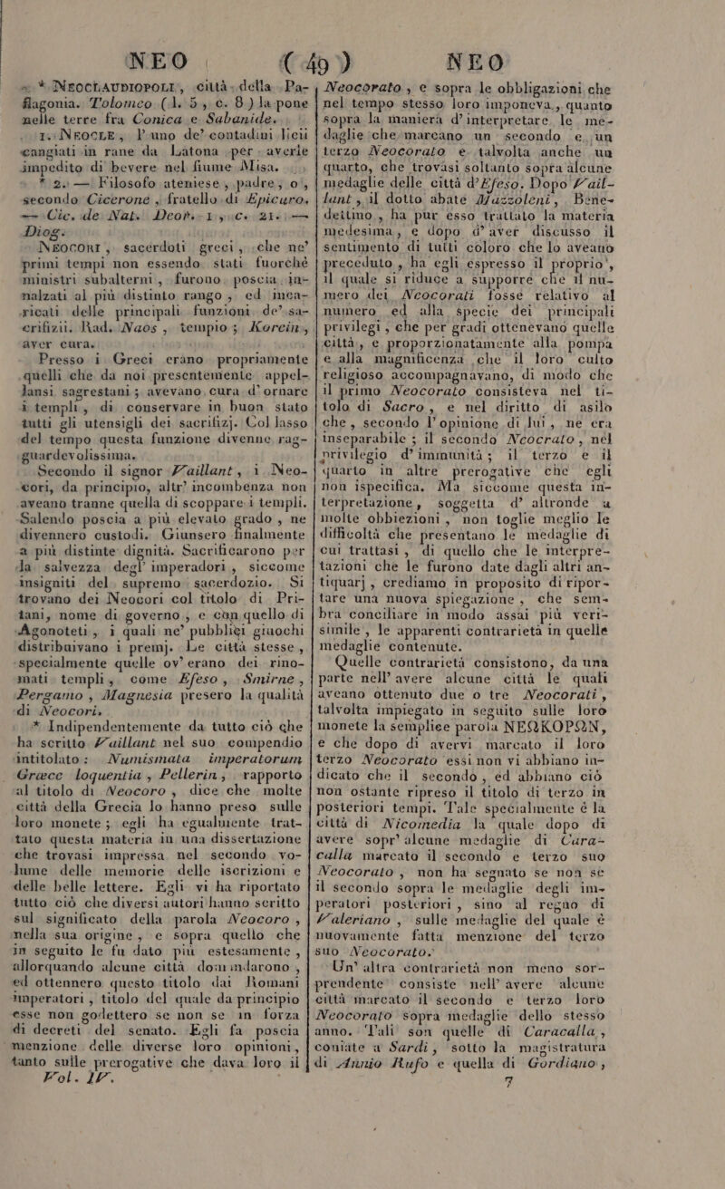 w* INFOCLAUDIOPOLI,, città - della. Pa- flagonia. Tolomeo (di :5., c. 8.) la pone nelle terre fra Conica.e Sabanide. i. NeocLE, Vuno de’ contadini licei cangiati in rane da Latona per. averle impedito di bevere nel fiume Misa, * 2. — Filosofo ateniese, padre; 0|, secondo Cicerone , fratello di Epicuro, —- Cie, ide Nats' Deov.-1: CC, 216 Diog. | i ì Neocortr,. sacerdoti greci, «che ne primi tempi non essendo. stati fuorché ministri subalterm., furono, poscia. in- malzati al più distinto rango; ed inca- erifizii. Rad, Neos, tempio; aver cura. Presso i guardev olissima. Salendo poscia a più elevato grado , ne divennero custodi. (Giunsero finalmente a più distinte dignità. Sacrificarono per Ja. salvezza degl’ imperadori,, siccome insigniti del, supremo sacerdozio. . Si trovano dei Neocori col titolo di Pri- îani, nome di governo,; e cèn quello di «Agonoteti.,, i quali ne’ pubbligi graochi distriburvano i premj. le città stesse, ‘specialmente quelle ov’ erano dei. rino- mati templi, come eso, Smirne, Pergamo , Magnesia presero la qualità «di Neocori, * Indipendentemente da tutto ciò che ha scritto /uillant nel suo. compendio ‘intitolato : . Numismata Uumperatorun Grace loquentia , Pellerin; rapporto al titolo di Neocoro , dice che molte città della Grecia lo hanno preso sulle loro monete ; egli ha egualmente trat- tato questa materia in una dissertazione che trovasi impressa. nel secondo . vo- lume delle memorie delle iserizioni e delle helle lettere. Egli. vi ha riportato tutto ciò che diversi autori hanno seritto sul significato della parola Neocoro , nella sua origine, e sopra quello che in seguito le fu dato più estesamente , allorquando alcune città dom indarono , ed ottennero questo titolo dai Romani imperatori , titolo del quale da principio esse non godettero se non se in forza di decreti . del senato. Egli fa poscia menzione delle diverse loro opinioni, tanto sulle prerogative che dava loro il Fol. 20, ni Neocorato , e sopra le obbligazioni che nel tempo stesso loro imponeva. quanto sopra la maniera d’interpretare, le. me- daglie (che.marcano un secondo e. un terzo MNeocorato e..talvolta anche ua quarto, che trovasi soltanto sopra alcune medaglie delle città d’Efeso. Dopo /ail- lant ,. il dotto abate Mazzoleni, Bene deitimo,, ha pur esso trattato la materia medesima, e dopo d’ aver discusso il sentimento di tutti coloro. che lo aveanio preceduto , ha egli espresso il PEDRO.» il quale si riduce a supporre che 1 nu- mero dei Neocorati fosse relativo al numero ed alla specie dei principali privilegi, che per gradi ottenevano quelle ‘ciltà,, e proporzionatamente alla pompa e alla magmficenza che il loro culto religioso accompagnavano, di modo che il primo Neocorato consisteva nel ti- tolo di Sacro, e nel diritto di asilo che, secondo l’ opinione di lui, ne era inseparabile ; il secondo Neocrato , nél privilegio d’ immunità; il terzo e il quarto in altre prerogative che egli non ispecifica. Ma siccome questa 1n- terpretazione, soggetta d’ altronde molte obbiezioni, non toglie meglio le difficoltà che presentano le medaglie di cui trattasi, di quello che le interpre- tazioni che le furono date dagli altri an- tiquarj, crediamo in proposito di ripor- tare una nuova spiegazione, che sem- bra conciliare in modo assai più veri- simile, le apparenti contrarietà in quelle medaglie contenute. Quelle contrarietà consistono, da una parte nell’ avere alcune città le quali aveano ottenuto due o tre Neocorati, talvolta impiegato in seguito sulle loro monete la sempliee parola NEQKOPAN, e che dopo di avervi marcato il loro terzo Neocorato essinon vi abbiano in- dicato che il secondo; ed abbiano ciò non ostante ripreso il titolo di terzo in posteriori tempi. ‘Tale specialmente é la città di Nicomedia la quale dopo di avere sopr’ alcune medaglie di Cura- calla marcato il secondo e terzo suo Neocorato , non ha segnato se non sé il seconilo sopra le medaglie ‘degli im- peratori posteriori, sino al regno di Valeriano , sulle medaglie del quale è nuovamente fatta menzione del terzo suo /eocorato,» Un altra contrarietà non meno sor- prendente' consiste nell’ avere alcune città marcato il secondo e terzo loro Nceocorato sopra medaglie dello stesso anno. ‘Tali son quelle di Caracalla, contite a Sardi, sotto la magistratura di Anrnio Rufo e quella di Gordiano, n LA