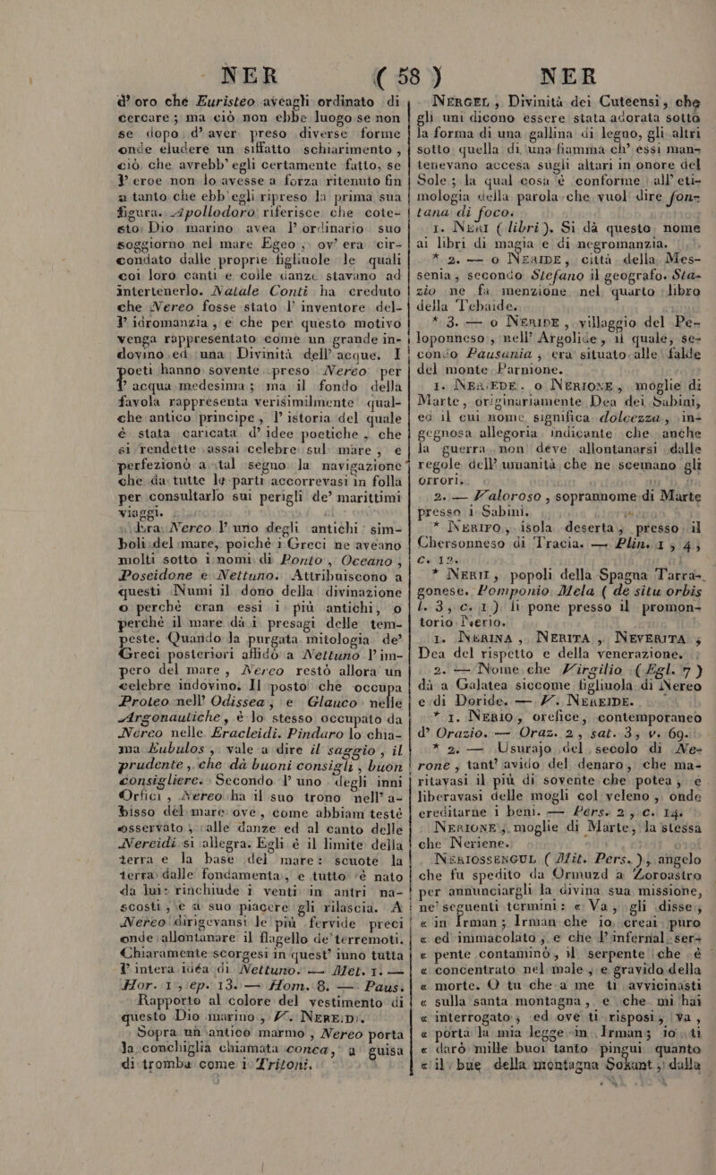 - NER d’oro che Euristeo aveagli ordinato di cercare; ma ciò non ebbe luogo se non se dopo d'aver. preso diverse forme onde eludere un siffatto schiarimento , ciò che avrebb’ egli certamente fatto, se Y eroe non lo avesse a forza ritenuto fin a tanto che ebb'egli ripreso la prima sua figura. fpollodoro: riferisce. che cote- sto: Dio marino avea | ordinario. suo soggiorno nel mare Egeo, ov? era ‘cir- condato dalle proprie figliuole le quali coi loro canti e colle canze stavano ad intertenerlo. Nasale Conti ha creduto che Nereo fosse stato |’ inventore. del- } idromanzia , e che per questo motivo venga rappresentato come un grande in- dovino ed (una; Divinità dell’acque. I oeti hanno sovente preso Nereo per cia medesima; ma il fondo della favola rappresenta verisimilmente qual che antico principe, l’ istoria del quale è stata caricata. d’ idee poetiche , che si rendette assai ‘celebre. sul: mare , e perfezionò a ital segno. la navigazione che da tutte le-partr accorrevasi in folla per consultarlo sul perigli de’ marittimi viaggi. . | Gi »v\dera Nerco } uno degli antichi: sim- boli;del mare, poiché i Greci ne aveano molti soito i;nomi: di Porto, Oceano , Poseidone e Nettuno. Attribuiscono a questi Numi il dono della divinazione o perchè eran essi i. più antichi, 0 perché il mare dà.i presagi delle tem- peste. Quando Ja purgata. mitologia. de? Greci posteriori affidò a Nettuno Vim- pero del mare, Nereo restò allora un celebre indovino. Il posto che ‘occupa Proteo nell’ Odissea e’ Glauco nelle -Argonauliche , è lo stesso occupato da Nereo nelle. Eracleidi. Pindaro lo chia- ma Eubulos, vale a dire saggio , il prudente ,.che dà buoni consigli , buon consigliere. Secondo ‘1’ uno degli inni ©Orfici , Nereo cha il suo trono nell’ a- bisso del mare: ove, come abbiam testé msservato calle danze ed al canto delle Nereidi si allegra. Egli è il limite della terra e la base del mare: scuote la terra dalle: fondamenta, e tutto: ‘è nato da lu: rinchiude. i venti vin antri na- scosti, \e «a suo piacere gli rilascia. A Nereo! dirigevansi Je ' più. fervide preci onde allontanare il flagello de'terremoti. Chiaramente-scorgesi in quest’ inno tutta I intera .idéa dl Nettuno. — Met.1i — Hor.:1, ep. 13. — Hom. 8. —: Paus. Rapporto al colore del vestimento di questo Dio marino, 77. NerEiD:. bopra un antico marmo , Nereo porta la conchiglia chiamata conca ,i a guisa di tromba come i. ritorni. » i————m—m———_—_—_—m_____—6tST Ò@__—@—————_—mÈÉ6m—m_———m_T___.m__—Ém@m—m rro——__—T—_m————_—_ÉÈ_—__my__—Trstòèt©v@u&lt;“©u©»=©-———_________m __________rm_—_m__m___m__m—@mmmmÉm__É_ _—____m__m—@l—@ — NER NerceL, Divinità dei Cuteensi, che gli uni dicono essere stata adorata sotto la forma di una gallina di legno, gli. altri sotto. quella di ‘una fiamma ch’ essi man&gt; tenevano accesa sugli altari in onore del Sole; la qual cosa è ‘conforme all’ eti- mologia della parola-che vuol dire fonr tana di foco. i 1. NkaI ( libri). Si dà questo. nome ai libri di magia e di negromanzia. | * 2. — 0 NEAIDE, città, della Mes- senia, secondo S/efano il geografo. Sta- zio mne fa menzione nel. quarto ‘libro della T'ebaide. +3. — 0 NerIDE, villaggio del Pe- loponneso , nell’ Argolide, 1 quale; se- conio Pausania ; era situato calle falde del monte. Parnione. 1. NEr:iEDE. 0 INERIONE, moglie di Marte, originariamente Dea dei Sabini, ed il cui nome sigmfica, dolcezza; \in- gegnosa allegoria. indicante che anche la guerra, non deve allontanarsi dalle regole dell’ umanità, che ne, scemano gli orrori. * È i 2..— Zaloroso , soprannome: di Marte presso i. Sabini, .. Lom Esso * Neriro., isola deserta, presso il Chersonneso di Tracia. — 2Plini.15 4; Cud ini * NERIT; popoli della Spagna ‘Tarra- gonese. Zomponio: Mela ( de situ orbis L. 3; Cc. 1). li pone presso il promon- torio. Îverio. 1. INeaina, NERITA ,, INEVERITA.; Dea del rispetto e della venerazione. ; 2. — Nome,che Zirgilio \(-Egl. 7 ) dà a Galatea siccome tigliuola di Nereo edi Doride. —, 77. NeREIDE. x * 1. NERIO, orefice, contemporaneo d’ Orazio. — Oraz. 2, sat..3; v. 69. * 2. — Usurajo del, secolo di Ne- rone,; tant? avido del denaro, che ma- ritavasi il più di sovente che potea; é. liberavasi delle mogli col veleno ,, onde ereditarne i beni. — Pers. 2,0. I4. NeRIONE:;. moglie di Marte, la stessa che Neriene. NexIossenGUL ( Ii. Pers.) angelo che fu spedito da Ormuzd a Zoroastra per amnunciargli la divina sua missione, ne’ seguenti termini: e Va, gli disse; « in Irman; Irman che io, ereai. puro « ed immacolato j.e che 1 infernal. ser pente contaminò, il. serpente | che è « concentrato nel male, e gravido della morte. O tu che. a me ti. avvicinasti sulla santa montagna, e che. mi ‘hai interrogato; ‘ed ove ti risposi; |Va, porta la mia legge in. Irmanz io ii darò mille buo tanto. pingui quanto il, bue della montagna Sokant.,i dalla fi Pa nor