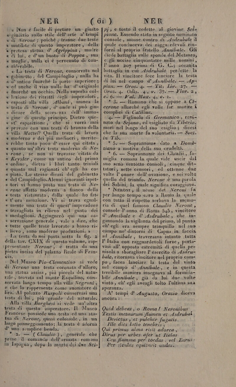 ca Non é facile di portare un- giusto «giudizio sullo stile dell’arte a’ tempi « di Nerone ; poiché y tranne due teste e mutilate di questo imperatore , della “« pretesa. statua. d’ Agrippina } madre « di lui, e d’un busto di Poppea , sua « moglie, nulla ci è pervenuto di con- «.siderabile. e La testa di Nerone, conservata nel abinetto ; del Campidoglio , nulla ha unico fuorchè la parte superiore ; a x « «ed anche il viso nulla ha d’ originale « fuorchè un occhio. Nella superba col- « lezione dei ritratti degli ‘imperadoti , « esposti alla villa Albani, manca da « testa di Nerone, d’ onde sì puo giu- « dicare della, scarsezza dell’ imma- « gine: di questo principe. Dietro que- st’. esposizione , che si. vorrà mai provare con uma testa di bronzo della villa Mattei? Quella testa di lavoro moderno e dei più mediocri, merite- rebbe tanto poco d’ esser qui citata 3 quanto un’ altra testa moderna di Ne- ‘rone , se non si trovasse ‘citata da Keysler, come un antico del primo Patti , dietro i libri tanto. triviali quanto mal ragionati ch’ egli ha co- piato. Lo stesso dicasi del gabinetto del Campidoglio: Alcuni ignoranti ispet- tori vi hanno posto una testa di Ne- rone affatto moderna “a fianco della testa ristamrata , dalla quale ho fat- t ora menzione. Vi si trova egual- mente una testa di quest’ imperadore travagliata in rilievo nel gusto dei medaglioni. Aggiugnerò qui una os- servazione generale , vale a dire, che tutte quelle teste lavorate a basso ri- lievo , sono moderne produzioni. » La testa da noi posta sotta la fig. 2 della: tav. CXIX di questo volume, rap- ipresentante Merone, è tratta da una pietra incisa del palazzo Reale di Fran- eia. Nel Museo -Pio-Clementino si vede di: Nerone una testa coronata d’alloro, una statua assisa, più piccola del natu» rale., trovata sul monte Esquilino, con- servata lungo tempo alla villa Negroni, e che lo:rappresenta come suonatore di lira. AL palazzo Ruspoli conservasi una testa di Tai più grande del. naturale. Alla villa Borghesi si vede un’ altra testa di questo. imperatore. Il. Musco Francese possiede una. testa ed una sta- ‘tua di Nerone, quasi colossale , in un largo panneggiamento; .la testa è adorna d’ una. semplice benda, *.2. — (Claudio); generale che prese il. comando dell’ armata. rom ana in Ispagna, dopo la morte dei due £ci- R_R RR A AR A A RAAR A FI R R_ RR AA ARA AR pione. Essendo stato in seguito nominato console, mosse.contro di 4sdrubale il quale conduceva; dei \ràgguardevoli rin- forzi al proprio fratello Annibale. Gli diede battaglia sulle sponde del Metauro, e.gli uccise cinquantatre mille .uommi, l’anno 207 prima di. G. C.;. accanita battaglia in cui Asdrubale perdette: la vita. Il vincitore fece lanciare la testa di lui nel campo d’ Annibale. — Ap&gt; piani — Oros. 4. — [T'it. Liv. 27. — Orazs 4. Odis. «4iv: 037,1 Flor. 2, . c. 6. Fali Max. 43/0. 1. *.3. — Romano che si oppose. a C#- cerone allorché egli volle. far. morire È complici di Catilizza. 4..— Figliuolo di. Germanico , rovi=. nato, da Sejano ; ed ‘esigliato da Tiberio, mori nel luogo del suo ‘esiglio; dicesi che la sua morte fu volontaria, — Svet. in Tib. * 5: — Soprannome. dato, a Dom- ziano a motivo della sua crudeltà. * 6. — Soprannome dei Claudii, fa- miglia romana la quale vide uscir dal suo seno: ventotto Consoli, cinque dit- tatori; sette censori, ed otienne due volte 1’ onore dell’ ovazione, e sei volte quello del trionfo. Nerone è una parola dei Sabini, la quale significa coraggioso. * NeRONT, il neme dei Neroni fu per lungo tempo cero ‘a Ronia da quale con tutto il rispetto serbava la. memo- ria di quel famoso Claudio Nerone , console Panno, di Roma 545; vincitore d’ Annibale e d° Asdrubale, che in gannando la vigilanza del primo, al punto ch’ egli era sempre tranquillo nel suo campo ne’ dintorni di Capua. in: faccia ad Annibale , traversava intanto .iutta Italia con ragguardevoli forze; porta- vasi all’ opposta estremità di quella pe- nisola a sbaragliare 1 esercito di Asdru- bale, ritornava vincitore nel proprio came po ; facea lanciare la. testa del. vinta nel \campò d’ Annibale, e in questa terribile maniera insegnava al formida= bile Annibale, già da lui, due. volte vinto, ch’ egli aveagli tolto l'ultima sua speranza. A? tempi d’ Augusto, Orazio diceva Quid debeas, o Roma! Neronibus l'estis metaurum \flumen et Asdrubal Devicetus ; et pulcher fugatis Ille dies latio tenebris | Qui primus alma risit adorea, Dirus per urbes afer ‘ut Italas Cew fiamma per tocdas . vel Eurus Per siculas equitavit undas.