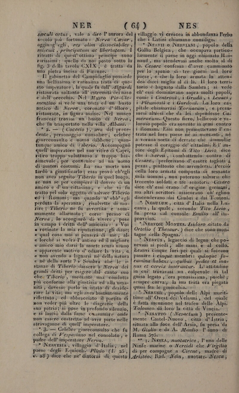 seculi ortus, vale ‘a dire P aurora del secolo più. fortunato : Nerva Cesar , aggiunge’ ‘egli, res olim dissociabiles, miscuit , principatum ac libertatem. “1 ritratti di. quest’ ottimo principe sono rarissimi : quello da noi pesto sotto la fig. 3 della tavola CXIX, è tratta da una pietra incisa di Firenze. | “Il gabinetto del Campidoglio possiede una ‘bellissima e rarissima tésta ‘di que- sto ‘imperatore ; la quale fu dall’ 4/gardi ristaurata soltanto ‘all’ estremità ‘del naso e dell’'orecchia. Nel Museo ‘Pio-Cle- entinio si vede una tésta ed un busto antico ‘di Nerva, ‘coronato d'alloro, ristaurato, in figura ‘assiso. Nel museo francesé trovasi un ‘busto’ di MNerva, che ‘fa trasportato nella ‘villa’ Albani. * 2. —'( Cocceio );''lava ‘del 'prece- dente , ‘personuggio ‘consolare; celebre giureconsulto ‘e vomé dabbene;, quan- tunque amico di, ‘7berio.' Accompagnò quell’ imperatore nel suo ritiro di Capri, ritiro troppo voluttuoso a' troppo bia- simevole /, per ‘convenire ad ‘un uomo di ‘:justeri costumi) Jia sua morte non tardò ‘a giustificarlo j essa provò ch'egli non avea seguito‘ 7'iberio in quel luogo, se'mon se per compiere il dovere di un amico è d’ un'cittaino; ‘e che vi fu tratto pel solo oggetto di salvare Tiberio ed'i pre ma quando ‘n° ebb? egli perduta la speranza, risolvette di mo- rire 5 Tiberio ne fu avvertito’ e ‘som- mamente allarmato 37 corse’ presso di Nerva ; lo scongiurò di: vivere , ‘pose in campo 1 dritti dell’ariicizia :' « Voi rovinate la mia riputazione;!gli disse; qual cosa mai si penserà di me } al lorché si vedrà 1’ antico ed'il migliore amico mio darsi la morte senza hiùno apparente motivo d’ odiare la ita )'e non avendo a lagnarsi ne della natura nè della sorte ? » Sembra ‘“èhe' ‘le i tanze di Tiberio dassero a Nerva dei randi dritti per esigere dal canto suo che. Tiberio, ‘mediante una condotta più conforme alla giustizia ‘ed'alla uma- nità ; dovesse porlo in istato’ di” deside- rare la'vita; ma egli avea bastitniemente riflettuto } ‘ed: abbracciato il partito di mon veder più ‘oltre le » disgrazie della sua patria;\s1 pose ‘in profotido silenzio, e si lascio dalla fame cansumarte onde mon essere costretto 'ad'‘aver parte nelle stravaganze di quell’ imperatore. *.3. — Celebre giureconsulto ‘che fu collega di Z7espasiano nel consolato, e padre dell’imperatore! Nerva. 0% Nenvesta ; villaggio: d’Italia; nel paese ‘degh. Equical.!! Plinio (1! 25, e: 28) dice che ne’ dintorni ‘di questo AR ARA A AQ MR n r_———____ tomo mn villaggio. vi crescea in abbondanza l'erba che'1 Latini chiamano :;consiligo: n * Nervir o INERVIANI ; popolo. della Gallia Belgica, che. occupava partico- larmente il paese ‘in oggi ‘chiamato Hai- naud , ma’ stendevasi ‘anche molto al di là. Cesare confessa» d'aver. camminato aese e chela loro armata: lo atten= i 6 torio è bagnato dalla Sambra ; si. vede ch’ essi dominavano soprarmolti popoli; i Pleumosiive i Goerdoni. La loro ca- pitale chiamavasi Z'ornaeum:, ce; presu= mesi altiesi ehe da ‘lei, dipendesse Ca meracumi. (Questo fiero;! bellicoso ‘e 'va- loroso popolo cera soverite in armi: contro i lioman. (Essi non; permettevano +1? en- trata mel ‘loro paese né caiomercanti:, né a. verunarsorta. di derrate ché «immollir otesse il coraggio:de’ cittadini. El au- tore degli Epitomi di ‘T'ito* Livio | dice che 1: Uvervit , combattendo: contro di Cesare; ‘preferivano: d’ essere tagliati a pezzi, piuttosio che. arrendersi. | #erciò: della loro armata composta: di sessanta mila uomini, non poterono salvarsi che trecento isoldati e. ire senatori: » Cesare dice ch’ essi. erano: | d? origine: germani, ma altri scrittori. assicurano. ch’ eglino discendevano idai Cimbri é dai Teutoni. &gt; NeguLum., città d’ Italia nella Lul canta , la quale, secondo! Tito Livio, fu. presa. cal console» Emilio val’ im- provviso. \ urrt) cilob olonog *Nekrvosi Montes. Zsidoro .citato.da Ortelio ( Thesaur. ) dice che sono:mon+ tagne cella: Spagna”! o Asmsoree/10 * Nervus, legaccio di legno che-pot nevasi ai piedi) alle mani, eval collo. Eranvi cinque fori pei quali si) faccano passare 1. cinque membri: quinque fo- raminahabens:iy quibus ‘pedescet ina» nus et cervia inseruntur. Li ‘attitudine in cui’ trovavasi un, colpevole ‘in tal giusa legato ;‘‘era penosissima, poichè 5 sempre curvalziola sua testa era piegata quasi fra: le gimocchias ni 15 Nerusit popolo.» delle Alpi: mariti tune: all’ Ovesti.dei) Velauni , \del quale è fatta menzione nel.trofeo delle Alpi. *eNesarTo ((Nesactun ) presente mente. Castel-Nuovo , città d* Istria, situata. alla foce. dell’ Arsia, fu presa da M. Giulio: e\da A. Manlio: 1° anno” di Roma 57518 0001 i Si ** 1, INESsEA, nuotatrice, l'una delle Ninfe. marine o Nereidi che Virgilio dà per compagne a ‘Cirene; madre ‘di Aristeo» Rad. ‘Nein, nuotare: Mesca,;