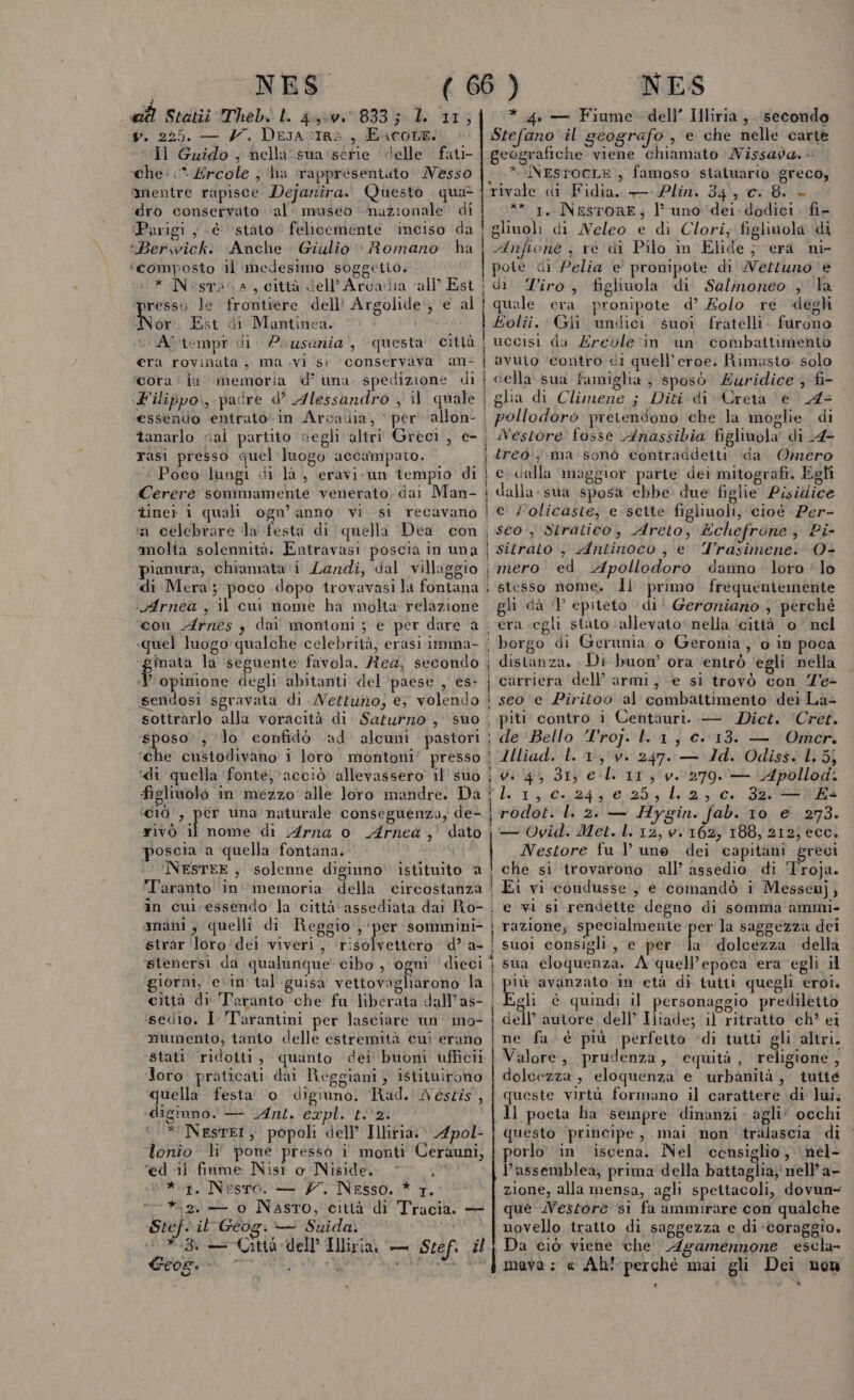 NES 4 ad Statiù Theb. LL 4,-v. 833; 1. 11, . 225. — H. Desa stra, Encore: Il Guido , nella sua ‘série delle fati- che: &lt;* Ercole ; ‘ha ‘rappresentuto Messo mentre rapisce Dejanira. Questo | qua&gt; dro conservato ‘al: maseo nazionale di Parigi, è ‘stato’ felicemente inciso da *Berwick. Anche Giulio : Romano ha ‘composto il medesimo soggetio. * Nesta a, città dell'Arcadia ‘all’ Est presso le frontiere dell’ Argolide, e al ii: Est di Mantinea. Al tempr di Pousazia', questa città era rovinata, ma .vi si conservava an cora‘ ja memoria d’ una spedizione di ‘Filippo, padre d’ Alessandro , il quale essendo entrato in Arcadia, ‘ per allon- tanarlo cal partito vegli altri Greci, e- rasi presso quel'luogo accampato. «Poco lungi di là, eravi-un tempio di Cerere sommamente venerato, dai Man- tiner 1 quali ogn’ anno: vi. st recavano a celebrare la festa di quella Dea con Îmolia solennità. Entravasi poscia in una pianura, chiamata ‘i Landi, dal villaggio «vfArnea , il cu nome ha molta relazione con Arnes , :P opinione degli abitanti del ‘paese , es- sendosi sgravata di MWertuno, e, volendo sottrarlo alla voracità di Saturno , suo sposo’; lo confidò ad alcuni : pastori ‘che custodivano i loro montoni’ presso ‘di quella fonte, acciò allevassero 11 suo ‘c10 , per una naturale conseguenza, de- rivò il nome di Arna o Arnea , dato poscia a quella fontana. NESTEE, solenne digiuno istituito a Taranto in memoria della circostanza mani , quelli di Reggio , ‘per sommini- strar loro'dei viveri , tidoeltero d’ a- ‘stenersi da qualunque cibo , ogni ‘dieci giorni, evin' tal guisa vettovagliarono la città di ‘Taranto che fu liberata dall’as- sedio., I ‘Tarantini per lasciare un mo- mumento, tanto delle estremità cui erano stati ridotti, quanto dei buoni ufficii Joro. praticati dai Reggiani; istituirono pra festa o digiuno. Rad.' Néstis, ligiuno. — Ant. CEplinto e i * NestrEI; popoli dell’ Illitia. 4pol- lonio ‘li’ pone pressò i monti Ceràuni, ‘ed 1) fiame Nist o Niside. ; *\r, Nesro. — 77. Nesso. * 1. “= *.2. — o Naso, città di Tracia. — Stef. il Géog: — Suida. #8. — Città dell’ Hliria, — Stef. zl Geos. d: Mi NES * 4. — Fiume dell’ Illiria ,. secondo Stefano il geografo , e che nelle carte geografiche viene chiamato MWissagda. * NEsrocL=., famoso staiuario greco; rivale di Fidia. — Plin. 34, ci 8. - ** 1, NEstORE; l’ uno ‘dei. dodici fi- glinoli di Neleo e di Clori; figliuola di Anfione , re di Pilo in Elide; era ni- | pote ci Pelia e' pronipote di Weltuno ‘e di T'iro, figlivola di Salinoneo ; la quale era pronipote d’ Eolo re \degh £olii. Gii undici suoi fratelli. furono uccisi da Zreole in un combattimento avuio contro ci quell’eroe. Rimasto: solo cella sua famiglia, sposò Quridice ; fi- glia di Climene ; Diti di Creta \@’ A pollodoro pretendono che la moglie di Nestore fosse Anassibia figliuola di 4- treo ma sonò contraddeiti da Omero e dalla maggior parte dei mitografi. Egli dalla-sua sposa ebbe due figlie Pisidice e ;olicaste, e-sette figliuoli, cioè Per- | sco , Stratico, Areto, Echefrone, Pi- | sitrato , Antinoco , e Trasimene. O- i mero ed Apollodoro danno loro ‘lo I | I î | i stesso nome. Îi primo frequeniemente gli dà 1 epiteto di' Geroniano , perchè era egli stato allevato nella ‘città ‘o nel | borgo di Gerunia o Geronia, o in poca i distanza. : Di buon’ ora ‘entrò egli nella i carriera dell’ armi, e si trovò con Z'e- I seo e Piritoo al combattimento dei La- | piti contro i Centauri. — Dict. ‘Cret. \‘de'‘Bello T'rop- la } ci013:0 LL 30 | Zlliad. L. 1, v. 247. — Id. Odiss. L. 5; i 0.4, 31, el 11, v. 279. — LApollod. UORE c..24, € 25, lL.2, c. 32. —; Es i rodlot. l. 2. — Hygin. fab. 10 e 273. — Ovid. Met. L. 12, v. 162, 188, 212; ecc. | Nestore fu l une dei capitani greci che si trovarono all’ assedio di Troja. ! Ei vi ‘condusse ; e comandò 1 Messenj, i e vi si rendette degno di somma ammi- razione; specialmente er la saggezza dei suoi consigli, e per Ja dolcezza della sua cloquenza. A quell'epoca era egli il più avanzato in età di tuitt quegli eroi. Egli è quindi il personaggio prediletto dell'autore dell’ Iliade; il ritratto ch’ ei ne fa. è più perfetto ‘di tutti gli altri. Valore, prudenza, ‘equità, religione, dolcezza , eloquenza e urbanità, tuité queste virtù formano il carattere di lui, Il poeta ha sempre dinanzi agli’ occhi questo principe, mai non tralascia di orlo in iscena. Nel censiglio, nel- assemblea, prima della battaglia, nell’ a- zione, alla mensa, agli spettacoli, dovun- que Nestore si fa ammirare con qualche novello tratto di saggezza e di ‘coraggio, | Da ciò viene che Agamennone escla- mava ; « Ah! perchè mai gli Dei nen