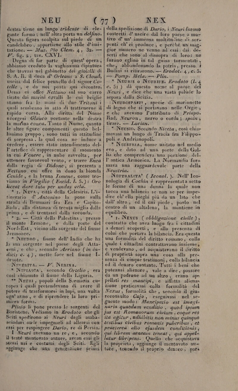 NEU destra tiene un lungo tridente di ele- gante forma ; nell’ altra porta un delfino. Questa fisura scolpita sul piede di un candelabro, appartiene allo stile d’imi- tazione: — Mus. Pio Clem. 4, 32: — Vr. fig. 2, tav. CXVI. Degna di far patte di quest’ opera, abbiamo creduto la vaghissima dipintura che trovasi nel gabinetto dei gioielli di S.A. R. il duca d Orleans a S. Cloud, uscita ‘dal felice pennello del signor Co- telle , e da moi posta qui dicontro. Dessa cì offre Nettuno sul suo carro tirato dai marini cgvalli le cui briglie stanno fra le mani di due Tritoni i quali sembrano in atto di trattenerne il rapido corso. Alla diritta del Nume scorgesi Glauco portante nella destra la marina conca. Tanto il Nume, quanto le altre figure componenti questo bel- lissimo gruppo , sono tutti in attitudine di sorpresa, Ja qual cosa ne induce a credere , essere stato intendimento del- l’artefice di rappresentare il momento in cui Z'erere ; in nube ravvolta, per ottenere favorevol vento, e trarre Enea dalla regia. di Didone, si: presenta a Nettuno. cui offre in dono la bionda Cenide , e la bruna Zsmene, come tro- viamo in Z'îrgilio ( Eneid. I. 5.) : Oro liceat dare tuta per undas vela. * 1, NEVA, città della Celesiria. L'i- tinerario d’ Antonino la pone sulla strada di Bemmari fra. Era e Capito- Hiada, alla distanza di trenta miglia dalla prima, e di trentasei dalla seconda. * 2. — Città della Palestina, presso il monte Ermone, e dalla parte del Nord-Est, vicino alla sorgente del fiume Jermoace. * Neupro, fiume dell’ India che ha Ja sua sorgente nel paese degli Atta- eeni, e che, secondo Arriano ( in-in- dicis ©. 4), mette foce nel fiumé I- draote. Nrvearta. — 77. NERINA. * Nevrasca , secondo Ortelio , era così chiamato il fiume della Liguria. * NeurI, popoli della Sormazia cus ropea i quali pretendevano di avere il potere di trasformarsi in lupi, una volta ogn’ arno , e di riprendere la loro pri- miera forma. Plinio lì pone presso le sorgenti del Boristene. Vedisato in Erodoto che gli Sciti spedirono ai Newri degli amba- sciadori onde impegnarli ad albaateì con essi per respingere Dario, re di Persia. I Neuri avevano un re, e, secondo il testé mentovato autore, avean essi gli stessi usi e costumi degli Sciti. Egli aggiunge che ‘una generazione prima NEX della spedizione. di Dario, i Neuri furoriò costretti d’ uscire dal loro paese a mo- tivo d’ un’ immensa moltitudine di ser penti ch ei produce , e perchè un mag- gior numero ne venne ad essi; dai. de- serti che sono al dissopra di loro: ne furono eglino in tal guisa tormentati , che, abbandonando la patria; presso. ? i Budint sì ritirarono. — Érodot. 4, C+ 5« —- Pomp. Mela. — Plin. * Neuri:is o NeurILE. Erodoto (I. c. 51 ) dà questo nome al paose, del Neuri, e dice che una vasta palùde lo separa dalla Scizia. \FUROSPASTT ,. specie di marionette di legno che ‘si portavano nelle Orgie , e che avevano l'attributo di. Priapo. Had. Neuron, nervo o eorda; spainz tirare. — Lucian. *.:Neusro. Secondo Niceta, così chia- mavasi un luogo di Tracia fra Filippo- poli e Andrianopoli. * NeusTRIA, nome usitato nel medio evo, e dato ad una parte della Gal lia che comprendeva una porzione. del- antica Armorica. La Normandia for» mava una ragguardevole parte della Neustria. NeuTRALITA? ( Zeonol. ). Nell’ Ico- nologia di Cochin'è rappresentata sotto le forme di una donna la quale non tocca una bilancia se non se per impe- dire ch’ ella pieghi più da un lato che dall’ altro, ed il cui piede, posto nel centro di un altalena, la mantiene in equilibro. * 1. Nexus (obbligazione civile ) ; contratto che avea luogo fra i cittadini a denari scoperti, e ‘alla presenza di colui che portava la bilancia. Era:questa una formalità del diritto romano, colla quale 1 citiadini contrattavano insieme; e vendevano , od acquistavano il diritto di proprietà sopra una cosa alla. pre- senza di cinque testimonj, colla bilancia ed il denaro contante, Tutti i beni che poteansi alienare, vale a dire, passare da un padrone ad un altro, erano ap- pellati res mancipi, e siffatta aliena- zione praticavasi. colla formalità. del Nexus, formalità che, secondo il giu- reconsulto Cajo , : eseguivasi nel. se- guente modo: Mancipatio est imagi- naria quaedam venditio , quod ipswun Jus est Romanorum civium, eoque res ita agitur , udhibitis non minus quinque testibus Civibus romatnis puberibus , ct praeterea alio ejusdem conditionis, qui libram aeneain tencat, qui appel- latur tibriperns. Quello: che acquistava | la proprietà, aggiunge il mentovato au- tore , tcacade il proprio denmo, pars larva