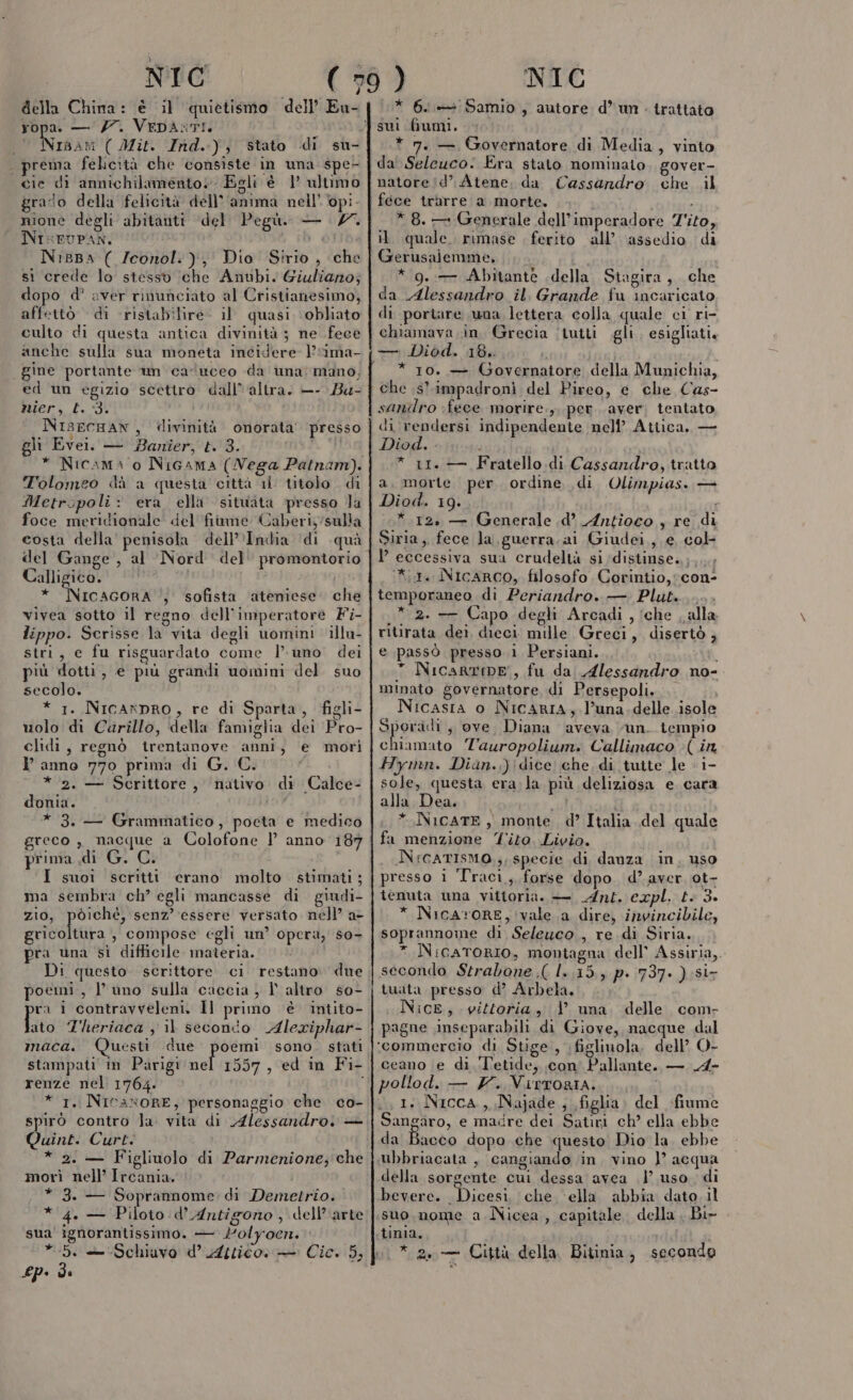 NIC (» della China: è il quietismo dell’ Eu- ropa. — 7. VEDASTI. Nisam ( Mit. Ind.) , stato di su- prema felicità che consiste in una spe- cie di amnichilamento. Egli è 1° ultimo grado della felicità dell'anima nell’ pi. NI=FUPAN. h di NiBBa ( /Iconol.:), Dio Sirio , che sì crede lo stesso ‘che Anubi. Giuliano; dopo d’ aver rinunciato al Cristianesimo, affetto di ristabìilire- il quasi ‘obliato culto di questa antica divinità 3 ne fece anche sulla sua moneta incidere l’“ima- gine portante un caluceo da una mano, ed un egizio scettro dall'altra. —- Ba- nier, Ll. 3. NIsECHAN, divinità onorata’ presso gli Evei. — Banîer, L. 3. i * Nicama 0 NiGama (Nega Patnam). Tolomeo dà a questa città 11 titolo di Metropoli: era. ella situata presso la foce meridionale del fiime Caberiy/sulla costa della' penisola dell'India ‘di quà del Gange , al Nord del promontorio Calligico, * NicacorA , sofista ‘ateniese. che vivea sotto il regno dell'imperatore Fi- lippo. Scrisse la vita degli uomini illu- stri, e fu risguardato come l’uno dei più dotti, e più grandi uomini del. suo secolo. * 1. Nicanpro, re di Sparta, figli- uolo di Carillo, della famiglia dei Pro- clidi, regnò trentanove anni, e mori Panno 770 prima di G. C. * 2. — Scrittore, nutivo di Calce- donia. * 3. — Grammatico, pocta e medico greco , nacque a Colofone } anno 187 prima di G. C. ‘I suoi scritti crano molto . stimati ; ma sembra ch’ egli mancasse di giudi- zio, poiché, senz’ essere versato nell’ a- gricoltura , compose egli un opera, s0- pra una sì difficile materia. Di questo scrittore ci restano. due poemi, l’ uno sulla caccia, I altro so- ra i contravveleni. Il primo ‘è intito- Tito Theriaca ; il seconto Alexiphar- maca. Questi due poemi sono. stati stampati in Parigi Lats , ed in Fi- renze nel 1764. * 1, NicaxoRE, personaggio che co- spirò contro la: vita di Alessandro. — Quint. Curt. * 2. — Figliuolo di Parmenione; che morì nell’ Ircania. * 3. — Soprannome di Demetrio. * 4. — Piloto d’ Antigono , dell’arte sua' ignorantissimo. — dolyocen. £P» de NIC * 6i+Samio, autore d* un . trattato * 7. — Governatore di Media, vinto da Seleuco. Era stato nominato, gover- natore/d’ Atene, da Cassandro. che. il fece trarre a morte. i * 8. — Generale dell’imperadore Z'ito, il quale. rimase ferito all’. assedio di Gerusalemme, ; * 9. -— Abitante della Stagira, che da Alessandro il, Grande fu incaricato di portare una lettera colla quale ci ri- chiamava in, Grecia (tuiti gli, esigliati, — Diod. 18. * 10. — Governatore della Munichia, che .s' impadronì del Pireo, e che Cas- sanilro fece morire g. per aver, tentato di rendersi indipendente nell’ Atica. — Diod. ; i * 11. — Fratello. di Cassandro, tratto a, morte per ordine di Olimpias. — Diod. 19. . * 12, — Generale .d’ Antioco , re di Siria, fece la, guerra. ai Giudei, e col Y eccessiva sua crudeltà si distinse..;....; *1. NIcARCO, filosofo Corintio, con- temporaneo di Periandro. — Plut........ .* 2. —— Capo degli Arcadi , ‘che . alla ritirata dei dieci mille Greci, disertò ; e passò presso ìi Persiani. 1 * NicartinE, fu da Alessandro no- minato governatore, di Persepoli. , Nicasia o NicARIA, l’una.delle isole 3 Rina ;s ove, Diana aveva “un. tempio chiamato Tauropolium. Callimaco (in Hymn. Dian.,)\dice che, di tutte le - 1- sole, questa era.la più deliziosa e cara alla Dea. pf ri PA * NicATE, monte d’ Italia del quale fa menzione Tito. Livio. NFGATISMO.;, specie di danza in, uso presso i Traci, forse dopo. d’ aver ot- tenuta una vittoria. — Ant. expl. t. 3. * NicaroRE, vale a dire, invincibile, soprannoine di Seleuco , re di Siria. * NicaToRIO, montagna dell’ Assiria,. secondo Strabone .( 1.15, p. 737. ) si- tuata presso d’ Arbela. i NicE, vittoria, 1 una delle com- pagne inseparabili di Giove, nacque dal | i S glinuola, dell’ O- ceano e di Tetide, con Pallante. — A- pollod. — Y. VIRTORIA. 1. Nicca,, Najade , figlia. del fiume Sangaro, e madre dei Satiri ch? ella ebbe da Bacco dopo che questo Dio la. ebbe della sorgente cui dessa avea | uso di bevere. siasi che cella abbia dato. il suo.nome a Nicea, capitale. della , Bi- tin1a,