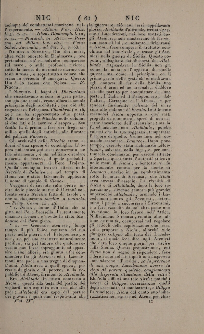 tacinque de’ combattenti morirono nel. l esperimento. — lian. Zar. Hist. 1.2, c. 41. — Athen. Dipnosoph. l. 10, c. 12: — Plutarch. in: Alex. — Peri- zon. ad Aliani loc. cit. — Fetus Schol. Juvenalis , ad Sat. 3., v. 68. NicgEv.o Nicken, Dio dei. mari, altre volte onorato in Danimarca, ove pretendeasi. ch’ ei talvolta. comparisse sul mare, o sulle profonde riviere , sotto la forma di un mostro marino con tesia umana , e soprattutto a coloro che erano in pericolo d’ annegarsi. Questo Dio è lo siesso che Noòca. — 7. Nocca. * Niccure. I bagni di Diocleziano che sussistevano ancora in gran parte , son già due secoli, erano allora la scuola principale degli architetti , per ciò che risguardava l'eleganza. Chambrai (c. 16, 29 ) ne ha rappresentato due fi Sulle tracce delle Nicchie colle colonne ai due lati e la cornice dissopra , San Gallo fu il primo a fare dei fregi si- mili a quelli degli antichi , alle finestre del palazzo Farnese. Gli archivolti delle Nicchie erano a- pera più antica gui siasi conservato un tale ornanzento , è un edifizio circolare a forma di teatro, il quale probabil- mente apparteneva al Foro Trajano. Quella conchiglia trovasi altresi nelle Nicchie di Palmira, e nel tempio di Roma cui è stato falsamente applicato il nome di tempio di Giano. Veggonsi di sovente sulle pietre in- cise delle piccole statue di Divinità col- locate entro Nicchie fatte di tavole , e che si chiamavano sacelle o tentoria. — Priap. Carm. 13, 49. &gt;* 1. Nicia, fiume d’Italia che si gitta nel Po a Bressello, Presentemente chiamasi Lenza, e divide lo stato Mo- donese dal Parmigiano. * 2. — Generale ateniese, ‘lungo tempo il più felice capitano del suo paese nella guerra del Peloponneso, e che , sia pel suo carattere naturalmente pacifico, sia pel timore che qualche.ro- vescio non fosse sopraggiunto ad appas- sire i suoi allori, era giunto a far con- chiudere fra gli Ateniesi ed i Lacede- Moni una pace o una tregua di cinquan- t anni. Nicia avea a quelP epoca, per rivale di gloria e di potere, nella re- pubblica d'Atene, il rinomato Alcibiade. Era Alcibiade ‘in iutto contrario a Nicia; questi alla testa del partito dei vegliardi non aspirava con essi che alla pace; Alcibiade era capo. del partiio dei giovani î quali non respiravano che Vol. IV, la guerra: e ciò. cui essi. appellavanò gloria. Alcibiade daltronde, irritato: per= chè. 1 Lacedemoni, nei loro trattati co- gli Ateniesi, non mostravano di far ve- run caso di lui, e soltanto dirigevansi a Micia, fece rompere il trattato: con- chiuso dal suo rivale , e trasse gli Ate- niesi nella guerra di Sicilia, Questo po- polo ; abbagliato dai discorsi di. Alei- biade , risguardava la Sicilia. non già come da. meta o | oggeito di. quella guerra; ma come. il principio, ed il primo grasio delle gesta ch’ ci meditava; egli contava di far della Sicilia una piazza d’ armi ed un arsenale, daddove sarebbe partito per conquistare da una parte 3 V Italia ed il Peloponneso; dal “altra, Cartagine e l Africa, e per rendersi finalmente padrone del mare sino alle colonne d’ Ercole. Inutilmente essendosi Micia opposto a que’ vasti progetti di conquisia , sperò di non es- serne Incaricato dell’ esecuzione ; ma le fu ed insieme con Alcibiade, poiché. volcasi che la sua saggezza temperasse ardore di quello. Venne loro nel co- mando associato Lamaco.. Dopo poco tempo , essendo stato richiamato Alci- biade , salvatosi colla fuga, e. per con-. tumacia condannato, per essersi ritirate a Sparta, quasi tutta |’ autorità si trovò nelle mani di Micia 3 e bentosio vi fu Interamente riunita per la morte di Lamaco , ucciso in un combattimento sotto le mura di Siracusa, che Nicia avea stretta: d’ assedio. La rivalità di Nicia e di Alcibiade, dopo la loro se- parazione, divenne sempre-più grande; imperocchè Alcilrade, armando i La- cedemoni coniro gli Ateniesi, deter- minò i pruni a soccorrere i Siracusani, e a fare eziandio da un’ altra parte una diversione in loro favore nell’ Attica. Nulladimeno Siracusa , ridotta alle ul- time estremità, occupavasi nel regolare gli articoli della capitolazione che essa volea proporre a Micia, allorchè vide giungere Gilippo alla testa dei Lacede- mon, il quale fece dire agli Ateniesi che dava loro cinque giorni per uscire dalla Sicilia. Questa proposizione, cui Nicia non si uegnò di rispondere, fece ridere 1 suoi soldati i quali con disprezzo domandarono all araldo , se la presenza di una coppa Lacedemone avesse la virtù di portar qualche. cangiamento alla disperata situazione della città? Ebb’ella diffatti una tale virtù; poichè i lavori. di Gilippo. rovesciarono quelli degli assediati ; si combattette, e Gilippo fu vincitore. ici dal canto suo imba- razzatissimo, sgrisse ad Atene per chie- Di