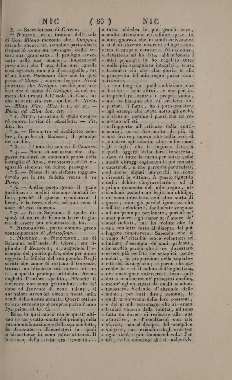 3. — Sacercdotessa di Cercre. .** Nrcrpro , re e tiranao . dell’ isola di Coo. Eliano racconta che Nicippo, essendo ancora un semplice particolare; risguardò come un (presagio. della fu- tura sua, granilezza , il. prodigio avve- nuto nelle sue manie; imperocché pretendesi che 1° una delle. sue. agnelle siasi sgravata non già d’un agnello, ma d’ un lione. Perizorio dice che in quel passo. d’ Eliano , convien leggere Nicia piuttosto che /Micippo, perchè non tro- vasi che il nome'di Nicippo sia nel nu- mero dei tiranni dell’ isola di. Coo, ma che al contrario evvi. quello. di. Nicia. — lian. Var. Hist. LL 1, c. 29, — Periz. ad Zlin. loc. cit. * 1. Nico, tarantino il quale congiu- rò contro la vita di Arzrnibale. — l'it. Liv. 30. *.2, — Geometra ed architetto cele- bre, fu padre di Galeno; il principe dei medici. *.3. — L’ uno dei:schiavi di Cratere. * 4. — Nome di un asino che. 4u- usto incontrò in cammino, prima della Doge d’ Azio, circostanza ch’ei ri- sguardò siccome un felice presagio. * 5. — Nome di un elefante ragguar- devole per la sua fedeltà verso il re Pirro. * 6. — Antico poeta greco il quale qualificava i medici siccome mortali fe- lici, perché il giorno rischiarava il bene, e la terta celava nel suo seno il muale ch’ essi faceano. * 7. — Re di Salamina il quale di- sputò ad un re. di Fenicia la trista glo- ria di essere più effeminato di lui, *. INICOCARETE ; poeta comico ‘greco contemporaneo d’ Aristofane. 1. NicocLe, 0. NinocLeTE, re di Salamina nell’ isola di Cipro, era fi- glinolo d’ Zvagora; e; seguendo |’ e- sempio del poprio padre, ebbe per unico oggetto la felicità del suo popolo. Negli scritti che ancor ©i restano d’ socrate, trovasi un ‘discorso sui doveri di un re, a questo principe intitolato. Aven- doglielo 1° autore spedito, Nicocle: il Ficevette con tanta gratitudine, che fe? ‘dono ad Zsocrate di venti talenti, il eui valore ascendea circa va venti mila scudi della nostra moneta. Quest’ ottimo re era succeduto al proprio padre l’anno 374 prima di G. C. 40 Ecco in qual modo renle quest’ ulti- ‘mo re un esatto conto dei principj della sua amministrazione e della sua condotta, in Zsocrate.' « ‘Ricordatevi in quali e Circostanze io sono salito al trono. Il ‘estesoro. dello stato. era. esaurito. è. « mini A R_ R ARA AA ARA RA R Per a © Aa E SAR SR RAR AR DB RR AS A RR A AEARAI RR A R_ AR n agg A fÀf AR Pe f A A MA.,a tutto chiedea le più grandi cure, molta attenzione ed infinite spese. Io non. ignorava che in simili circostanze sl è di sovente costretti ad agire con- tto il proprio carattere, Niuna consi. derazione mi ha fatto abbandonare i miei - princip]; io ho regolato. tutto colli più serupolosa integrità; senza traseurar ciò che alla. gloria. e. alla prosperità del mio regno potea .con- tribuire, &lt; ten lungi da quell’ ambizione che desidera i beni altrui, e che per in traprenlere contro i propri; vicini, non ha bisogno che di credersi su- portore di fotte , ho siputo resistere agli esempi che aveva sotto gli occhi, e ticusire persino i paesi cle mi ye- nivano off .rti. i € Rapporto all’ articolo. della conti- nenza, posso «lire molto: di più in mi:ò favore; sapevo che nulla avvi, di più caro agli uomini oltre ie loro mo+ gli e figli; che le. inginrie fittena quelli oggetti» della loro. tenerezza, sono di tutte le meno perlonate:; che simili oltraggi cagionano le più faneste catastrofi ; e..che parecchi particolari, ed.:anche.. alcuni. monarchi. ne sono divenuti le vittime. A questo riguarilo nulla. debbo rimproverarmi:;- ed al primo momento del. mio regno, es- sendomi assunto un legittimo obbligo, mi sono interdetto ‘ogn’ altra. sorta di gusto ; mon già perchè ignorassi che siffatte debolezze, facilmente vengono ad un principe perdonate, purchè ne” suoi piaceri egli risparmj l’ onore de’ suoi sudditt, ma i voluto che la mia condotta fosse al disopra del più leggero rimprovero. Sapendo. che. il volgo de’ cittadini tende volentieri ad. imitare. l’ esempio de’ suoi padroni, io credea perciò che. ire dovessero essere più perfetti de’ setaplici parti» colari, in proporzione della superio- rità del loro grado; e parmi che sa- rebbe in essi il colmo dell’ingiustizia, ove costrigner volessero i loro: sud» diti a contenersi nè° prescritti confini, mentr? eglino stessi da quelli si allon- tanassero.. Vedendo ‘d’ altronde delle anime, per così dire j comuni, le quali trionfavano delle .loro passioni ; e dei grandi personaggi.che si. erano lasciati vincere dalla voluttà, mi sono fatto un dovere di resistere ‘alle . sue attrattive, e ‘(d’innalzarmi -con tale sforzo, non al disopra. del - semplice volgare, ‘ma late erorper ogni virul' i più commendevoli.. Per mo, nulla conosca lidi: si eolpevole