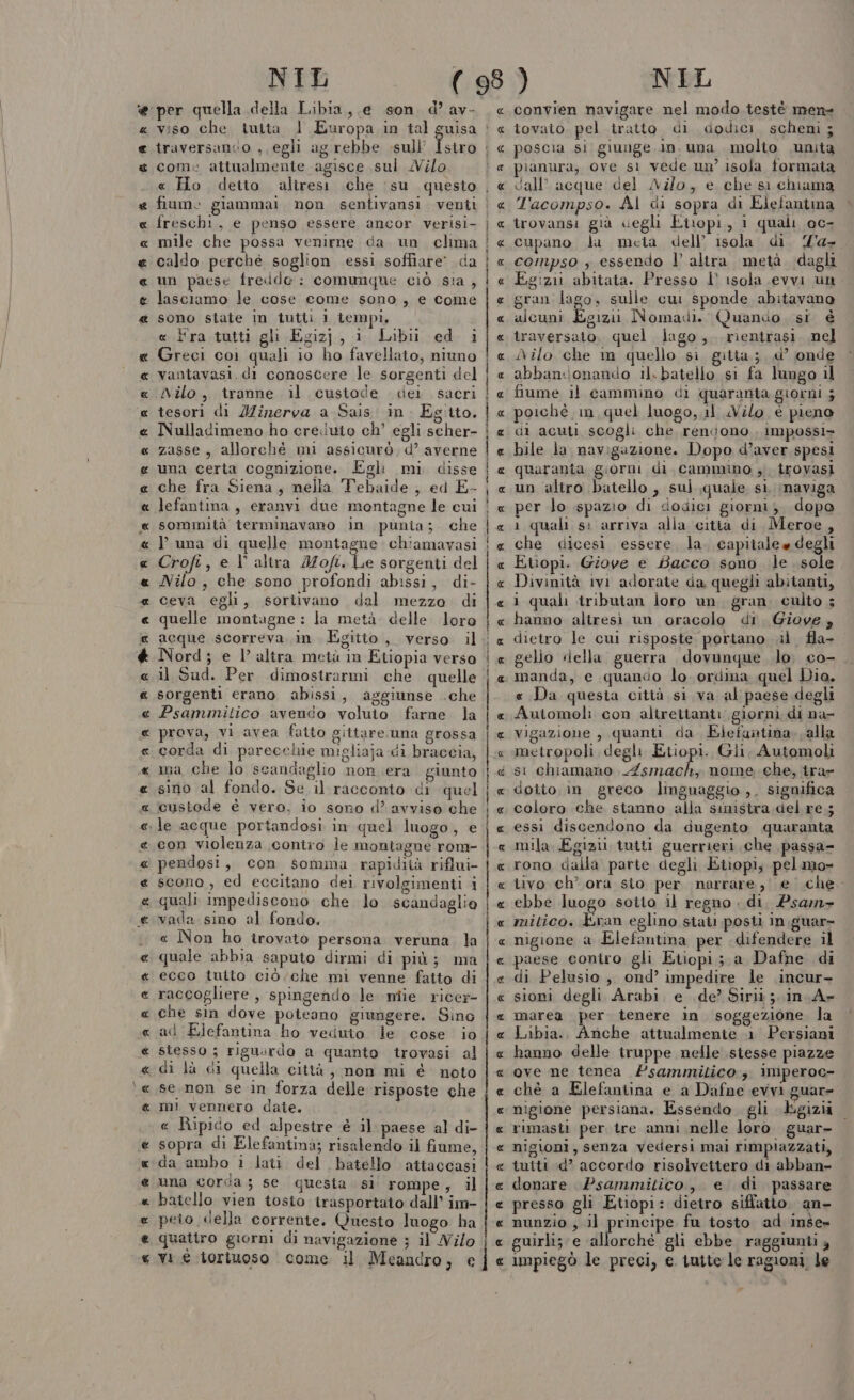 AUA A A A R ASA AC AURA CATALA AAA AA A A RA Mar ak aR RARA RARA AR AAA « € à RAS 1A A A ® Rasa AR NIL per quella della Libia, e son. d av- viso che tutta l Europa in tal traversanco , egli agrebbe sull freschi, e penso essere ancor verisi- mile che possa venirne da. un clima caldo perche soglion essi soffiare da un paese fredde: comunque ciò sia , lasciamo le cose come sono, e come sono state in tutti 1 tempi. «.Hra.tutti gli Egizj, 1 Libii ed i Greci coi quali io ho favellato, niuno vantavasi.di conoscere le sorgenti del Nilo, tranne il custode dei sacri tesori di Minerva a Sais. in. Egitto. Nulladimeno ho ere.iuio ch’ egli scher- zasse, allorché mi assicurò d’ averne una certa cognizione. Egli mi. disse che fra Siena, nella Tebaide , ed E- lefantina , eranvi due montagne le cui sommità terminavano in punia; che V una di quelle montagne. chiamavasi Crofi, e V° altra Mofi. Le sorgenti del Nilo, che sono profondi abissi, di- ceva egli, sortivano dal mezzo di quelle montagne : la metà. delle. loro acque scorreva in Egitto, verso il Nord; e 1° altra metà m Etiopia verso il Sud. Per dimostrarmi che quelle sorgenti erano abissi, aggiunse .che Psammitico avendo voluto farne la prova, vi avea fatto gittare una grossa corda di parecchie migliaja.di braccia, ma che lo scandaglio non era giunto sino al fondo. Se il racconto di quel custode è vero. io sono d’ avviso che con violenza contro le montagne rom- pendosi , con somma rapidità riflui- scono, ed eccitano dei rivolgimenti i quali impediscono che lo scandaglio vada sino al fondo, « Non ho irovato persona veruna. la quale abbia saputo dirmi di più; ma ecco tulto ciò. che mi venne fatto di raccogliere , spingendo le miie ricer che sin dove poteano giungere. Sino ad Elefantina ho veduto le cose io stesso ; riguurdo a quanto trovasi al di là di quella città, non mi é noto se non se in forza delle risposte che mì vennero date. « Ripico ed alpestre è il paese al di- sopra di Elefantinà; risalendo il fiume, da ambo i lati del batello attaccasi una corda; se questa sil rompe, il batello vien tosto trasportato dall’ im- peto della corrente. Questo luogo ha quattro giorni di navigazione ; il Nilo vi è iorinoso | come il Meandro, € TOMICA PER ale TTI RTR PIO DION DMI ampli n ont A_A_R RAR RR R RA AARR RR RRR RRUR R A URIACA IR AAA IR ANITA n Bena_rmonn r£_”clim—rt6@———t1—@11@1—@&gt;@1@#@&gt;&lt;&gt;&lt;@&lt;@1##%#11‘r=- Pmi -mmiuiu; ui R NIL convien navigare nel modo testè men tovato. pel tratto. di dodici. scheni ; poscia si giunge.in. una molto unita dall’ acque del ANz/o, e che si chiama L'acompso. Al di sopra di Elefantma trovansi già «egli Eiropi, i quali oc- cupano dla meta dell’ isola di 'a- compso , essendo l’ altra. metà dagli Egizii abitata. Presso l’ isola evvi un. gran lago, sulle cui sponde abitavano alcuni Egizi Nomadi. Quando si € traversato, quel lago, rientrasi. nel iNilo che m quello si gitta.; d’ onde abbanconando il.batello si fa lungo il fiume il cammino di quaranta giorni ; poichè in quel luogo, il uVilo è pieno di acuti scogli che rendono , impossi» bile la navigazione. Dopo d’aver spesi quaranta giorni di cammino ;i irovasi un altro batello , sul quale si, inaviga per lo spazio di dodici giorni; dopo ì quali s: arriva alia citià di Meroe, che dicesi essere la. capitale» degli Etiopi. Giove e Bacco sono le sole Divinità ivi adorate da quegli abitanti, i quali tributan loro un. gran. culto ; hanno altresi un oracolo di. Giove, dietro le cui risposte portano il fla- gelio della guerra dovunque lo. co- manda, e quando lo. ordina quel Dia, « Da questa città si va al paese degli R RR RARA A ARR RR AR RR RAR ARA RR R RR ARR R vigazione , quanti da Eiefantina. alla metropoli degli Etiopi. Gli, Automoli si chiamano pro nome che, tra- dotto in greco linguaggio ,. significa coloro che stanno alla smistra del re.; essi discendono da dugento quaranta mila Egizi tutti guerrieri che passa- rono dalla parte degli Etopi; pelmo- tivo ch’ ora sto per narrare, e .che- ebbe luogo soito il regno di. Psam- mitico. Eran eglino siati posti in .guar= nigione a Elefantina per difendere il paese contro gli Etiopi ; a Dafne di di Pelusio, ond’ impedire le \incur- sioni degli Arabi, e de’ Sirii ;. in. A» marea per tenere in. soggezione la Libia. Anche attualmente 1 Persiani hanno delle truppe nelle stesse piazze ove ne tenca #sammitico imperoc- chè a Elefantina e a Dafne evvi guar nigione persiana. Essendo gli Egizi rimasti per tre anni nelle loro guar- nigioni, senza vedersi mai rimpiazzati, tutti d’ accordo risolvettero di abban- donare Psammitico, e di passare presso gli Etiopi: dietro siffatto an- nunzio , il principe fu tosto ad inse» guirli; e allorchè gli ebbe raggiunti