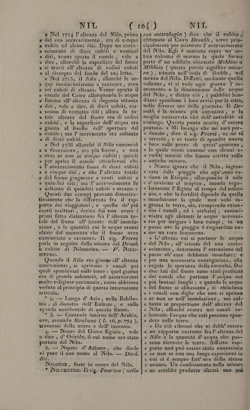 e Nel 1714 l'altezza del Nilo, prima del sio accrescimento , era di cinqne cubiti ed alcuni diti. Dopo un accre- scimento di dieci cubiti e ventisei diti, venne aperto il canale, vale a dire , allorché la superficie del fiume si trovò all’ altezza di sedici cubiti al dissopra del fondo del suo letto. « Nel 1715, il Nilo, allorché le ac- que incominciarono a crescere, avea sei cubiti di altezza. Venne aperto il canale del Cairo allorquando le acque ‘ furono all’ altezza di genio ottanta diti, vale a dire, di dieci cubiti, cia- scuno di ventotto diti ; allora la to- tale altezza del fiume era di sedici cubiti, e la superficie dell’ acqua era giunta al livello dell’ apertura del canale ; ma l’ incremento ‘era soltanto di dieci cubiti. e Nel 1738 allorché il Nilo cominciò a decrescete, era più basso, e non avea se non se cinque cubiti; quindi o: aprire 11 canale attendevasi che ’ accrescimento fosse di dieci cubiti e cinque diti , e che l’ altezza totale del fiume giugnesse a venti cubiti e quindici diti; ma I° accrescimento fu soltanto di quindici eubiti e-.mezzo. » Questi due esempj provano dimostra- tivamente che la differenza fra il rap- porto dei viaggiatori, e quello de’ più esatti scrittori, deriva dal non avere i primi fatto distinzione fra l’ altezza to- tale del fiume all’ istante dell’ inonda- zione , e la quantità cui le acque eransi alzate dal momento che il fiume avea cominciato a crescere. Il sig. Freret parla in seguito della misura del Draak © cubito di Nilometro. — 7. Niro- METRO. Quando il Nilo era giunto all’ altezza conveniente, si aprivano i canali pei quali spandevasi sulle terre : quel giorno era di grande solennità, ed osservavansi molte religiose cerimonie, come abbiamo veduto al principio di questo interessante articolo. * 2. — Luogo d’ Asia, nella Babilo- nia, al dissotto dell’ Eufrate, e sulla sponda occidentale di questo fiume. * 3, — Contrada interna dell’ Arabia, ove, secondo Strabone ( L. 16, p. 774), îrovavasi della mirra e dell’ incenso. ‘ 4. — Nome del Giove Egizio, vale a dire , d’ Osiride, il cui nome era stato portato dal Nilo. 5. — Nipote d’ Atlante, che diede ei pure il suo nome al Nilo. — Diod. Sic. NILOENE, feste in onore del Nilo. RURORUAR A A ARR RUA RAR RAR ARA UR RARA AR AR AR sua metrologia ) dice che il cubito 4 chtamato al Cairo Devakh, serve prin- cipalmente per misurare 1° accrescimento del Nilo. Egli è marcato sopra un’ an- tica colonna di marmo la quale forma parte d’ un edifizio. chiamato IMekkias o Mikkias ( questa parola significa misu- ra), situato nell’isola di fRodda, nel mezzo del Nilo. Diffatti, mediante quella colonna, vi si vede ogni giorno Y in- cremento o la diminuzione delle acque del Nilo, e dietro ciò, i pubblici ban- ditori spandono i loro avvisi per la città, nelle diverse ore della giornata. Il De- vakh è la misura più autentica, e la meglio conservata che dell’ antichità ci rimanga. Questo punio merita d' essere provato. « Mi lusingo che mi sarà per- « donato ; dice il sig. Freret, se mi vi arresto , e se tento di spander nuova luce sulle prove di quest’ opinione , la quale emmi comune con siomai e- ruditi uomini che hanno scritto sulle antiche misure. « Niuno ignora che il Nilo, ingros- « sato dalle .pioggie che ogn’anno ca- « dono in Etiopia, allorquando il sole « s’ avvicina al tropico, inonda rego- e larmente l Egitto al tempo del-solsti= « zio, e che la fertilità dipende da quella c inondazione la quale ‘non solo in- e grassa le terre, ma, riempiendo ezian- « dio 1 canali, ed i serbatoj, sommi» e nistra agli abitanti le acque necessa « rie per irrigare i loro campi, in un « (14 RR R ARR paese ove la pioggia è risguardata co- me un raro fenomeno. « L’ altezza cui si portano* le acque « del Nilo , all’ istante del suo accre- « scimento , determina l’ estensione del « paese ch’ esse debbono inondare; e « per una necessaria conseguenza, ella « regola la speranza della raccolta. Dai « due lati del fiume sono stati praticati c dei canali che portano |) acqua nei « più lontani luoghi ; e quando le acque « del fiume si abbassano , si chiudono « 1 canali con dighe che non si aprono « se non se nell’ inondazione, ma sol- « tanto in proporzione dell’ altezza del « Nilo, affinché scorra nei canali so- « lamente l’acqua che essi possono span- « dere sulle terre. « Da ciò rilevasi che vi debb’ essere « un rapporto costante fra 1’ altezza del « Nilo e la quantità d’ acqua che. pos- « sono ricevere le terre. Siffatto rap- « porto non può essere stato conosciuto « se non se con una lunga esperienza in « cui si è sempre fatt’ uso della stessa x misura. Un cambiamento nella misura « ne avrebbe prodotto altresì uno ne A