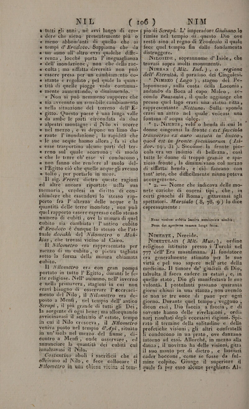 tutti gli anni, nè avvi luogo di cre- dere che sieno. presentemente più o meno: abbondanti di quello bla al tempi d’ Erodoto. Sappiamo che da un anno all'altro evvi qualche diffe- renza , locchè porta | ineguaglianza dell’ inondazione ,, non che della rac- colta; ma siffatta diversità non può essére presa fa un cambiamento co- stante e regolato j pel quale la quan- tità di quelle piogge vada. contimua- mente aumentando, o diminuendo. « Non si può nemmeno supporre che sia avvenuto un sensibile cambiamento nella situazione del terreno dell’ E- 1650 Questo paese è una lunga valle da ambe le parti circondata da due alpestri montagne : il Nilo vi scorre nel mezzo , e vi depone un limo du- rante | inondazione, la rapidità che le sue acque hanno allora; fa si che esse trasportino alcune parti del ter- reno sul quale scorronò ; di modo che le terre ch’ esse vi conducono , non fanno che rendere al suolo del- l'Egitto ciò che quelle acque gli aveano tolto , per portarlo in mare. Il sig. freret dietro queste ragioni ed altre ancora riportate nella sua memoria , credesi in diritto di con? chiudere che essendovi lo stesso rap- porto fra } altezza delle acque e la quantità delle terre inondate , non può quel rapporto essere espresso collo stesso mumero di cubiti; ove la misura di quel cubito sia cambiata: l’ antico cubito d’ Erodoto è dunque lo stesso che Pat- tuale devakh del Nilometro o Mok- kias, che trovasi vicino al Cairo. Il Nilometro era rappresentato per mezzo di un cubito , 0 pietra taghiata sotio la forma della misura chiamata cubito. Il Nilometro era con gran pompa portato in iuito ]’ Egitto, duranti le fe: ste religiose. Nell” autunno, nell’ inverno e nella primavera, stagioni in cui non eravi bisogno di osservare 1 accresci- mento del Nilo, il Wilometro era de- posto a Menfi, nel tempio dell’ antico Serapî , il più grande di tutti gli Dei, la sorgente di ogni bene; ma allorquando avvicinavasi il solstizio d? estate, tempo in cui il Nilo cresceva, il MWilometro veniva posto nel tempio d’ Api, situato in un’isola nel mezzo. del fiume, di- contro a Menfi, onde osservare, ed annunciare la quantità dei cubiti cui innalzavasi il Nilo. Costantino abolì i sacrificii che si offrivano al Nilo, e fece collocare il Nilometro in una chiesa vicina al tem RARA RA ARA RA a ARGRARAARARAA ARA A distruggere. NiLorip®, soprannome d’ Iside, che Nimpan (Mit. Ind.) , o. regione dell’ Eternità, il paradiso, dei Cingolesi, * NiMBEO ( Lago ); stagno del Pe- loponneso , sulla cosia. della Laconia 4 andando da Boca al capo. Maleo, se- condo Pausania , il quale aggiunge che presso quel lago eravi una: siatuacritta , rappresentante . Nettuzo. Sulla» sponda eravi un antro. nel quale. vedeasì una fontana:d’ acqua dolce. LIL è * 14 NimBus, velo o benda di. cui le * donne cingeansi la fronte : ‘est .fasciola transversa ex auro ‘assuta. in lintéo» quod est in. fronte foeminarum (Isi- dor.'19, 31 ). Siccome. la fronte. pic»- cola era un indizio di bellezza, così tutte le donne di iroppo grande e spa- ziosa fronte, la diminuivano col mezzo di siffatta: benda, e ciò: faceano con tant’ arte, che difficilmente niùno poteva accorgersene. bio *.2..— Nome che indicava delle ma- nete cariche di osceni. tipi, che, in certi ginochi di Roma, gittavansi agli spettatori. Marziale (.8, 78, ‘9) lo dice espressgmente : i ed 4 ri Nunc veniunt subitis lasciva nnumismata nimbis; Nunc dat spectatas tessera lovga ferus. è NimertE, Nereide. NimeruLa:s ( Mit. Mus.); ordine religioso istituito presso i Turchi nel 777 dell’ Era musulmana: Jl. fondatore era generalmente stimato per le sue virtù e pel suo sapere nell’ arte della medicina. Il timore de’ giudizii di Dio, talvolta il facea cadere. in estasi ; e, in quello stato, Dio gli manifestava le sue volontà. I postulanti passano quaranta giorni chiusi in una' stanza; non-avendo se non se tre once ‘di pane ‘per ogni iorno. Durante quel tempo; veggono , Rasa essi, Dio faccia a faccia, e di sovente hanno delle rivelazioni, ordiz narj risultati degli eccessivi digiuni. Spi- rato il termine della solitudine e dellè rofetiche visioni , gli altri confratelli } conducono in un prato, ove danzano intorno ad essi. Allorché, in mezzo alla danza ; il novizzo ha delle visioni, gitta il suo manto per di dietro, e lasciasi cader boccone, come se fosse da ful- mine colpito. Giunge il superiore il quale fa per esso alcune preghiere. Al&lt;
