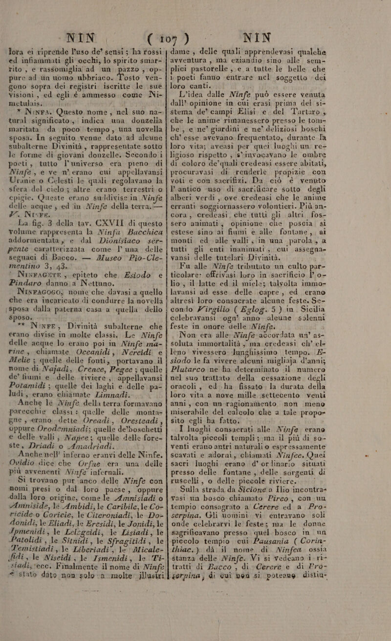 lora ei riprende l’uso de’ sensi ; ha rossi ed infiammati gli occhi, lo spirito smar- rito, e rassomiglia ad un i 3 op- pure ad un uomo ubbriaco. Tosto ven- gono sopra dei registri. iscritte le sue visioni, ed egli é ammesso come Ni- metulais. * Ninra. Questo nome, nel suo na- tural significato,,, indica una donzella maritata da poco tempo, tina novella sposa. In seguito venne dato ad alcune subalterne Divinità, rappresentate sotto le forme di giovani donzelle, Secondo i poeti, tutto l'universo era pieno di Ninfe, e ve merano cui appellavansi Urinie 0 Celesti le quali regolavano la sfera del cielo; altre erano terrestri. o cpigie. Queste erano suddivise in Ninfe delle acque ; ed in Ninfe della terra. — #7. Nixre. La fig. 3 della tav. CXVII di questo volume rappresenta la Ninfa, Bacchica addormentata, e dal Dionisiaco séer- pente caratterizzata come | una delle seguaci di Bacco. — Museo ‘Pio-Cle- mentino 3, 43. NixFAGETE, epiteto che, Esiodo e Pindaro danno; a Nettuno. NinFAGOGO, nome che davasi a quello che era incaricato di condurre Ja novella (sposa dalla paterna casa a quella dello sposo. * Ninfe, Divinità subalterne che erano divise in molte classi. Le Ninfe delle acque lo erano poi in Ninfe ma- rine, chiamate Oceanidi, Nereidi e Melie ; quelle delle fonti, portavano il nome di Najadi, Crenee, Pegee ; quelle de’ fiumi e delle riviere, appellavansi Potamidi ; quelle dei laghi e delle pa- ludi, erano chiamate Limnadì. Anche lè Ninfe della terra formavano parecchie classi: quelle delle monta- gne , erano, dette Oreadi,. Oresteadi, oppure Orodemriadi; quelle de’boschetti e delle valli; Napee; quelle delle fore- ste, Driadi o Amadriadi. Anche nell’ inferno eranvi delle Ninfe. Ovidio dice che Orfne era una delle più avvenenti Ninfe infernali. Si trovano pur ‘anco delle Ninfe con nomi presi o dal loro paese, ‘oppure dalla loro origine, come le Amnisiadi 0 «Amniside, lè Ambidi,\e Caribile, le Co- ricide o Coricie, le Citeroniadi, \e Do» donidi, le Eliadi,Je Eresidi, le Jonidi, le Ipmenidi , le Lelegeidi, le Lisiadi, le 4 atolidi , le Sitnidi, le S ragitidi, le T'emistiadi,.\c Liberiadi', le: Micale- fidi, le Niseidi, le Ismenidi, le Ti- € stato dato nau solo “a ‘molte’ jllusiri dame ; delle quali apprendevasi qualche avventura, ma chistadio sino alle sem- lici pastorelle , e a tutte le belle. che 1 poeti fanno «entrare ucel soggetto + dei loro canti. L’idea dalle Ninfe può essere venuta dall’ opinione in cui erasi prima del si- stema de’ campi lisi. e. del Tartaro, che le anime rimanessero presso le tom- be, e ne’ giardini e ne’ deliziosi boschi ch’ esse avevano frequentato, durante Ta loro vita; aveasi per quei luoghi un. re- ligioso rispetto ; sinvocavano le ombre di coloro de’quali credeasi essere abitati, procuravasi di renderlè propizie con voti e con sacrifizi. Da. ciò è venuto l’ antico ‘uso di sacrificare sotto degli alberi verdì , ove credeasi che le anime erranti soggiornassero volontieri. Più an- cora, credeasi, che tatti gli altri fos- sero amimati, opinione cha poscia, si estese sino ai fiumi e alle fontane, , al monti. ed alle valli ; in una parola, a tutti gli enti inanimati, cui assegna» vansi delle tutelari Divinità. Fu alle Ninfe tributato un culto par- ticolare» offrivasi loro in sacrificio 1’ 0- lio, il latte ed il miele; talvolta immo- lavansi ad esse delle capre, ed erano altresi loto consacrate alcune feste. Se- condo Zirgilio ( Eglog. 5} in. Sicilia celebravansi ‘ogn’ anno. aleune solenni feste in onore delle Ninfe. Non cra alle: Ninz:feraccordata un’ as- soluta immortalità , ma credeasi ch’ el» leno ‘' vivessero. lunghissimo tempo. 4- siodo le fa vivere alcuni migliaja d’anni; Plutarco ne ha determinato «il numero nel suo trattato della cessazione degli loro vita a nove mille settecento venti meno miserabile del calcolo che a tale propo- sito cgli ha fatto. I luoghi consacrati alle Ninfe erano talvolta piccoli templi; ma il più di so- venti erano antri naturali o espressamente scavati e adorni, chiamati Nizfee. Quei sacri luoghi erano d’ ordinario situati presso delle fontane , delle sorgenti di ruscelli, o delle piccole riviere. Sulla strada da Sicione a Ilio incontra: vasi un bosco chiamato Pireo, con.un tempio consagrato a Cerere ed a Pro- serpina. Gli uomini. vi entravano. soli onde celebrarvi le feste; ma le donne sagrificavano presso. quel bosco in un piccolo tempio cui Pausania ( Corin- thiac.) dà il nome di Ninfea. ossia stanza delle Ninfe. Vi si vedeano i.ri- tratti di Bacco , di Cerere e di Pro- gerpina; di cui nea si poteang distin-