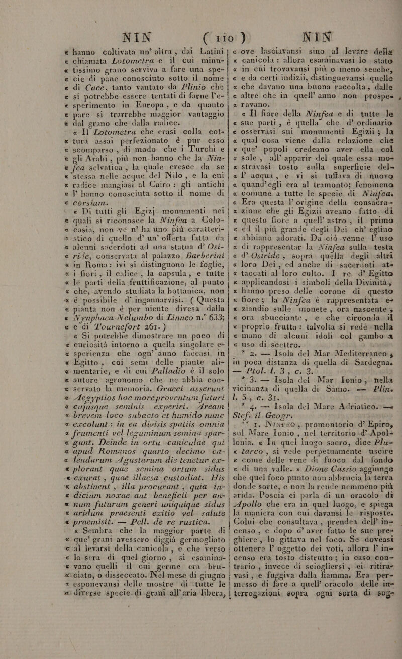 e hanno coltivata un’ alira, dai Latini chiamata Lotometra e il cui minu- tissimo grano serviva a fare una spe- cie di pane conosciuto sotto il nome di Cauce, tanto vantato da Plinio che si potrebbe essere tentati di farne V’e- sperimento in Europa, e da quanto pare si trarrebbe maggior vantaggio dal grano che dalla radice. « Il Lotometra che erasi colla eot- tura assai perfezionato di Far esso scomparso , di modo che i Turchi e gli Arabi, più non. hanno che la Nin- « fea selvatica, la quale cresce da se « ‘stessa nelle acque del Nilo, e la cui a radice mangiasi al Cairo : gli antichi « | hanno conosciuta sotto il nome di @ corsium. e Di tutti gli Egizj. monumenti. nei « quali si riconosce la Ninfea a Colo- « casia, non vé n° ha uno più caratteri «stico di quello .d’ un’ offerta fatta da « alcuni sacerdoti ad una statua d’ Osi- « rile, conservata al palazzo. Barberini «in Roma: ivi si distinguono le foglie, « i fiori, il calice, la capsula, e tutte « Je parti della fruitificazione, al punto « che, avendo studiata Îa bottanica, non « è possibile d° ingannarvisi. ( Questa € pianta non è pes niente divesa dalla « Nynphaca Nelumbo di Linneo n.° 633; « c di l'ournefort 261.) « Si potrebbe dimostrare un poco di € curiosità intorno a quella singolare e- « sperienza che ogn’ anno faccasi, in « Egitto, coi semi delle piante ali- « mentarie, e di cui Palladio è il solo e autore agronomo che ne abbia con- @ servato la memoria, Graeci asserunt RA RA A AA A &amp; x «x « cujusque seminis experiri. Aream « brevem loco subacto et humido nunc « ercolunt : in ea divisis spatiis omnia a frumenti vel lesuminun semina spar- « sunt. Deinde in ortu caniculae qui « apul Romanos quarto decimo ca- a lendarum Agustarum die tenetur ex- « plorant quae semina ortum sidus «crurat, quae illaesa custodiat. His x abstinent , illa procurant , quia in- « dicium noxae aut beneficio per an- x 72M futurum generi uniquique sidus e aridum praesenti exitio vel. salute « praemisit. — Pell. de re rustica. « Sembra che la maggior parte di € que’ grani avessero diggià germogliato «al levarsi della canicola, e che verso « la sera di quel giorno, si csamina- « vano quelli il cui germe cera bru- « ciato, 0 disseccato. Nel mese di giugno a esponevansi delle mostre di -tutte le @: diverse specie. di grani all’aria libera, R RA RR A RR AR RA A ove lasciavansi sino al Ievare della canicola : allora esaminavasi lo . stato in cui trovavansi più o meno secche, e da certi indizii, distinguevansi. quelle che davano una buona raccolta; dalle altre che in quell’ anno. non. prospe= ravano. « Il fiore della Ninfea e di tutte le sue parti, è quella” che d’ ordinario osservasi sui monumenti Egizii; la qual cosa viene dalla relazione che que? popoli credeano aver ella col sole, ail’ apparir del quale essa mo= stravasi tosto sulla. superficie del= l’acqua, e. vi si tuffava di nuovo quand’egli era al iramonto; fenomena comune a tutte le specie di MNinfea» Era questa 1 origine della consacra- zione che gli Egizii aveano . fatto. di questo fiore a quell astro , il: primo ed il. più grande degli Dei ch’ eglino abbiano adorati. Da ciò .venne | uso di rappresentar la Wirfea sulla. testa d’ Osiride, sopra. quella degli altri loro Dei, ed anche di sacerioti at taccati al loro culto. I re d’ Ecitta applicandosi i simboli della Divinità, hanno preso delle corone di questo fiore; la Ninfea è rappresentata e ziandio sulle “monete , ora nascente 3 ora sbuceciante, e che circonda il proprio, frutto : talvolta si vede nella mano di alcuni idoli col gambo a uso di sceitro. * 2. — Isola del Mar Mediterraneo; in poca distanza di quella di. Sardegna. — Ptol. 1.3, c. 3. * 3. — Isola del Mar, Ionio; nella vicinanza di quella di Samo. — Plir Li 540431 * 4. — Isola del Mare Adriatico. — Stef. il. Geogr. *“ 1, Ninwe0,. promontorio. d? Epiro, sul Mare Ionio , nel territorio d’ Apol- lonia. « In quel luogo sacro, dice Piu- « tarco, sì vede perpetuamente uscire « come delle vene di fuoco dal fondo «di una valle. » Dione Cassio aggiunge. che quel foco punto non abbrucia la terra donde sorte, e non la rende nemmeno più arida. Poscia ei parla di un oracolo di Apollo che era im quel luogo, e spiega la maniera con cui davansi le risposte. Colui che consultava, prendea dell’ in- censo , e dopo d’ aver fatto le sue pre= AR AR A_RUAR AR URIR'R R « ottenere l’ oggetto dei voti, allora 1’ in censo era tosto distrutto; in caso con- trario., invece di sciogliersi, ei. ritira vasi, e fuggiva dalla fiamma. Era per- messo di fare a quell’ oracolo delle in= terrogazioni. sopra ogni sorta di sog=