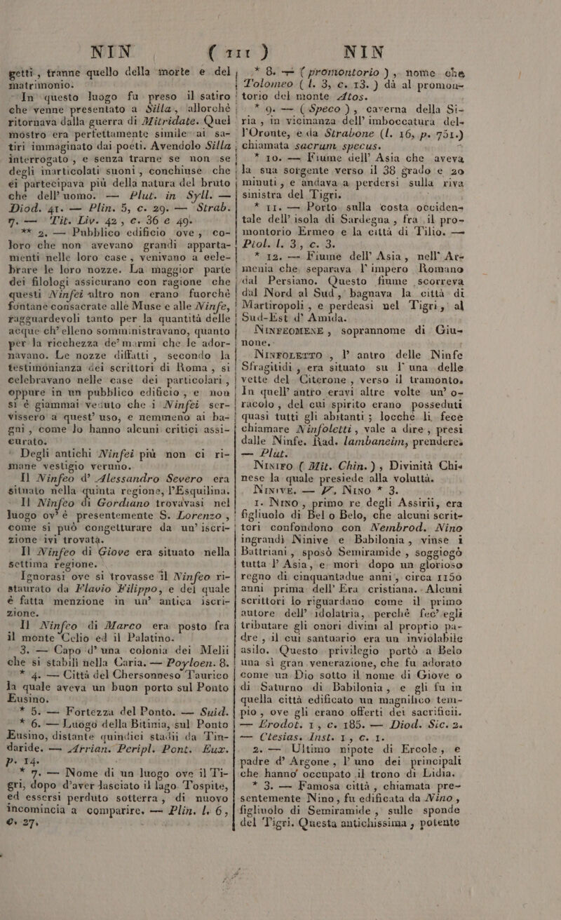 getti, tranne quello della morte e. del matrimonio. &gt; In questo luogo fu preso .il satiro I Hi ì mostro era perfettumente simile ai sa- interrogato , e senza trarne se non .se degli inarticolati suoni , conchiuse che ei partecipava più della natura del bruto che dell’uomo. — Plut. in Syll. — Diod. 41. — Plin. 5, c. 29. — Strab. 7, — Tit. Liv. 42, c. 36 € 49 ** 2. — Pubblico edificio ‘ove; co- loro che non avevano grandi apparta- menti nelle loro case, venivano a eele- brare le loro nozze. La maggior partie dei filologi assicurano con ragione che questi Ninfei altro non erano fuorchè fontane consacrate alle Muse e alle Ninfe, ragguardevoli tanto per la quantità delle acque ch’ elleno somministravano, quanto per la ricchezza de’ marmi che le ador- navano. Le nozze diffatti, secondo la testimonianza dei scrittori di Roma, si celebravano nelle case dei particolari, oppure in un pubblico edificio, e non sì è giammai vesuto che i Ninfei ser- Vissero a quest’ uso, e nemmeno ai ba- gni, come lo hanno alcuni critici assi- curato. Degli antichi Ninfei più non ci ri- mane vesligio veruno. Il Ninfeo d’ Alessandro Severo era sitmato nella quinta regione, l’Esquilina. Il Ninfeo di Gordiano trovavasi nel luogo ov’ è presentemente S. Lorenzo , come si può congetturare da un’ iscri- zione 1vi trovata. | ì Î ri | f * 8. + ( promontorio )},. home. che torio del monte 2if0s. * 9. — (Speco ), caverna della Si- ria, in vicinanza dell’ imboccatura del» l’Oronte, e da Strabone (l. 16, p. 751.) chiamata sacrum specus. È * 10. — Fiume dell’ Asia che aveva la sua sorgente verso il 38 grado e 20 minuti, e andava a perdersi sulla riva sinistra del Tigri. i * 11. — Porto. sulla ‘costa occiden= tale dell’ isola di Sardegna , fra .il pro- montorio Ermeo e la città di Tilio, — Ptobili3i; 0.3; * 12, — Fiume dell’ Asia, nell’ Ate menia che, separava l impero Romano dal Persiano. uesto fiume scorreva dal Nord al Sud, bagnava la città. di Martiropoli, e perdeasi nel Tigri, al Sud-Est d’ Amida. NINFEOMENE, soprannome di Giu- none, racolo, del cui spirito erano posseduti quasi tutti gli abitanti; locché li fece chiamare Ninfoletti, vale a dire, presi dalle Ninfe. Rad. lambaneim, prenderea — Plut. Niniro ( IZit. Chin.) , Divinità Chie nese la quale presiede alla voluttà. Nimive. — 77, Nino * 3. 1. Nino, primo re degli Assirii, era fisliuolo di Bel o Belo, che alcuni scrit- teri confondono con Nembrod. Nino ingrandì Ninive e Babilonia, vinse i settima regione. Ignorasi ove si trovasse Îl Ninfeo ri- staurato da Flavio Filippo, e del quale è fatta menzione in un’ antica iscri- zione. Il Ninfeo di Marco era posto fra il monte Celio ed il Palatino. © 3. — Capo d’ una colonia dei Melii che si stabili nella Caria. — Poyloen. 8. * 4. — Città del Chersonneso Taurico Ja quale aveva un buon porto sul Ponto Eusino. * 5. — Fortezza del Ponto. — Swid. * 6. — Luogo della Bitinia, sul Ponto Eusino, distante quindici stadii da Tin- daride. — Mrrian. Peripl. Pont. Eux. p. 14 “ * 7. — Nome di un luogo ove il Ti- gri, dopo d’aver lasciato il lago. Tospite, ed essersi perduto sotterra, di nuovo Incomincia a comparire, — Pliz. LL 6, C 27. \ | } tutta | Asia, e. morì dopo un glorioso regno di cinquantadue anni, circa 1150 anni prima. dell' Era cristiana. Alcuni scrittori fo riguardano come il primo autore dell’ idolatria, perchè fec? egli tributare gli onori divim al proptio pa- dre , il cui santuario era un inviolabile asilo. Questo privilegio portò .a Belo una sì gran venerazione, che fu adorato come un Dio sotto il nome di Giove 0 di Saturno di Babilonia, e gli fu in quella città edificato un magnifico tem- pio, ove gli erano offerti dei sacrificii. — Erodot. 1, c. 185. — Diod. Sic. 2a n ClesiassoInstsbg. 10 2.—. Ultimo nipote di Ercole, e padre d’ Argone, l uno dei principali che. hanno' occupato .il trono di Lidia, * 3. — Famosa città, chiamata pre- sentemente Nino, fu edificata da Nizo, figlivolo di Semiramide , sulle sponde del Tigri. Questa antichissima , potente