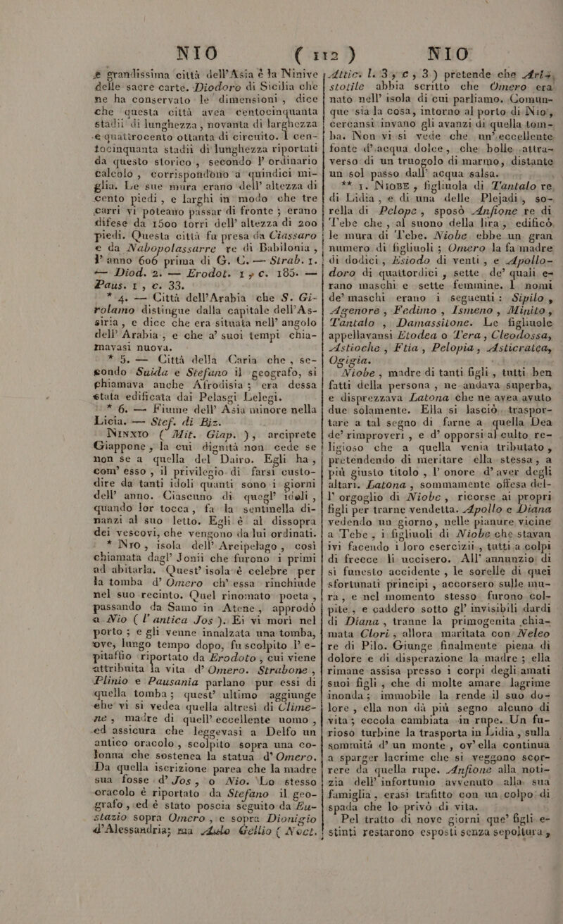 ® grandissima ‘città dell'Asia è ta Ninive delle sacre carte. Diodoro di Sicilia che ne ha conservato le' dimensioni, dice che questa città avea centocinquanta stadii di lunghezza, novanta di pt rn -e quaitrocento ottanta di circuito. 1 cen- tocinquanta stadii di lunghezza riportati da questo storico, secondo } ordinario calcolo , corrispondono ‘a quindici mi- glia. Le sue mura erano ‘dell’ altezza di cento piedi, e larghi in modo che tre arri vi poteamo passar di fronte } erano difese da 1500 torri dell’ altezza di 200 ledi. Questa città fu presa da Ciassaro e da Nabopolassarre re di Babilonia , 1° anno 606 prima di G. C.— Strab. 1. + Diod. 2. — Erodot. 1, c. 185. — Paus. 1, c. 33. * 4. — Città dell'Arabia che S. Gi- rolamo distingue dalla capitale dell’As- siria, e dice che era situata nell’ angolo dell’ Arabia, e che a’ suoi tempi chia- mavasi nuova. * 5, — Città della Caria che, se- gondo Suida e Stefano i geografo, si ghiamava anche Afrodisia ; era dessa stata edificata dai Pelasgi Lelegi. * 6. — Fiume dell’ Asia minore nella Licia. — Stef. di Biz. Ninxio ( Mit. Giap. );, arciprete Giappone ; la cui dignità non. cede se mon se a quella del Dairo. Egli ha, com’ esso , il privilegio. di farsi custo- dire da tanti idoli quanti sono i’ giorni dell’ anno. Ciascuno di quegl’ idoli , quando lor tocca, fa la sentinella di- nanzi al suo letto. Egli è al dissopra dei vescovi, che vengono dalui ordinati. * Nro, isola dell’ Arcipelago, così chiamata dagl’ Jonii che furono i primi ad abitarla. Quest’ isolavéè celebre per la tomba d’ Omero ch’ essa’ rinchiude nel suo recinto. Quel rinomato poeta, passando da Samo in Atene, approdò a Nio (l'antica Jos ). Ei vi morì nel porto ; e gli venne innalzata una tomba, ove, lungo tempo dopo, fu scolpito i’ e- pitaffio 0° veg da Erodoto, cui viene attribuita ja vita d’ Omero. Strabone , Plinio e Pausania parlano pur essi di quella tomba; quest’ ultimo ‘aggiunge ehe vi si vedea quella altresì di Clime- ne, madre di quell’ eccellente uomo , ed assicura che le gevasi a Delfo un antico oracolo, sugiost sopra una co- fonna che sostenea la statua d’Omero. Da quella iscrizione parea che la madre sua fosse d’ Jos, o Nio. Lo stesso oracolo è riportato da Stefano il geo- grafo , ed è stato poscia seguito da £u- stazio sopra Omero ,;e sopra Dionigio d'Alessandria; ma Aelo Gellio ( Noct. Attic: 1.3 c 3 3.) pretende che Aris, stotile abbia scritto che Omero era nato nell’ isola di cui parliamo. Comun- que ‘sia la cosa, intorno al porto di Nioi; cercansi. invano gli avanzi di quella tom- ba. Non. visi vede che un’. eccellente fonte «d’acqua dolce, che bolle satira verso di un truogolo di marmo, distante un sol passo dall’ acqua salsa. ** 1. NioBE, figliuola di Z'untalo re di Lidia, e di una delle Plejadi;, so- rella di Pelope, sposò Anfione re di Tebe che, al suono della lira, edificò, le mura di ‘Tebe. Niobe, ebbe un gran numero di figliuoli ; Omero la fa madre di dodici, Esiodo di venti, e Apollo- doro di quaitordici, sette. de’ quali e- rano maschi e sette femmine. 1. nomi de’ maschi erano i seguenti: Sipilo , Agenore , Fedimo , Ismeno , Minito, Tantalo ,. Damassitone. Le figlinole appellavansi £todea o Tera, Cleodossa, Astioche , Ftia, Pelopia, Asticratca, Ogigia. i i È Niobe, madre di tanti figli, tutti ben fatti della persona, ne.andava superba, e disprezzava Latona che ne avea avuto due solamente. Ella si lasciò. traspor- tare a tal segno di farne a. quella Dea de’ rimproveri, e d’ opporsi al culto re- ligioso che a quella venia tributato , pretendendo di meritare ella stessa, a più giusto titolo , l onore d’ aver degli altari. Satona, sommamente offesa del- l’ orgoglio di Niobe, ricorse ai propri figli per trarne vendetta. Apollo e Diana vedendo un giorno, nelle pianure vicine a Tebe, i figliuoli di Niobe che stavan ivi facendo i loro esercizii., tutti;a colpi di frecce. li uccisero. All’ annunzio: di sì funesto accidente , le sorelle di quei sfortunati principi, accorsero sulle mu- ra, e nel momento stesso furono col pite., e caddero sotto gl’ invisibili dardi di Diana , tranne Ja primogenita chia- mata Clori; allora maritata con NVeleo re di Pilo. Giunge finalmente piena di dolore e di disperazione la madre ; ella rimane assisa presso 1 corpi degli amati suoi figli, che di molte amare. lagrime inonda; immobile la rende il suo do- lore , ella non dà più segno alcuno di vita ; eccola cambiata «in rape, Un fu- rioso turbine la trasporta in Lidia , sulla sommità d’ un monte, ov ella continua a sparger lacrime che si veggono scor- rere da quella rupe. Anfione alla noti- zia dell’ infortunio avvenuto alla sua famiglia, erasi trafitto con un, colpo; di spada che lo privò di vita. |. ; Pel tratto di nove giorni que? figli. e- stinti restarono esposti senza sepoliura,