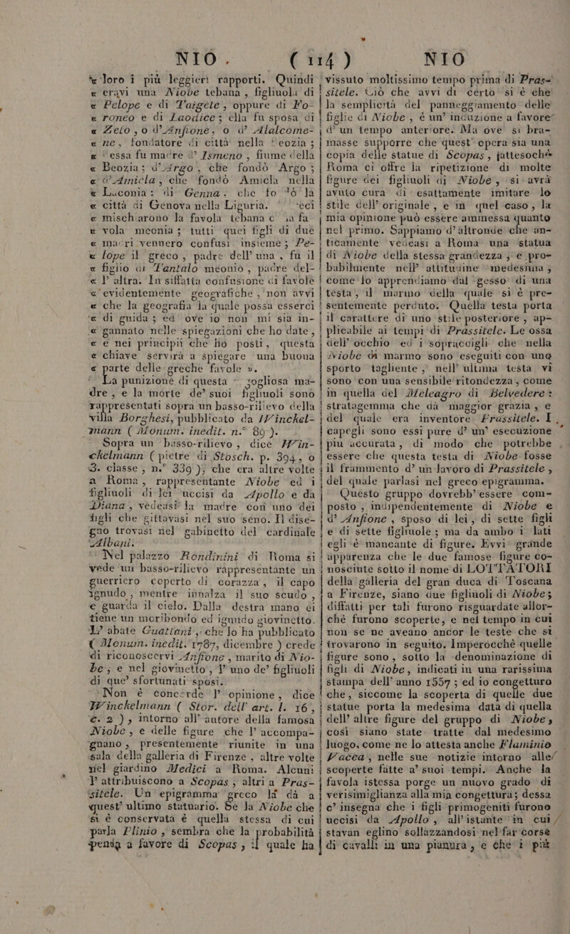 NIO . te ‘loro î più leggieri rapporti. Quindi cravi una Niobe tebana , figlioli di Pelope e di Taigete , oppure di Fo- roneo e di Laodice; ella fu sposa di Zeto ,0 W Anfione, 0 d’ Alalcome- ne, fondatore di città' nella Heozia ; cessa fu madre ©’ Zsmeno , fiume della Beozia; d’uirg0, che fondò ‘Argo; WAmicla, che fondò Amicla nella Luconia: di Genna. cle fo 46 la città di Genova nella Liguria. ‘eci mischiarono la favola icbana e ua fa vola meonia 5’ tutti quei figli di duè macri vennero confusi insieme; Pe- lope 11 greco, padre dell'una, fu il figlio di T'antalo meonio , padre del- P altra. In siffatia confusione di favole ‘evidentemente geografiche , non avvi che la geografia ja quale possa esserci di guida ; ed ove io non mi sia in- gannato nelle spiegazioni che ho date, e nei principi che lio posti, questa ‘e Chiave servirà a spiegare una buona « parte delie greche favole ». La punizione di questa - rogliosa ma- dre, e la morte de’ suoi figliuoli sono di rar sopra un basso-rilievo della villa Borghesi, pubblicato da /7inckel- mann ( Monum. inedit. n° 89). Sopra un busso-rilievo, dice 777în- chelmann (pietre di Stosch. p. 394, 3. classe , n.° 339); che era altre volte a Roma, rappresentante MNiobe ed i figlivoli. di-ler uccisi da 2Zpollo e da Diana, vedessi la madre corn uno dei tighi che gittavasi nel suo seno. Il dise- gno trovasi rel gabinecito del cardinale Albani. Nel palazzo Rondinini di Roma si vede un basso-rilievo rappresentante un guerricro coperto di. corazza, il capo ignudo , mentre innalza il suo scudo, e guarda il cielo. Dalla destra mano ci tiene un moribondo ed ignudo giovincito. I abate Guatlani ,; che lo ha pubblicato { Monum. inedit. 1787, dicembre ) crede di riconoscervi frffone , marito di Nio- be; e nel giovmetto', 1 uno de’ figlivoli di que’ sfortunati ‘sposi. Non è concerde ] ‘opinione, dice Winckelmann ( Stor. dell’ art. ll 16 ri €. 2), intorno all'autore della famosa Niobe , e delle figure che | accompa- ‘gnano , presentemente riunite in una sala della galleria di Firenze , altre volte miel giardino Medici ‘a Roma. Alcuni } attribuiscono a Scopas) altri a Pras- ‘isitéele. Un epigramma ‘greco li dà a quest’ ultimo statuario. Be Ja Niobe che si é conservata è quella stessa di cui parla Plinio , sembra che la probabilità pensa a favore di Scopas, it quale ha x RIAENAA ARA A RA A RA ARCA AR OR ATA OR NIO vissuto moltissimo tempo prima di Pras= ! sitele. Ciò che avvi di certo''si ‘è che la semplicità del panneggiamento delle figlie di Niobe , è un’ induzione a favore” un tempo anteriore. Ma ove si bra- f imasse supporre che quest’ opera sia una copia delle statue di Scopas, jattesoché Roma ci ottre la ripetizione di molte figure del figliuoli di MWiobe, si’ avrà avuto cura di esattamente imitare lo stile dell’ originale, e in quel caso, la mia opinione può essere ammessa quanto nel primo. Sappiamo d’ altronde che an- i ticamente vedeasi a Roma una statua | di Niobe della stessa grandezza ; e pro» ! babilmente nelP attitudine medesima ; i come ‘To apprendiamo dal ‘ gesso di una | testa, i marmo della ‘quale si è pre- | sentemente perduto. Quella testa porta . i 1l carattere di uno stile posteriore , ap- ! plicabile ai tempi di Prassitele. Le ossa i cieli’ occhio ed i sopraccigli. che nella INiobe da marmo sono ‘eseguiti con une sporto tagliente ,° nell’ ultima testa vi sono con una sensibile ritondezza, come in quella del I/eleagro di Belvedere: ! stratagemma che dà maggior grazia , e | del quale era inventore, Prussitele. I capegli sono essi pure d’ un’ esecuzione piu accurata, di modo che potrebbe | essere che questa testa di MNiobe. fosse il frammento d’ un-Javoro di Prassitele , j del quale parlasi nel greco epigramma. j Questo gruppo dovrebb’essere com- posto , indipendentemente di Niobe e d’ Anfione , sposo di lei, di sette figh i € di sette figiuole ; ma da ambo i lati i egli è mancante di figure, Kvvi' grande | apparenza che le due famose figure co- nosciuie sotto il nome di LOTTATORI della galleria del gran duca di ‘Toscana a Firenze, siano due figlivioli di Niobe; diffatti per tali furono risguardate allor- chè furono scoperie, e nel tempo in cui I non se ne aveano ancor le teste che si i trovarono in seguito. Imperocchè quelle | figure sono, sotto la «denominazione di figli di Niobe, indicati in una rarissima Pisnra dell’ anno 1557 ; ed io congetturo che, siccome la scoperta di quelle due | statue porta la medesima data di quella i dell’ altre figure del gruppo di MNiobe, | così siano state. tratte dal medesimo { luogo, come ne lo attesta anche Flaminio Vacca; nelle sue notizie intorno ‘alle/ | scoperte fatte a’ suoi tempi. Anche la favola istessa porge un nuovo grado di verisimiglianza alla mia congettura; dessa i ’ insegna che i figli primogeniti furono — uccisi da Apollo, all'istante in cui stavan eglino sollazzandosi nel'far corse