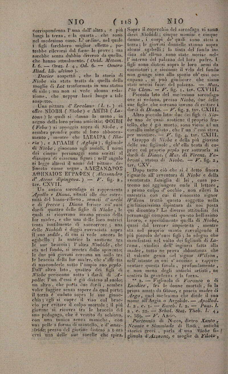 corrispondenza 1’ una dall’ altra, e più lungi la terza, e la quarta, che sono i figli farebbero miglior effetto, po- trebbe rilevarsi dal farne le prove; ma sarebbe senza dubbio diverso da quello, che hanno attualmente. ( Ovid. Metam. I. 6::— Oraz. 1.:4, Od. 6. — Omero Hliad. lib. ultimo ). i Dacier. sospetto , che la storia di Niobe sia stata tratta da quella della moglie di Lof irasformata in una statua di sale; ma non si vede alcuna. rela- zione, che neppur lasci luogo a tale sospetto. « Una pittura d’ Ercolano (L. 1.) ci offre NIOBH ( Niobe) e AHTOQ ( La- tona ) le quali si danno la mano, in segno della loro prima amicizia; DOIBH ( Febo ) si appoggia sopra di Niobe, e sembra prender parte al loro abbocca- mento , mentre che IAEAIPA ( Zlla- ria), e ATAATH ( Aglaja), figliuole di Niobe , giuocano agli assioli. I nomi dei cinque personaggi sono scritti al dissopra di crascuna figura ; nell’ angolo s1 legse altresì il nome del pittore de- Jineato come segue, ANESANAPOY A®HNAIOX ElPADEN ( Alessandro d’ Atene dipingeva.) — V. fig. 2, tav. CXVII. Un antico sarcofago ci rappresenta ‘Apollo e Diana, situati alle due estre- mità del basso-rillevo, armati d’ archi e di frecce ; Diana ferisce co’ suoi dardi quattro delle figlie di Wiobe , le quali s1 ricovrano invano presso della lor madre, e che una delle oe nutrici tenta inntilmente di soccorrere ; una delle Niobidi è diggià rovesciata sopra iljsuo sedile, di cui si vede ancora io sgabello ; la nutrice la sostiene tra Je sue braccia; V.altra Niobide, che sta nel fondo, si arretra dallo spavento; le due più giovani cercano un ‘asilo tra Te braccia della lor madre, che s’ affretta di nasconderle sotto l’ampio suo peplo. Dall’. altro lato, quatiro dei figli di Niobe periscono sotto i dardi di _4- pollo; Pun d’essi è già disteso al suolo; un altro, che potta due dardi, sembra voler fuggire senza sapere da qual parte; il terzo è caduto sopra le sue ginoc- chia; égli si copre il viso col brac- cìo per evitare il colpo mortale ; il più giovane si, ricovra tra le braccia del sno pedagogo, che è vestito da schiavo, con una tunica senza maniche, con una pelle a forma di mantello, e d’ anas- siride; presso del giovine disteso a terra evvi una delle sue sorelle che spira, Sopra il coperchio del sarcofago vi sona. dieci Niobidi; cinque uomini e cinque donne, i corpi de’ quali sono stesi a terra; le giovani donzelle stanno sopra alcuni. sgabelli; la tinta del fondo in- dica ch’ elleno sono state uccise nel- l’ interno del palazzo del loro padre. I. figli sono distesi sopra le loro armi da cacciatori ; e siccome il velo del fondo non giunge sino allo spazio ch’ essi oc- cupano , si può giudicare che siano stati uccisi fuori del palazzo. — Mus. Pio Clem. — V. fig. 1, tav. CXVIII. Piccolo lato del medesimo sarcofago ove si vedono, presso Nziobe, due delle sue figlie che cercano invano di evitare i dardi di Diana. — Y. fig. 2, tav. CXIII. Altro piccolo lato: due «dei figli di Vio- be uno de quali sostiene il proprio fra- tello, che è già morto, sono vicini ad un cavallo imbrigliato , che l'un d’ essi stava per montare. — 77. fig. 4; tav. CXIII. Gruppo di Niobde e della più giovine delle sue figiiuole , ch’ ella tenta di co- prire col proprio peplo per sottrarla a1. dardi di Diana, ( Mus. di Firenz. Fa- broni ; statua di Niobe. — V. fig. 2, tav. CXV. _ Dopo tutto ciò che si è detto finora riguardo all’ avventura di MNiobe e della sventurata famiglia di lei, cosa po- tremo noi aggiungere onde il lettore, a primo colpo d’ occhio, non rilevi la maestria con. cui il rinomato signor Wilson irattò questo soggetio nella giudiziosissima dipintura da noi posta qui dicontro ? Le diverse attitudini del personaggi componenti questo bellissimo lavoro; e specialmente quella di MNiobe, quasi dal terrore impietrita , mentre sta nel proprio manto ravvolgendo il più picecoio de’suoi figli ; Jo sdegno che manifestasi nel volto dei figliuoli di La- tona, vindici. dell’ ingiuria fatta alla madre, tutto ne prova abbastanza che il valente genio cel ‘signor /#ilsor, nell’ istante in cui s’ accinse a rappre- sentare questa favola, profondamente , e non. meno degli antichi artisti, ne sentiva la grandezza e la forza. ; ** 2. — Figliuola di Foroneo o di Laodice, fra le donne mortali, fu la prima amata da Giove, e poscia madre di Argo, quel medesimo ur diede il sua nome all’Argia o Argolide. — Apollod. l. 2, c. 1. — Euseb. l. 2. — Paus. I. 2, c. 22. — Schol. Stat. Theb. l.. 43 v.. 589. — YZ. ARGn. Partennio di Nicea, dietro Xanto 4 Neante e Simmiade di Rodi, antichi storici greci, parla d'una Niobe fi- gliuola d’Assaone, e moglie di Filoto,