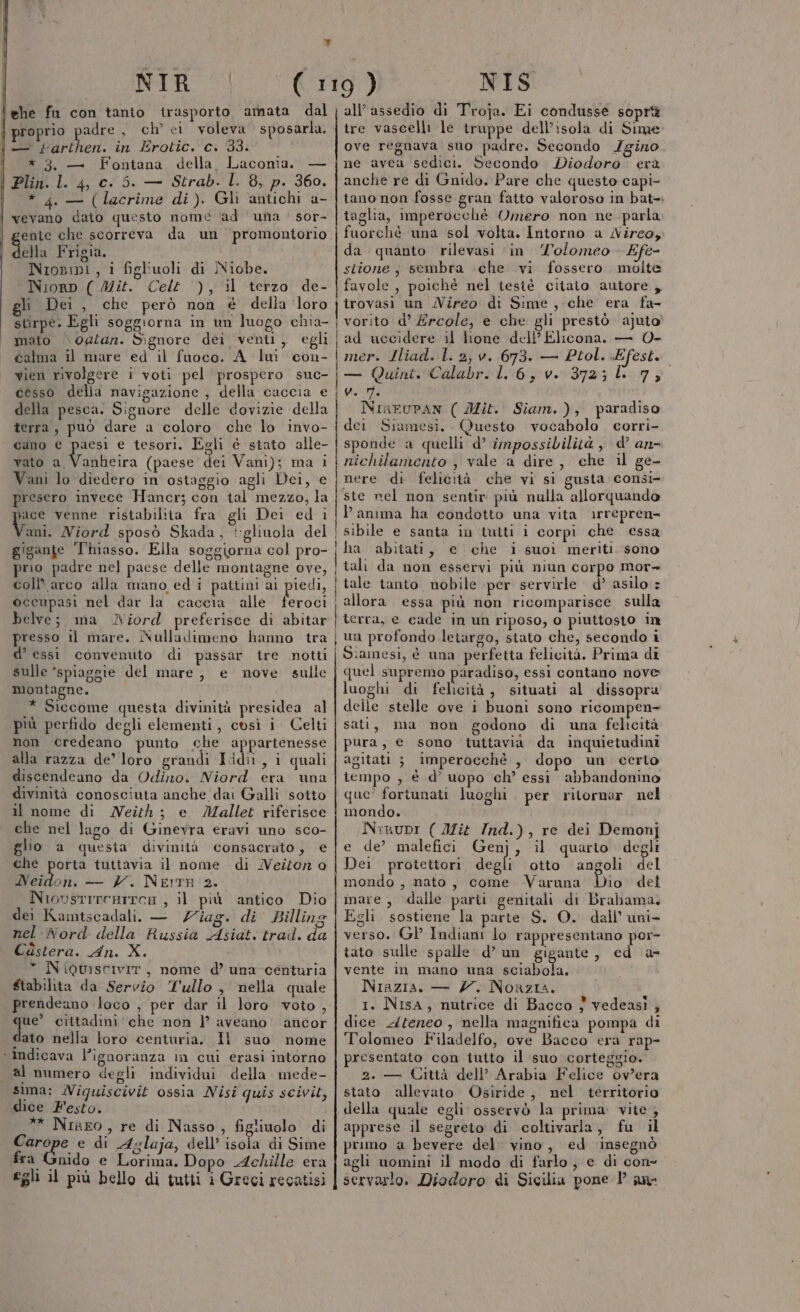 ì) NIR lehe fu con tanio trasporto armata dal { proprio adre, ch’ ei voleva sposarla, I. farthen. in Erotic. c. 33. | *3. — Fontana della Laconia. — Plin. l. 4, c. 5. — Strab. l. 8, p. 360. | * 4 — (lacrime di). Gli antichi a- vevano dato questo nome ‘ad una: sor- I ente che scorreva da un promontorio Sella Frigia. Nropipi, i fighuoli di Niobe. Niorp ( Mit. Celt ), il terzo de- gli Dei, che però non é della ‘loro NIS all’ assedio di Troja. Ei condusse soprà tre vascelli le truppe dell’isola di Sime ove regnava suo padre. Secondo Igino. ne avea sedici. Secondo Diodoro. erà anche re di Gnido. Pare che questo capi- tano non fosse gran fatto valoroso in bat=» taglia, imperocché Omero non ne parla fuorchè una sol volta. Intorno a Nireo, da quanto rilevasi in 'olomeo Efe- stione; sembra che vi fossero. molte favole , poichè nel tesiè citato autore ,. trovasi un Nireo di Sime ,-che era fa- mato og0/an. Signore dei venti, egli calma il mare ed il fuoco. A lui con- cesso delia navigazione , della caccia e della pesca. Signore delle dovizie della terra, può dare a coloro che lo invo- cano e paesi e tesori. Egli é stato alle- vato ASAcirà (paese dei Vani); ma i Vani lo diedero in ostaggio agli Dei, e presero invece Hancr; con tal mezzo, la ° venne ristabilita fra gli Dei ed i gigante Thmasso. Ella soggiorna col pro- rio padre nel paese delle moniagne ove, coll? arco alla mano ed i pattini ai occupasi nel dar la caccia. alle belve; ma Niord preferisce di abitar presso il mare. INulladimeno hanno tra d’ essi convenuto di passar tre notti sulle ‘spiaggie del mare, e nove sulle montagne. * Siccome questa divinità presidea al più perfido degli elementi, così i Celti non credeano punto che appartenesse alla razza de’ loro grandi Ididit, 1 quali discendeano da Odino. Niord era una divinità conosciuta anche dai Galli sotto il nome di Neith ; e Mallet riferisce che nel lago di Ginevra eravi uno sco- glio a quesia divinità consacrato, e che porta tuttavia il nome di MNezton o Neidon. — 7. Nemre 2. NiovsrrreRITea , il più antico Dio dei Kamtscadali. — Viag. di Billing nel Nord della Russia Asiat, trail. da Cùstera. An. X. * Niourscivir, nome d’ una -centuria $tabilita da Servio Tullo, nella quale prendeano loco , per dar il loro voto , que’ cittadini‘ che non | aveano' ancor dato nella loro centuria. Il suo nome ‘ Indicava ignoranza in cui erasi intorno al numero degli individui della mede- sima: MWiguiscivit ossia Nisi quis scivit, dice Festo. ** Niaeo, re di Nasso, figliuolo di Carope e di Aglaja, dell’ isola di Sime fra. snido e Lorima. Dopo Achille era egli il più bello di tutti i Greci recatisi i I I i Ì f ad uccidere il lione del Elicona. — 0- mer. Iliad. l. 2, v. 673. — Ptol. Efesti — Quint. Calabr. 1. 6, v. 372; ll 7, v. m. NinEuPAN ( Mit. Siam.), paradiso dei Siamesi. Questo vocabolo corri- sponde a quelli d’ impossibilità , d’ an- nichilamento , vale a dire, che il ge- nere di felicità che vi si gusta consi- ste nel non sentir più nulla allorquando l’anima ha condotto una vita irrepren= sibile e santa in tutti i corpi che. essa ha abitati, e che i suoi meriti. sono tali da non esservi più niun corpo mor+ allora essa più non ricomparisce sulla Siamesi, è una perfetta felicità. Prima di quel supremo paradiso, essi contano nove luoghi di felicità, situati al dissopra delle stelle ove i buoni sono ricompen- sati, ma non godono di una felicità pura, e sono tuttavia da inquietudini agitati ; imperocchè , dopo un certo tempo , è d’ uopo ch’ essi abbandonino que’ fortunati luoghi per ritornar nel mondo. N:irupr ( Mit Ind.), re dei Demonj e de’ malefici Genj, il quarto degli Dei protettori deli otto angoli del mondo , nato, come Varuna oe del mare, dalle parii genitali di Brabama. Egli sostiene la parte S. O. dall’ uni- verso. Gl’ Indiani lo rappresentano por- tato sulle spalle d’ un gigante, cd a- vente in mano una diabola; Niazia. — Z. Norzia. 1. Nisa, nutrice di Bacco } vedeasi , dice Afeneo, nella magnifica pompa di Tolomeo Filadelfo, ove Bacco era rap- presentato con tutto il suo corteggio. 2. — Città dell’ Arabia Felice ov'era stato allevato Osiride, nel territorio della quale egli osservò la prima vite, apprese il segreto di coltivarla, fu il pruno a bevere del: vino, ed insegnò agli uomini il modo di farlo, e di cone servarlo. Diodoro di Sicilia pone Pan