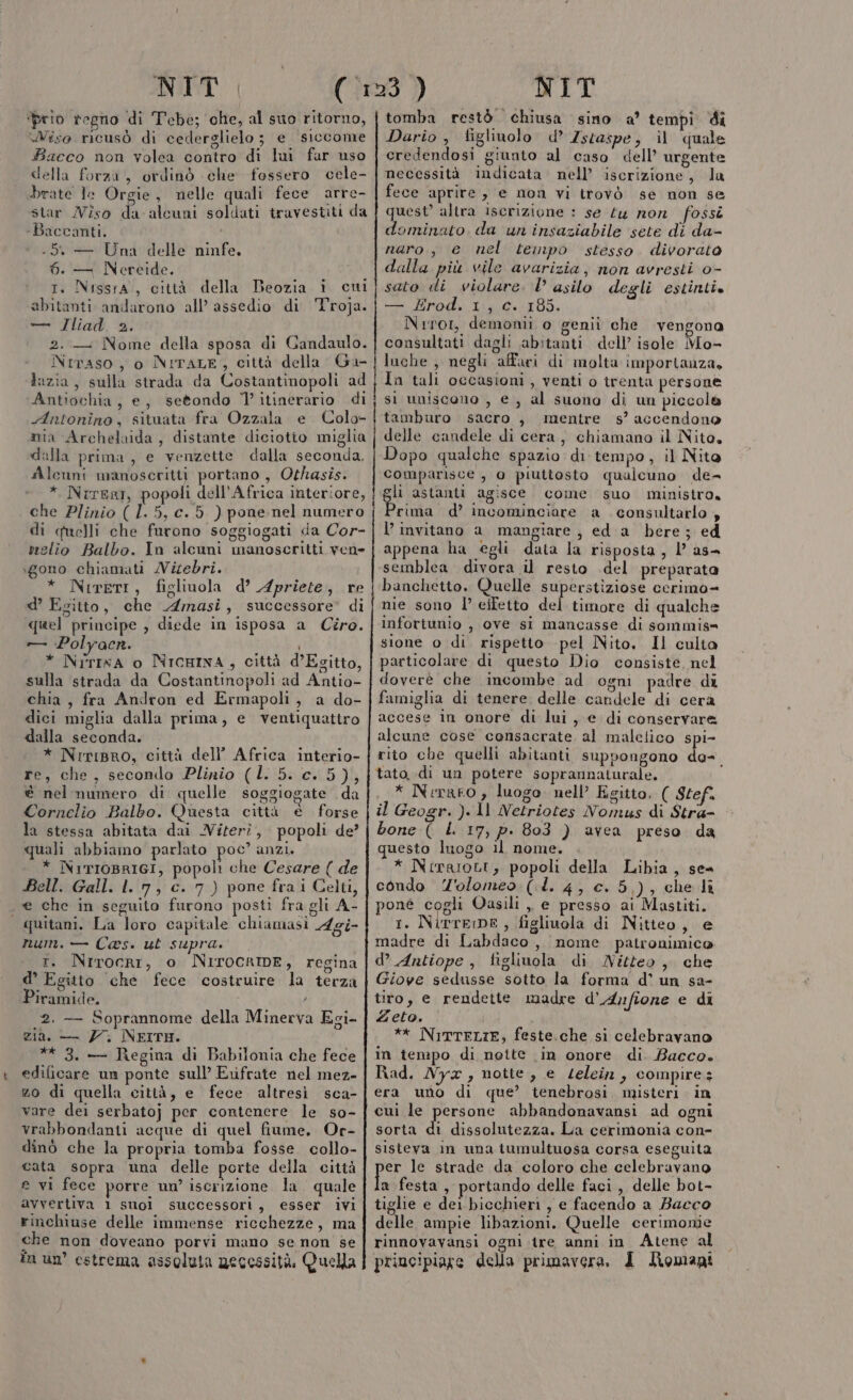 NIT ‘prio regno di Tebe; che, al suo ritorno, Wiso ricusò di cederglielo 3 e siccome Bacco non volea contro di lui far uso della forza, ordinò che fossero cele- brate le Orgie, nelle quali fece arre- star Viso da alcuni soldati travestiti da -Baccanti. -5 — Una delle ninfe, 6. — Nereide. rt. NissrA, città della Beozia i cui abitanti andarono all’ assedio di T'roja. — Iliad. 2. 2. .— Nome della sposa di Gandaulo. Nrraso , 0 NITALE, città della Ga- Jazia, sulla strada da Costantinopoli ad Antiochia, e, setondo 7 itinerario di Antonino, situata fra Ozzala e. Colo mia Archelaida , distante diciotio miglia dalla prima, e venzette dalla seconda. Alcuni manoscritti portano , Othasis. * NrrerI, popoli dell’Africa interiore, che Plinio (1.5, c. 5 ) pone nel numero di quelli che furono soggiogati da Cor- rielio Balbo. In alcuni manoscritti vene xgono chiamati MVizebri. * Nrrerr, figliuola d’ Apriete, re d’ Egitto, che Amasi, successore’ di quel principe , diede in isposa a Ciro. — :Polyaenr. * NirIna o NICHINA, città d’Esitto, sulla strada da Costantinopoli ad Antio- chia, fra Andron ed Ermapoli, a do- dici miglia dalla prima, e ventiquattro dalla seconda. * NiriBro, città dell’ Africa interio- re, che, secondo Plinio (L. 5. c. 5), è nel numero di quelle soggiogate da Cornelio Balbo. Questa città è forse la stessa abitata dai Viteri, popoli de’ quali abbiamo parlato poc” anzi. * NirIoBRIGI, popoli che Cesare ( de Bell. Gall. ll 7, c. 7) pone frai Celti, e che in seguito furono posti fra gli A- | quitani, La loro capitale chiamasi Agi- num. — Cas. ut supra. t. Nrirocri, o NIrocrIDE, regina d’ Egitto che fece costruire la terza Piramide. ] 2. — Soprannome della Minerva Egi- zia. — 7 NEITH. ** 3. — Regina di Babilonia che fece edificare un ponte sull’ Erfrate nel mez- zo di quella città, e fece altresi sca- vare dei serbato} per contenere le so- vrabbondanti acque di quel fiume, Or- dinò che la propria tomba fosse collo- cata sopra una delle porte della città e vi fece porre un’ iscrizione. la quale avvertiva 1 suoi successori, esser ivi rinchiuse delle immense ricchezze, ma che non doveano porvi mano se non se CIME NIT tomba restò chiusa sino a? tempi di Dario , figliuolo d’ Zscaspe, il quale credendosi giunto al caso dell’ urgente necessità indicata nell’ iscrizione, la fece aprire, e non vi trovò se non se quest’ altra iscrizione : se Lu non fossi dominato da un insaziabile sete di da- naro, e nel tempo stesso. divorato dalla più vile avarizia, non avresti o- sato di violare. l asilo degli estinti. — £rod. 1, c. 185. Nrrot, demonii o genii che .vengona consultati dagli abitanti dell’ isole Mo- luche , negli affari di molta importanza, ln tali occasioni, venti o trenta persone si uniscono , e, al suono di un piccole tamburo sacro , mentre s’ accendono delle candele di cera, chiamano il Nito, Dopo qualche spazio di tempo, il Nito comparisce , 0 piuttosto qualcuno de- gli astanti agisce. come suo ministro. rima d’ incominciare a consultarlo , l’ invitano a mangiare , ed a bere; ed appena ha egli data la risposta, l as- semblea divora il resto del preparata banchetto, Quelle superstiziose cerimo= nie sono l’ eifetto del timore di qualche infortunio , ove si mancasse di sommis= sione o di rispetto pel Nito. Il culta particolare di questo Dio consiste, nel doverè che incombe ad ogni padre di famigha di tenere delle candele di cera accese in onore di lui, e di conservare alcune cose consacrate al malefico spi- rito che quelli abitanti suppongono de- tato, di un potere soprannaturale. * Neraro , luogo. nell’ Egitto. ( Stef il Geogr. ). 1l Netriotes Nomus di Stra- bone ( L 17, p. 803 ) avea preso da questo luogo il nome, * Nirgiott, popoli della Libia, se condo 'olomeo (.d. 4, c. 5,), che li poné cogli Oasili ,, e presso ai Mastiti. 1. NirrEDE , figliuola di Nitteo, e madre di Labdaco, nome patronimico d’ Antiope , figliuola di Nitteo, che Giove sedusse sotto la forma' d’ un sa- tito, e rendette madre d’Anfione e di Zeto. ** NITTELIE, feste.che si celebravano in tempo di notte in onore di. Bacco. Rad. Nya, notte, e Lelein, compires era uno di que’ tenebrosi. misteri. in cui le persone abbandonavansi ad ogni sorta di dissolutezza. Lia cerimonia con- sisteva im una tumultuosa corsa eseguita er le strade da coloro che celebravano a festa, portando delle faci, delle bot- tiglie e dei bicchieri , e facendo a Bacco delle ampie libazioni. Quelle cerimonie rinnovavansi ogni. tre anni in Atene al