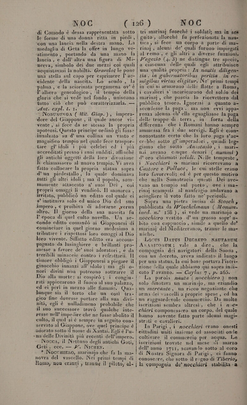 . NOC di Comodo è dessa rappresentata sotto le forme di una donna ritta in piedi , con una lancia nella destra mano. La medaglia di Geta la offre in lungo ve- stimento , portando da una mano la lancia, e dall’ altra una figura di Mi nerva, simbolo dei due mezzi coi quali acquistavasi la nobiltà. Gravelor le pone una stella sul capo per esprimere I° ac- cidente ' della nascita. Lo scudo , la alma, e la sciorinata pergamena ov? è aa genealogico , il’ tempio della gloria che si vede nel fondo , uniscono tutto ciò che può caratterizzarla. — Ant. expl. t. 1. ° NosuwuxnGA ( Mit. Giap.), impera- dore del Giappone , il quale ancor vi- vente , si fece da se stesso la. propria apoteosi. Questo principe ordinò gli fosse innalzato su d’ una collina un vasto e magnifico tempio nel quale fece traspor- tare gl’ idoli i più celebri ed i più VA resso i suoi sudditi, affinché d’un piedestallo, Ja quale dominava tutti gli altri idoli ; ma il popolo, som- mamente ‘attaccato a° suot Dei , coi proprii omaggi li vendicò. Il monarca , Irritato, pubblicò un editto col quale ei s’ instituiva solo ed unico Dio del suo impero , e proibiva di adorarne ,verun altro. Il giorno della sua nascita fu I epoca di quel culto novello. Un se- condo editto comandò ai Giapponesi di cominciare in quel giorno RES a iributare ì rispettosi loro omaggi al Dio loro vivente. Siffatto editto era accom- pagnato da lusinghiere e brillanti pro- messe a favore de’ suoi adoratori, e da terribili minaceite contro i refrattarii. Il timore obbligò i Giapponesi a piegare il ginocchio innanzi all’ idolo ; ma gli o- nori divini non poterono sottrarre il Dio alla morte: sì cospirò ; i congiu- rati appiccarono il fuoco al suo palazzo, ed ei perì in mezzo alle fiamne. Qua- Junque sia il torto che un così tra- gico fine dovesse portare alla sua divi- nità, egli è ci probabile che il suo successore trovò qualche inte- resse nell’ impedire che ne fosse abolito il culto, il qual si è sempre in seguito con- servato a vpi Lia ove quel principe è adorato sotto il nome di Xantai. Eeli è l’u- na delle Divinità più recenti dell’impero. Geti, ecc. — 7. NicHEN. * NoccHIERo, marinajo che fa la ma- novra del vascello. Nei primi tempi di Tioma, non cranvi , tranne il piloto, al- ì vin iii NOG tri marinaj fuorchè i soldati; ma in se guito , allorchè fu perfezionata la nau- tica, si fece un corpo a parte di ma- rina} , alcuni de’ quali furono impiegati al remo, e gli altri a diverse funzioni, Vegezio (4,3) ne distingue tre specie, a ciascuna delle quali egli attribuisce una qualità propria: 7 nautis diligen= tia, in gubernatoribus REST . in re= migibus virtus elisitur. e’ primi tempi in cui si armarono delle flotte a Roma, i cavalieri s' incaricarono del soldo dei marina] , che poscia. lo. ricevettero dal pubblico tesoro. Ignorasi' a quanto a- scendesse la paga ,. ma non evvi appa= renza alcuna ch' ella eguagliasse la paga delle truppe di terra, in forza della differenza. che i Romani hanno sempre ammessa fra i due servigi. Egli è cion nonostante certo che la loro paga s’ac= crebbe sotto gl’imperadori, quindi leg» giamo che sotto Anastasio , 1 mari- d? oro chiamati solidi. Nelle tempeste , Castore e Polluce, le cui stelle erano loro favorevoli; ed é per questo motivo questi Dei ave- vano un tempio sul porto, ove i ma- rina) scampati al naufragio andavano a sciogliere 11 voto fatto ne' pericoli. Sopra una pietra incisa di Stosch; pubblicata da /Z7inckelmann ( Monum. ined. n.° 158), si vede un. marinajo o nocchiero vestito . d’ un grosso sopr’ a- bito con cappuccio , simile a quello de? marina) del Mediterraneo, tranne le ma- niche. » Locus Dartus DECRETO NAUTARUM ArarIcoruM; vale a dire, che la compagnia dei navigatori della Saona , con un decreto, aveva indicato il luogo per una statua, la cui base portava l’iscri- zione Jella quale abbiamo qui sopra indi» cato l avanzo. — Caylus 7, p. 265. ‘ La parola nauta ( nocchiero ) non solo dinotava un marinajo, ma eziandio un mercante, n ricco negoziante che arma dei vascelli a proprie spese, ed ha un ragguardevole commercio. Da molte PDA, 3 iscrizioni sembra altresì, che 1 70c- hanno sovente fatto parte alcuni magi» strati e cavalieri. In Parigi, i mnocchieri erano onesti eittadini uniti insieme ed associàti onde coltivare il commercio per acqua. Le iscrizioni trovate nel mese di marzo dell’ anno 1711, scavando sotto. al core di Nostra Signora di Parigi, ci fanno la compagnia de’ nocchieri stabilita - a :%
