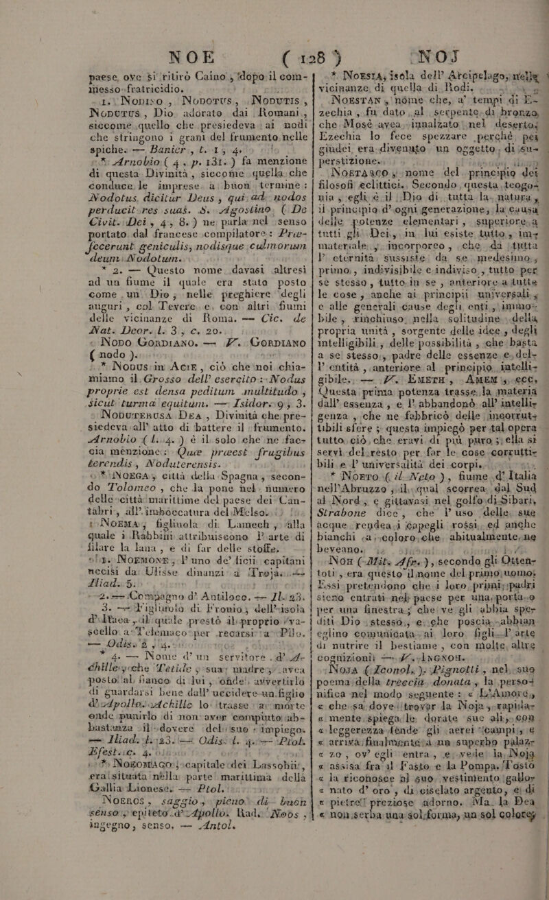 NOE paese, ove di ritirò Caino, dopo il com- messo-fratricidio. (alc 1. Nopixo, Noporvs, NoputIs, Nopurus, Dio. adorato dai Romani, siccome quello che presiedeva \ aì nodi che stringono i grani del frumento, nelle spiche» — Banicr., £. 15 40 lo” e Arnobio ( 4, p. 131.) fa menzione di questa Divinità, siecome quella che conduce le imprese. a; buon, termune.: Nodotus. dicitùr Deus, qui ad. nodos perducit:res suas. S. Agostino. ( De Civit.: Dei, 4 8.) ne parla nel senso portato. dal francese compilatore: Pre- fecerunt geniculis; nodisque culmorwn deuni: Nodotwin. RITA * 2. — (Quesito nome. .davasi altresi come .un'\ Dio; nelle preghiere ‘degli auguri , col Tevere. e, con. altri. fiumi delle vicinanze di Roma. — Cic. de 4AVat. Deor. l: 3; c. 20. « Nono Gonpiano. — 77. Gorpiano (modo ). ni i.* Nobus:in Acir, ciò che:noi chia- miamo il.Grosso dell’ esercito: Nodus proprie est densa peditum anultitudo , sicut'turma'equitum. — Isidors»9 3. Noburerusa Dea , Divinità che pre- siedevavall’ atto di battere il framento. Arnobio ( l...4. ) è il.solo che ne :fac+ cia menzione: Que preest frugibus terendis, Noduterensis. ij ib o NoEGA» città della Spagna , secon- do Tolomeo , che la pone nel, numero delle scittà marittime del paese dei Can- tabri:, all’ imboecatura del Miclso, i) | ioNorma; figlinola di Lamech alla quale i.\Rabbini attribuiscono] arte di filare la lana, e di far delle stoffe. sf. NOEMONE;.l’ uno de’ licii capitani mecisi da: Ulisse dinanzi. ad Trojan. 4! Hliad:5: i sr 2. Compagno d’ Antiloco. — Zh. 23. 3. e T'igliurolo di Fromio,; dell*isola dPltaca cilquale prestò alproptio vva- scello arl'elemaco: per .recarsivavPilo. a OQdiso'$ 9 Ie 13 * 1 chille:» cche ‘Letide y-sua; madregi avea posto!lal fianco di lui, ‘ofide!, avvertirlo di guardarsi bene dall’ uccidere un.figlio dvdpollo:rAckille lo: itrasse ‘arvomorte onde punirlo idi non'ayver compiuto! ib» bastanza cil'dovere del isuo &lt; impiego» — Iliad:ob123./T Odis:d. 4 (Plol. Hifeshiio, go osbot ose | 10.4 Noromaco:)o capitale dei Lassobii?, eralsituata nella parte! marittima della Gallia -Lionese: + Ptolissitoi. O Noeros, saggio, pieno di- bwoh senso: epiteto .d’r4pollo. had. ‘Nobs , ingegno, senso, — Antol. vi NOI * NoEsIa; isola dell’ Arcipelago; nelle vicinanze, di quella di Rodi. 4. us NOESTAN , nome che, a’ tempi di È- zechia , fu dato al serpente. di bronza, che Mosè avea innalzato nel deserto; Ezechia lo fece spezzare perchè. pei giudei era divenuto un oggetto di ;su- perstizione». E Noerarco yi nome del. principio det filosofi! eclittici., Secondo, questa. teogo= li principio. d’ ogni generazione; la causa delle potenze elementari, superiore, a tutti gli Dei, in lui esiste iutto, imy eternità. sussiste: da se. medesimo, primo, indivisibile c.indiviso,, tutto: per st stesso, tutto.in se , anierlore a lutie le cose, anche al prionipa universali. ; e alle generali cause degli enti, immo: bile, rinchiuso; nella. solitudine delia propria unità, sorgente delle idee., degli intelligibili.; delle possibilità ; che basta a se! stesso;, padre delle essenze, e, del- l'entità , anteriore al principio intelli- gibile,, — 177, EmerH, \AMEM:,,00CC, Questa: prima potenza trasse, la materia dall’ essenza, e 1° abbandonò..all’ intelli» genza , che ne febbricò delle incorrut+ tbili sfere 5: questa impiegò per tal. opera tutto, ciò, che. eravi. di puù puro ;} ella sì servi del;resto, per far cose corrutti» bili. e d’ universalità dei corpi. GA SC * Norto (il Neto ), fiume .d’ Italia nell’Abruzzo jul qual scorrea dal Sud al Nord, e gittavasi nel golfo.di-Sibari, Strabone dice, che l uso delle, sue acque, rendea.i Gopegli rossi, ed anche bianchi a iscoloro; che, abitualmente. ne beveano.. |. Afi. I secanda gli Otten- l.ssì pretendono che. i loro, primi;:padri sieno entrati. nel pacse per una,porta.0 per una finestra; che ve gli abbia sper diti Dio stesso.; esche poscia abbian egiino comunicata. ai loro. figli-P'arte Noysa {Zeonol, ): Pignotti, nel. suo pocma:della treccia, donata ; la perso+ nifica nel modo seguente : c L'Amore, « che. sa dove !trevar da Noja scrapilar ‘leggerezza fènde gli (aerei *(Campi;; € arriva finalmenteta ua superbo palazz z0, ov egli entra, .e; vede; la, Noja assisa fra/al Fasto e la Pompa./T'osia nato d’ oro , di;ciselato argento, € pietre! preziose adorno. Ma. la Dea ì