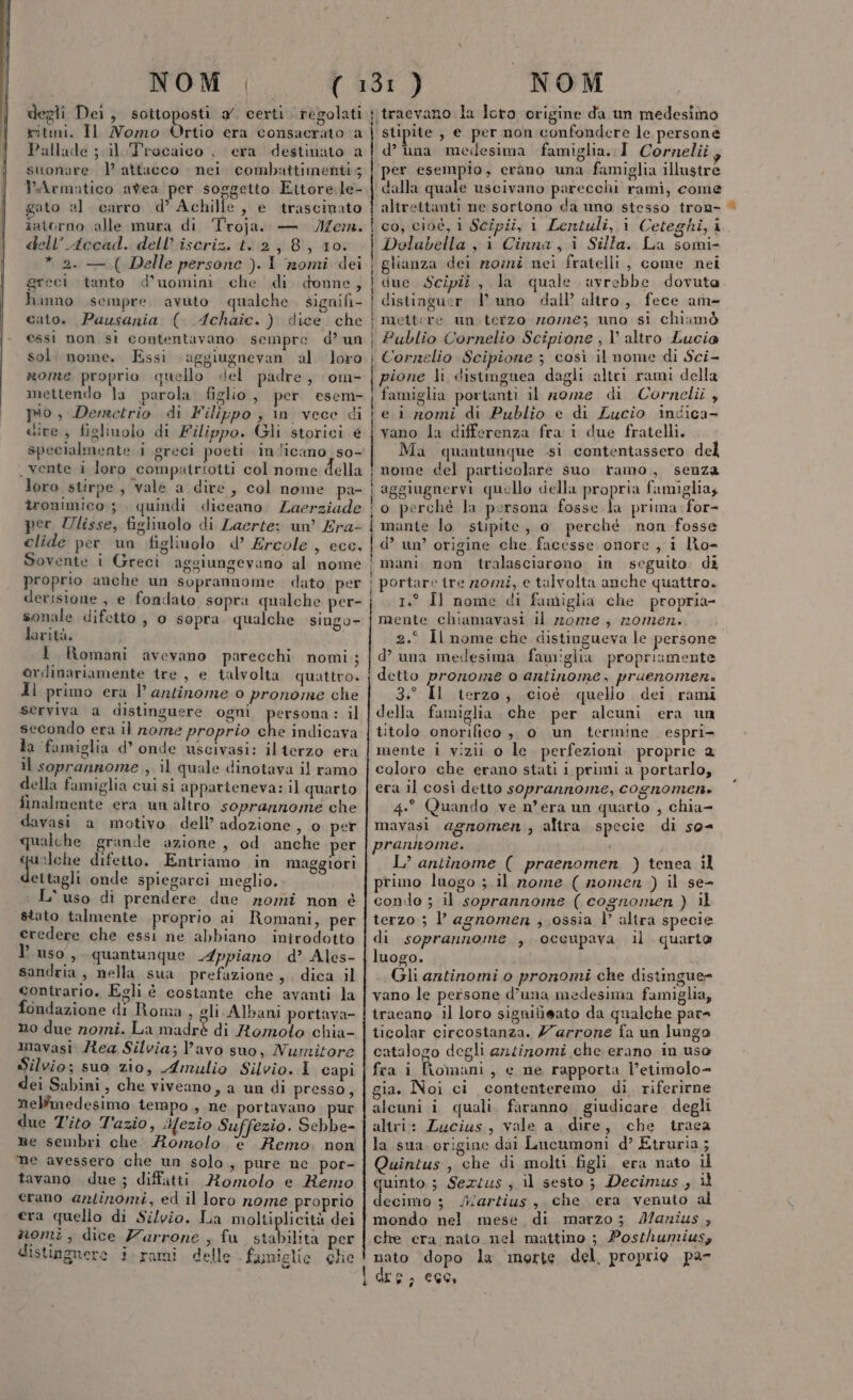 degli Dei, sottoposti x. certi regolati ritmi. Il Nomo Ortio era consacrato a Pallade ; il Trocaico , era destinato a suonare 1? attacco nei. combattimenti; PArmatico avea per soggetto Ettore.le- gato al carro d’ Achille, e trascinato intorno alle mura di Troja. — Jem. dell’Accad. dell’ iscriz. t..2, 8, 10. * 2. — ( Delle persone ). I nomi dei greci tanto d'uomini che di. donne, hanno sempre avuto qualche signifi- cato. Pausania (. Achaic.) dice che essi non sì contentavano. sempre d’ un sol. nome. Essi aggiugnevan al loro rome proprio quello «el padre, om- mettendo la parola. figlio , per esem- pio, Demetrio di Filippo, in vece di sive , figliuolo di Filippo. Gli storici e specialmente i greci poeti in.licano_ so- . vente i loro compatriotti col nome della loro stirpe, vale a dire, col nome pa- tronimico 3 quindi diceano. Zaerziade per Ulisse, figliuolo di Laerte; un’ Era- clide per un figliuolo d’ Ercole, ecc. Sovente i Greci aggiungevano al nome proprio anche un soprannome. dato, per derisione , e fondato sopra qualche per- sonale difcito , 0 sopra qualche singo- larità. 1 Romani avevano parecchi nomi; ordinariamente tre, e talvolta quattro. dl primo era Vl antinome 0 pronome che serviva a distinguere ogni persona: il secondo era il rome proprio dn indicava da famiglia d’ onde uscivasi: il terzo era il soprannome , il quale dinotava il ramo della famiglia cui si apparteneva: il quarto finalmente era un altro soprannome che davasi a motivo. dell’ adozione, 0 per qualche grande azione, od anche per urlche difetto. Entriamo in maggiori dettagli onde spiegarci meglio. L'uso di prendere due nomi non è stato talmente proprio ai Romani, per eredere che essi ne abbiano introdotto l’uso, quantunque Appiano d’ Ales- sandria, nella sua prefazione, dica il contrario. Egli è costante che avanti la fondazione di Roma, gli Albani portava- no due nomi. La madrè di Romoto chia- mavasi Ziea Silvia; lavo suo, Numitore Silvio; suo zio, Amulio Silvio. I capi dei Sabini, che viveano, a un di presso, nelfmedesimo tempo , ne portavano pur due Tito Tazio, iHezio Suffezio. Sebbe- ne sembri che Romolo € Remo. non ‘me avessero che un solo, pure ne por- tavano due; diffitti Romolo e Kenzo erano arlinomi, ed il loro nome proprio era quello di Silvio. La moltiplicità dei nomi, dice Zarrone ; fu stabilita per distinguere i.rami delle famiglie che | | } i ‘traevano la Ioto origine da un medesimo stipite , e per non confondere le persone d’ una medesima famiglia. I Cornelii per esempio, cerano una famiglia illustre dalla quale uscivano parecchi rami, come altrettanti ne sortono da uno stesso tron- co, cioè, i Scipii, 1 Lentuli, i Ceteghi, ì Dolabella, i Cinna, i Silla. La somi- glianza dei mosni nei fratelli, come nei due Scipit, la quale avrebbe dovuta distinguer | uno dall’ altro, fece am- mettere un tetzo 70/70; uno si chiamò Publio Cornelio Scipione , V’ altro Lucie Cornelio Scipione ; così il nome di Sci- pione li, distimguea dagli altri rami della famiglia portanti il nome di Cornelii , e i nomi di Publio e di Lucio indica- vano la differenza fra i due fratelli. 2.° Il nome che distingueva le persone d’ una medesima famiglia propriamente detto pronome o antinome, pruenomen:» 3.° Il terzo; cioè quello dei rami della famiglia che per alcuni era un titolo onorifico è, o un termine espri- mente i vizii o le perfezioni. proprie 2 coloro che erano stati i primi a portarlo, era il così detto soprannome, cognomen. 4.° Quando ve n'era un quario , chia- mavasi agromen ; altra. specie di so= prannome. L’ antînome ( praenomen ) tenea il primo luogo ; il nome ( nomen ) il se- conio ; il soprannome ( cognomen ) il terzo ; l agnomen , ossia | altra specie di soprannome , oceupava il quarta luogo. Gli antinomi 0 pronomi che distingue vano le persone d’una medesima famiglia, traeano il loro signitieato da qualche par ticolar circostanza. 7arrone fa un lungo catalogo degli arntizomi che erano in uso fra i Lomani, e ne rapporta l’etimolo= gia. Noi ci contenteremo di. riferirne alcuni i quali, faranno. giudicare degli altri: Zucius, vale a. dire, che traea la sua origine dai Lucumoni d’ Etruria; Quintus, che di molti figli era nato il quinto; Sezius ; il sesto; Decimus., it decimo 3 /artius , che era venuto al mondo nel mese di marzo; 4?anius , che era nato nel mattino ; Posthumiusy nato dopo la morte del, proprie par Co, al *%