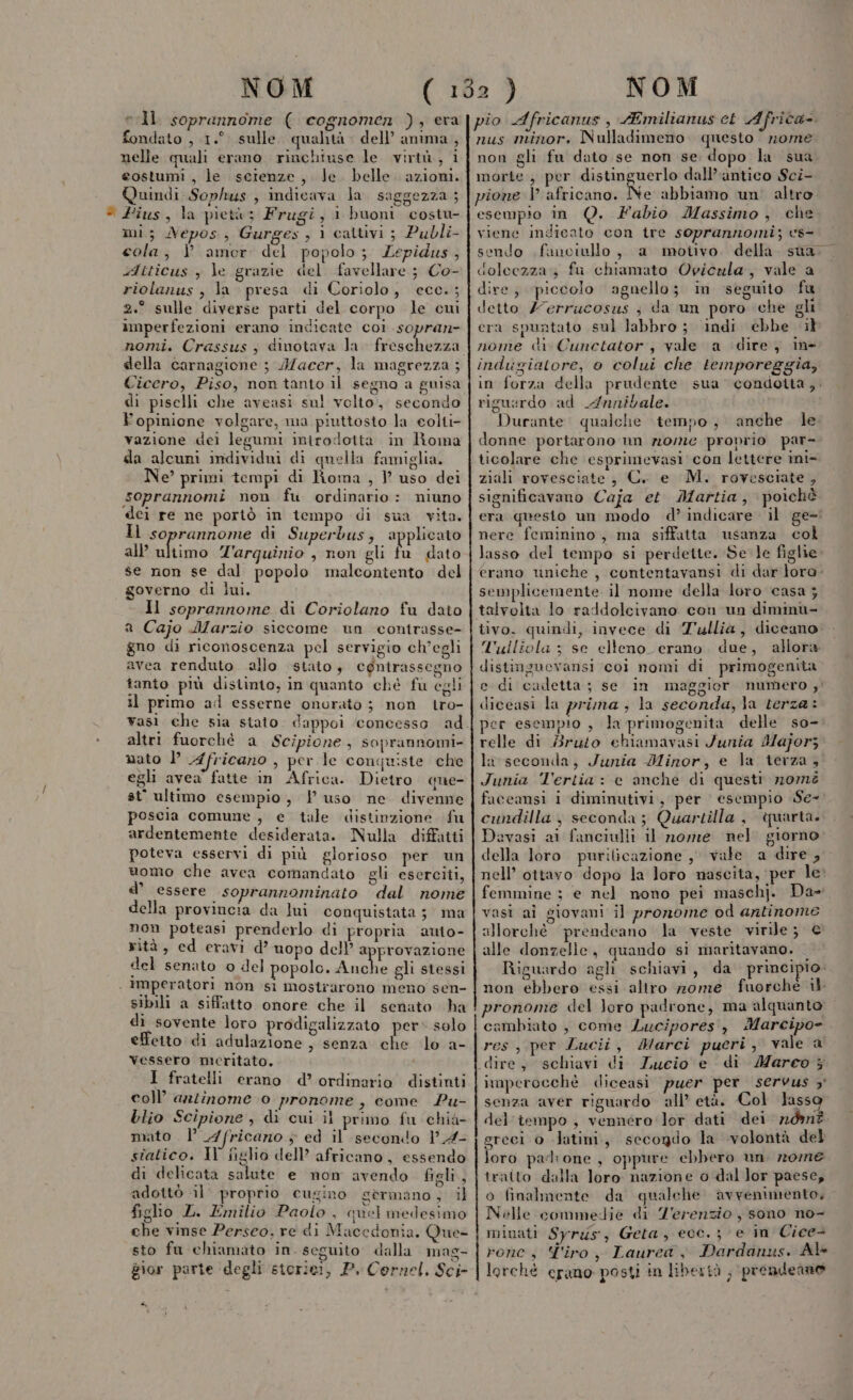 vIl. soprannome ( cognomen ), eva fondato , 1.°. sulle. qualità dell’ anima , nelle quali erano. rinchiuse le virtù, i costumi , le scienze, le. belle. azioni. Quindi Sophus , indicava la saggezza ; * Fius, la pietù; Frugi, i buoni costu- mi; Nepos, Gurges , 1 cattivi ; Publi- cola, } amer del popolo; Lepidus, sAtticus , le grazie del favellare ; Co- riolanus, la presa di Coriolo, ecc.; 2.° sulle diverse parti del corpo le cui imperfezioni erano indicate coi sopran- della carnagione ; A/acer, la magrezza ; Cicero, Piso, non tanto il segno a guisa di piselli che aveasi su! volto, secondo Y opinione volgare, ma piuttosto la eolti- vazione del legumi introdotta in Roma da alcuni individui di quella famiglia. Ne’ primi tempi di Roma , ? uso dei soprannomi non fu ordinario: niuno dei re ne portò in tempo di sua vita. Il soprannome di Superbus, applicato all ultimo Z'arquinio , non gli fu dato se non se dal popolo malcontento del governo di lui. Il soprannome di Coriolano fu dato a Cajo Marzio siccome un contrasse- gno di riconoscenza pel servigio ch'egli avea renduto allo stato, cgntrassegno tanto più distinto, in quanto ché fu egli il primo ad esserne onorato ; non tro- altri fuorché a Scipione, soprannomi- mato PP Africano , per le conquiste che egli avea fatte in Africa. Dietro. que- st' ultimo esempio, | uso ne divenne poscia comune , e tale distinzione fu ardentemente desiderata. Nulla diffatti poteva esservi di più glorioso per un uomo che avea comandato gli eserciti, d’ essere soprannominato dal nome della provincia da lui conquistata; ma non poteasi prenderlo di propria auto- rità, ed eravi d’ uopo dell’ approvazione del senato o del popolo. ata gli stessi . Imperatori non si mostrarono meno sen- sibili a siffatto onore che il senato ha di sovente loro prodigalizzato per» solo effetto di adulazione , senza che lo a- Vessero meritato. I fratelli erano d’ ordinario distinti coll’ arzinome 0 pronome , come Pu- Llio Scipione , di cui il primo fu chià- mato . l’ 4 fricano + ed il secondo VA- statico. Il figlio dell’ africano, essendo di delicata salute e non avendo figli, adottò il’ proprio cugino sermano, il figlio L. Emilio Paolo , quel medesimo che vinse Perseo, re di Maccdonia. Que- sto fu chiamato in. seguito dalla mas- gior parte degli storie, P. Cornel, Sci pio Africanus , AEmilianus ct Africa. nus minor. Nulladimeno questo nome non gli fu dato se non se dopo la sua morte , per distinguerlo dall’ antico Sci- pione l africano. Ne abbiamo un. altro esempio in Q. Fabio Massimo, che viene indicalo con tre soprannomi; cs sendo fanciullo, a moiivo. della. sua.” dolcezza; fu chiamato Oviczla, vale a dire; ‘piccolo agnello; in seguito fu detto Z7errucosus ; da un poro che gli era spuntato sul labbro; indi ebbe il nome di Cunctator, vale a dire, ine indugiatore, 0 colui che temporeggia, in forza della prudente sua condotta,. rigusrdo ad 4#nnibale. Durante: qualche tempo, anche. le donne portarono un nome proprio par- ticolare che esprimevasi con lettere ini- ziali rovesciate, C. e M. rovesciate , significavano Caja et. Martia, poichè era qnesto un modo d’ indicare il ge- nere feminino, ma siffatta usanza col lasso del tempo si perdette. Sele figlie erano uniche , contentavansi di dar lore. semplicemente. il nome della loro casa ; talvolta lo raddolcivano con un diminù- tivo. quindi, invece di Tullia, diccano. Tuiliola ; se elteno_ erano. due, allora distinguevansi coi nomi di primogenita e di cadetta; se in maggior numero ;' diceasi la prima, la seconda, Ja terza: er esempio , la primogenita delle so- relle di Bruto ehiamavasi /unia Maforz la seconda, Junia Minor, e la terza, Junia Tertia: e anche di questi nomè faceansi i diminutivi, per esempio Se-: cundilla, seconda; Quartilla , quarta. Davasi ai fanciulli il nome nel giorno della loro purilicazione , vale a dire ; nell’ ottavo dopo la loro nascita, per le: femmine ; e nel nono pei maschj. Da» vasi ai giovani il pronome od antinome allorchè prendeano la veste virile ; € alle donzelle, quando si maritavano. _ Riguardo agli schiavi, da principio: non ebbero essi altro rome fuorché il pronome del loro padrone, ma alquanto cambiato , come Lucipores, Marcipo- res, per Lucii, Marci pueri, vale a dire, schiavi di Lucio e di Marco 3} inmperocchè diceasi puer per servus 3° senza aver riguardo all’ età. Col lasso del tempo , vennero lor dati dei 70m? greci o -latini, secogdo la volontà del loro padione , oppure ebbero un rome tratto dalla loro nazione o dal lor paese, o finalmente da qualche. avvenimento, Nelle commedie di Z'erenzio, sono no- minati Syrus, Geta, ecc. ; e in Cice+ rone s Tiro, Laurea, Pardanus. Al lorchè erano posti in libertà , prendenno TI