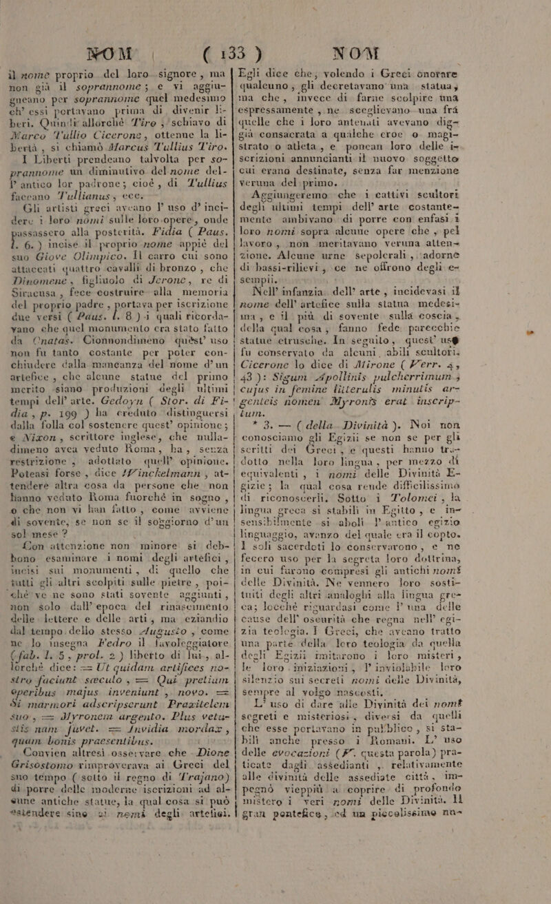 non già il soprannome; e vi aggiu- gneano per soprannome quel medesimo ch’ essi periavano prima di, divenir li- beri. Quindi allorchè Tiro ; schiavo di Marco l'ullio Cicerone, ottenne la li- bertà , si chiamò J/arcus T'ullius Tiro. I Liberti prendeano talvolta. per so- prannome un diminutivo. del nome del- P antico lor padrone; cioé, di Z'ullius faccano 7'ullianus, cce. Gli artisti greci avcano ] uso d? inci- derc i loro nomi sulle loro.opere, onde assassero alla posterità. Fidia ( Paus. . 6.) incisé il proprio nome appiè del suo Giove Olimpico. Il carro cui sono attaccati quattro cavalli di bronzo , che Dinomene , figlivolo di Jerone, re di Siracusa, fece costruire. alla memoria del proprio padre aperta ra per iscrizione due versi ( 2aus. Î. 8.) quali ricorda- vano che quel monumento cra stato faito da Onatas. Cionnondimeno quèst uso non fu tanto costante per poter con- chiudere dalla mancanza del nome d’ un artefice , che alcune statue del primo merito -siamo produzioni degli ultimi tempi dell’ arte. Gedoyn ( Stor. di Fi- dia, p. 199 ) ha creduto distinguersi dalla folla col sostenere quest’ opinione; e Nixon, scrittore inglese, che nulla- dimeno avea veduto Roma, ha, senza restrizione , adottato. quel opinione. Poteasi forse, dice //inchelmann , at- tendere altra cosa da persone che. non fanno veduto Roma fuorché in sogno , 0 che non vi han fatto, come avviene di sovente, se non se il soggiorno d’un sol mese ? 1 {Jon attenzione non minore si deb- bono esaminare i nomi degli artefici , incisi sui monumenti, di quello che îutti gli altri scolpiti sulle pietre, poi- ‘ché ve.ne sono stati sovente aggiunti, non solo dall’epoca del rinascimento delle lettere e delle arti, ma eziandio dal tempo. dello stesso 2/ugusto , come ne lo insegna Fedro il. favoleggiatore (fab. 1.5, prol. 2) libetto di lui, al- lorchè dice: == Ut quidam artifices no- stro faciunt seculo, = Qui pretium operibus majus inveniunt ,. novo. Si marmori adscripserunt Pragitelem suo, = dyroncin argento. Plus vetu- stis nam fuvet. = {nvidia mordax, quam bonis praesentibus. Convien altresi osservare che . Dione Grisostomo rimproverava ai Greci del suo tempo (setto il regno di Yrajano) di porre delle moderne iscrizioni ad al- sune antiche statue, la qual cosa si può pn au NOM qualcuno ; gli decretavano una statua; ma che, invece di farne scolpire una espressamente , ne sceglievano una fra quelle che 1 loro anienati avevano dig- già consacrata a quilehe eroe e magi- strato o atleta, e poncan loro delle i» scrizioni annuncianti il nuovo soggetto cui erano destinate, senza far menzione veruna del primo. Aggiungeremo che i cattivi scultori degli ultimi tempi dell’ arte costante- mente ambivano di porre con enfasi 1 loro nomi sopra alcune opere che , pel lavoro, non meritavano veruna alten» zione. Alcune urne sepolcrali, .\adorne di bassi-rilievi, ce ne offrono degli e- sempii. i Nell’ infanzia. dell’ arte, incidevasi il nome dell’ artefice sulla statua medesi- ina , e il più di sovente. sulla coscia, della qual cosa, fanno fede. parecchie statue etrusche, In seguito, quesi’ us@ fu conservato da alcuni. abili scultori. Cicerone lo dice di Mirone ( Yerr. 43 43): Sigum Apollinis pulcherrimum 4 cujus in femine luterulis minulis ar- genteis nomen Myroniz erat. inscrip- ium. * 3. — ( della. Divinità ). Noi non conosciamo gli Egizii se non se per gli serilti der Greci, e questi hanno tru dotto nella loro lingua, per mezzo di equivalenti, i nomz delle Divinità E- gizie; la qual cosa rende difficilissimo di riconoscerli. Sotto i Tolomei, la lingua greca si stabili in Egitto, e in tico egizio an ii sensibilmente si aboli. 1 linguaggio, avanzo del quale era il copto. 1 soli sacerdoti lo conservarono, e ne fecero uso per la segreta loro dottrina, in cui furono compresi gli antichi n07n8 delle Divinità, Ne vennero loro sosti- tniti degli altri analoghi alla lingua gre- ca; locché ricuardasi come ! una delle cause dell’ oseurità che regna nell’ egi- zia teologia. I Greci, che aveano tratto una parte della loro teologia da quella degli Egizii imitarono i Îlero misteri, le iero. iniziazioni, } inviolabile loro silenzio sui secreii mozmi delle Divinità, sempre al volgo nascesti. L'uso di dare alle Divinità dei nomf segreti e misteriosi, diversi da quelli che esse poriavano in pubblico , si sta- bili anche presso i Romani. L’ uso delle evocazioni (#7. questa parola) pra- licate dagli assedianti ,. relativamente alle divinità delle assediate città, im- pegnò vieppiù. a coprire. di profondo mistero i veri nomi delle Divinità. IH ì