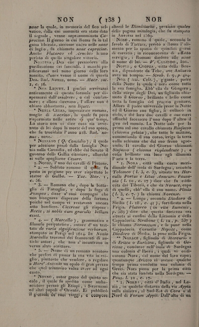 none la quale, in memoria del fico sel- vatico, dalla cui sommità era stato dato il segnale, venne soprannominata Ca- protina. Il giorno in cui Roma fu in tal uisa liberata, siccome cacea nelle none | di luglio , fu chiamato none caprotine. | Anche Plutarco ed Arnobio honno | perlato di quella singolare vittoria. Noxpisa , Dea che presiedeva alla purificazione dei fanciulli. ì maschi pu- rificavansi nel nono giorno della loro nascita, d’once venne ii nome di questa | Dea. Rad. Nonus, nono. — Macr. sat. Pc 16. * Nox Liourr. I giudici servivansi anticamente di questa formola per di- spensarsi dall’ assolvere, 0 dal condan- | nare; e allora dicevano , V affare non è chiaro abbastanza, nor liquet. | * Noxia UErsA, imperatrice romana, moglie di J4iacrino, la quale fu poco risparmiata nelle satire di que’ tempi. La storia don ci dice cosa sia avve- nuto di lei dopo la morte del suo sposo, che fu trucidato |? anno 218. Rad. no0- nus , nove. . * Noxrano ( Q. Considio) ; il quale per adozione passò dalla famiglia No- nia nella Considia, ed ebbe dal Senato il | governo della Gallia citeriore, allorché | si volle spogliarne Cesare. 1. Nomio, i uno dei cavalli di Plutone. * 2. — Soldato romano. il quiîile fu posto in prigione per aver rispettato le statue di Galba. — Tac. Stor. 1, c. 56. * 3. — Romano che, dopo ln batta- glia di Farsaglia, e dopo la fuga di fompeo , disse a’ suoi com agni che non bisognava disperare della fortuna poiché nel campo vi restavano ancora otto bandiere... Cicerone gli rispose : Recte ; sì nobis cum graculis bellum esset. * 4. — (Marcello ), grammatico e filosofo peripatetico , autore d’ un trat- tato de varia significatione verborum, stampato in Parigi nel 1614. In Nonio Marcello trovansi dei frammenti di an- stichi autori; che non s’ incontrano in verun altro scrittore. * 5. — Nome di um romano senatore che preferì di passar Ja sua vita in esi- glio, piuttosto che vendere, o regalare @ Marc® Antonio un opalo di gran prezzo che quel triamviro volea avere si ogni costo. * Nowxno , autor greco del quinto se- colo , il quale fu spedito come amba- sciatore presso gli Etiopi, i Siracusani ed altri popoli d’ Oriente. Ei pubblicò il giornale de’ suoi viaggi, e compose altresì le Dionisiache , prezioso quadro della pagana mitologia, che fu stampato in Anversa nel 1569. Nono , romano il quale, secondo la favola di Z'zetzes, prestò a Roma Pali mento per lo spazio di quindici giorni di carestia ; in riconoscenza di siffatto servigio, i Romani diedero alle none il nome di lui. — 77. CaLempo, ipo. Nopra, o Cropra , ciità della Beo- zia, dipendente da Tebe, ove Anfiarao avea un tempio. — Strab. I. 9, p. 404» Nor { Wit. Celt.), gigante, padre della Notte la quale è nera come tutta la sua famiglia. Ebb' ella da Glingero ; della stirpe degli Dei, un figliuolo chia- mato il Giorno , brillante e bello come tutta la famiglia del proprio genitore. Allora il padre universale prese la Notte ed il Giorno suo figlio, ii collocò in cielo, e dié loro due cavalli e due carri affinchè facessero l’uno dopo l° altro il giro del mondo, La Notte sale per la prima sul suo cavallo chiamata Rinfasso (chioma gelata ) ; che tuite le mattine, cominciando il suo corso, irriga la terra colla schiuma che dal suo freno sgoc- Sinfasso ( chioma risplendente ), e colra brillante sua luce egli illumina }’ aria e la terra. * 1. NORA, città ‘sulla costa meri- dionale dell’ isola di Sardegna, secondo Tolomeo (L. 3, c. 3), situata tra /7er- culis Portus e Litus Anneum. Fausa- nia (l. 10, c. 17) dice che fu edifi- cata dat Tiberii, e che da Norace, capo di quelli, ebb’ ella il suo nome. Plinio (4. 3, c. 7. ) la chiama WNVorense. * 2. — Luogo, secondo Diodoro di Sicilia (/. 18, c. 41), fortificato nella Frigia. Plutarco (in vita Eumenis, p. 589 ) dice che questa fortezza era situata ai confini della Licaonia e della Cappadocia. Strabone ( l. 12, p. 537 } la chiama Neroassum , e la pone nella Cappadocia. Cornelio Nepote, come Diodoro di Sîcilia, la pone nella Frigia. ** NoRACE , figlinolo di Alercurio e di Eritca o Euristea, figliuola di Ge- rione, condusse nell’ isola ‘(di Sardegna una colonia d’ Iberii, i quali vi edifi- carono Nora, cal nome del loro capo; quantunque v4risteo vi avesse- qualche tempo srt condotto una colonia di Greci. Nora passa per la prima città che sia stata fondata nella Sardegna. — Paus: lio se 17 * 1. Norsa, città d’ Italia ,, nel La- zio , in qualche distanza della via Appia sulla sinistra, el Sud-Est di Cora o al Nord di Forum Appii. Dall’ alto di un