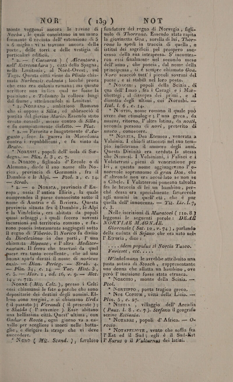 NOR monte veggonsi ancora le rovine di Norba , le quali consistono in un muro formante il recinto dell’ estensione di 5 a 6 miglia» vi si trovano ancora della porte, delle torri e delle vestigia di particolari edificii, * 2.— (Caesarea ) ( Alcantara, nell’ Estremadura ), città della Spagna, nella Lusitania, al Nord-Ovest, sul Tago. Questa città viene da Plinio chia- mata Norbensis colonia ; locchè prova che essa era colonia romana; ma questo serittore non inilica qual ne fosse la posizione ; e T'olomeo la colloca. luagi dal fiume , attribuendola ai Lusitani. * 1. Norsano , ambizioso Romano che. si oppose a Silla, ed abbracciò il partito del giovine I/ario. Essendo stato ereato console , mosse contro di Silla, e fu compiutamente disfatto. — Plut. * 2. — Favorito e luogotenente d’.4u- gusto , fece. la guerra in Macedonia contro i repubblicani, e fu vinto da Bruto. * NorENst, popoli dell’ isola di Sar- degna. Plin..l. 8;:c. 7: 1. NorIco, figliuolo d’ Ercole o di Alemano, diede il suo nome alla No- rica, provincia di Germania , fra il Danubio e le Alpi. — Ptol. 2, c. 14, — Strab. \ * 2. — o Norrica, provincia d’ Eu- ropa, ossia l’ antica Illiria, la quale comprendea il paese conosciuto sotto il nome di Austria e di Baviera. Questa provincia situata fra il Danubio , le Alpi e Ja Vindelicia, era abitata. da popoli quasi selvaggi, i quali fecero soventi incursioni. sul. territorio romano , e fu- rono poscia interamente soggiogati sotto il regno di Tiberio. Il Norico fu diviso da Diocleziano ‘in due parti, | una chiamata Ripense; e l’ altra IMediter- raneum. Il ferro che traevasi da quel aese era tanto eccellente, che ad una iosa spada davasi il nome di roricus ensis: — Dion. Perieg. — Strab. 4. — Plin. 34, c. 14..— Tac. Hist.3, e. 5. — Hor. 1, od. 16, v. 9. — Met. i4givi NI2. NornE (Mit. Celt, ), presso i Celti così chiamansi le fate o parche che sono depositarie dei destini degli nomini. El- leno sono vergini,.e si shiaftano Urda { il passato ); Zcrandi ( il presente ) ; e Skalda ( l’ avvenire ). Esse abitano una bellissima città. Quest’ ultima , con Gadur e Rosta, ogni giorno va a ca- vallo per scegliere i morti nelle batta- glie, e dirigere la strage che vi deve succedere. NOT fondatore del regno di Norvegia ; figli. uolo di Thorrone. Essendo stata rapita la giovinetta Goa , sorella di lui, J'hor= rone lo spedì in traccia di quella, e istituì dei sagrificii pel prospero suc- cesso della sua intrapresa. S’ incontra ron essi finalmente nel secondo mese dell’ anno , che poscia, dal nome della principessa; si é sempre chiamato Goa. Noro scacciò tutt’ i piccoli sovrani del paese , e si stabili nel loro posto. * Noross:, popoli della Scizia, di qua dell’ Imao , fra i Cacagi e i Mar- chettegi, al dissopra dei primi, e al dissotto degli ultimi, coi Noroshi. — Ital. L 6, c. 14. * NosrIo, nome romano il quale può avere due etimologie 3 l’ una greca, da nostos, ritorno, V altra latina, da rosti, seconda persona di novi, preterito di nosco , conoscere. ** Norzia, Dea Etrusca, venerata a Valsinia. I chiodi attaccati nel suo tem- pio indicavano il numero degli anni. Questa Divinità era creduta la stessa che Nemesi. I Volsiniani, i Falisci e î Volaterrani , pieni di venerazione per lei, a questo nome aggiungevano |’ 0- norevole soprannome di gran Dea, che d’ altronde non era accordato se non se a Cibele. I Volaterrani poneano talvolta fra le braccia di lei un bambino, per- ché dessa era specialmente favorevole agli uomini in quell’ età, che è pur quella dell’ innocenza. — Tit. Liv. L. 7, Cx31 | . Nelle iscrizioni di Muratori ( 110.8} leggonsi le seguenti parole: DEAE NORTIAE MAGNAE. Giovenale ( Sat. 10, v.74) , parlando della caduta di Sejano che era nato nel» l' Etruria, dice: , . +. « idem populus si Nortia Tusco. Favisset, et i.e VW'inkelmann le avrebbe attribuito una pasta antica di Stosch , rappresentante una donna che allatta un bambino , ove Ptol. grego, I icia. cr Plin. 5, c. 27. scrive Estiania. * NoTAPFIIOTE, vento che soffia fra però l’ incisione fosse stata etrusca, * Norosso, monte della Scizia, — * NORTIPPO ; poeta tragico * Nos Copium, città della * Nostra. , villaggio dell’ Arcadia ( Paus. 1.8, c.7). Stefano il geografo * NoraBri, popoli d’ Africa. — O0- rosio. i Est ed il Sud; egli è il Sud-kst