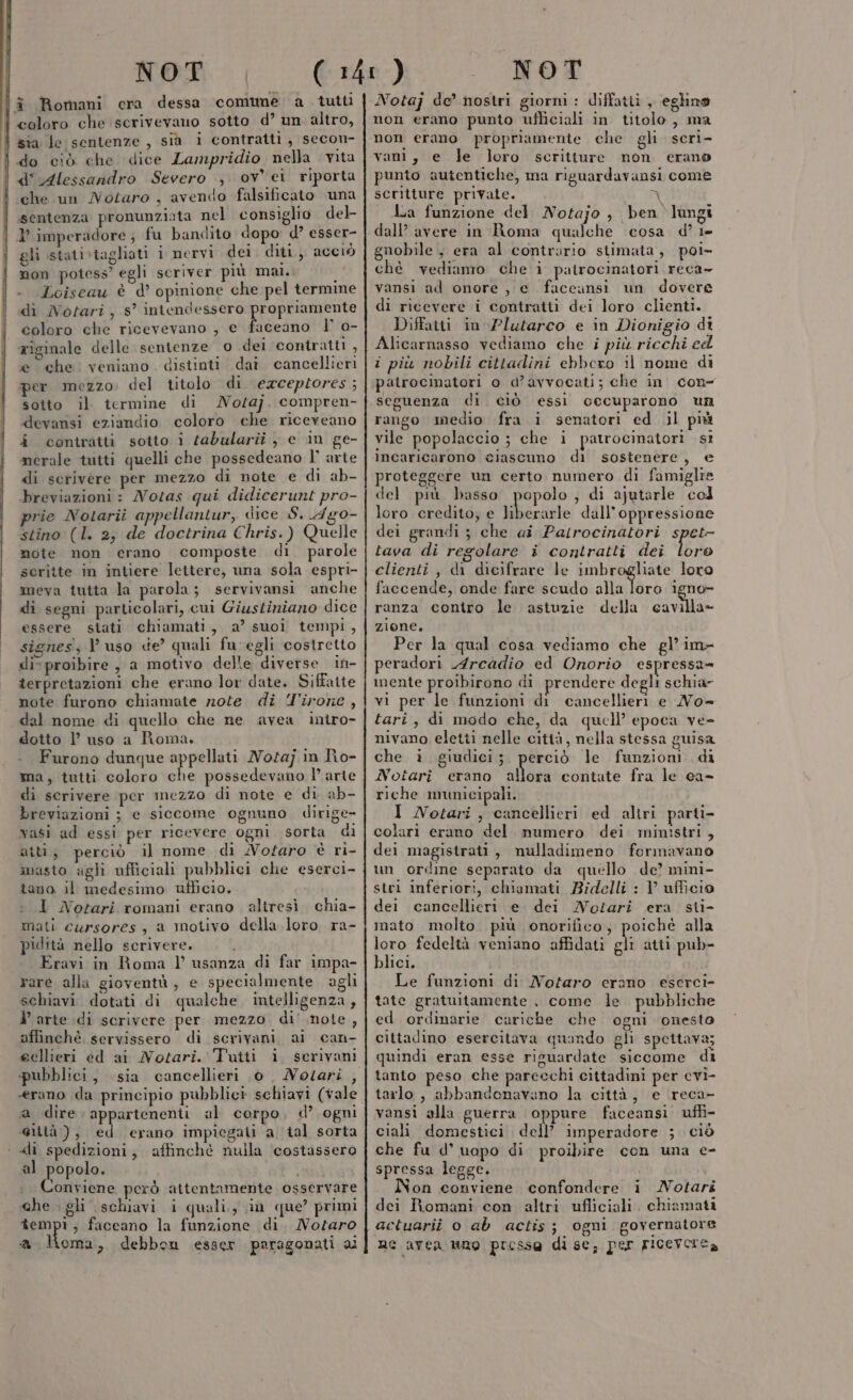 î Romani cra dessa comune a tutti l coloro che scrivevano sotto d’ un altro, sia le sentenze , sià i contratti, secon- do ciò che dice Lampridio nella vita d' Alessandro Severo , ov ei riporta che un Notaro , avendo falsificato una sentenza pronunziata nel consiglio del 1° imperadore ; fu bandito dopo d’ esser- gli stati»vtagliati i nervi dei diti., acciò non potess’ egli scriver più mal. | Loiseau è d’ opinione che pel termine di Notari , s° intendessero FRESE coloro che ricevevano , e fuceano I° o- riginale delle sentenze o del contratti , e che. veniano distinti daî cancellieri per mezzo. del titolo di exceptores ; sotto il termine di Noa]. compren- devansi eziandio coloro che riceveano i contratti sotto i sabularii , c in ge- nerale tutti quelli che possedeano l° arte di scrivere per mezzo di note e di ab- breviazioni : Notas qui didicerunt pro- prie Notarii appellantur, dice S. 4Ag0- stino (l. 2, de doctrina Chris.) Quelle mote non erano composte di parole seritte in intiere lettere, una sola espri- meva tutta la parola; servivansi anche di segni particolari, cui Giustiniano dice essere stati chiamati, a’ suoi tempi, signes; l uso de? quali fu egli costretto di» proibire , a motivo delle diverse in- terpretazioni che erano lor date. Siffatte note furono chiamate note. di T'irone , dal nome di quello che ne avea intro- dotto l’ uso a Roma. Furono dunque appellati Notaj in Ro- ma, tutti coloro che possedevano l’ arte di scrivere per mezzo di note e di ab- breviazioni ; e siccome ognuno dirige vasi ad essi per ricevere ogni sorta di atti, perciò il nome di Notaro è ri- masto agli ufficiali pubblici che eserci- tano il medesimo ufficio. 1 Notari romani erano altresì. chia- mati cursores, a motivo della loro ra- pidità nello scrivere. Eravi in Roma Vl’ usanza di far impa- rare alla gioventà, e specialmente agli schiavi dotati di qualche intelligenza, V arte di scrivere per mezzo di' note, affinché. servissero di scrivani ai can- eellieri ed ai Notari. Tutti i. serivani «erano da principio pubblici schiavi (tale a dire appartenenti al corpo, d’ ogni @ittà), ed erano impiegati a tal sorta «li spedizioni; affinché nulla ‘costassero al Rava: i Conviene però attentamente osservare che . gli schiavi i quali, in que’ primi tempi, faceano la funzione di. Notaro a Homa, debbon esser paragonati ai Notaj de’ nostri giorni : diffatti , eglino non erano punto ufliciali in titolo, ma non erano propriamente che gli scri- rant, e le loro scritture non erano punto autentiche, ma riguardavansi come scritture private. Ù 4 La funzione del Notajo , ben lungi dall’ avere in Roma qualche cosa d’ i- guobile, era al contrario stimata, poi- chè vediamo che i patrocinatori reca- vansi ad onore, e faccansi un dovere di ricevere i contratti dei loro clienti. Diffatti in Plutarco e in Dionigio di Alicarnasso vediamo che i più ricchi ed i più nobili cittadini ebbero il nome di patrocinatori o d’avvocati; che in con seguenza di ciò essi occuparono un rango medio fra i senatori ed il piu vile popolaccio ; che i patrocinatori st incaricarono ciascuno di sostenere, e proteggere un certo numero di famiglie del più basso popolo , di ajutarle col loro credito; e Muto dall'oppressione dei grandi ; che ai Patrocinatori spet tava di regolare i contratti dei loro clienti, di dicifrare le imbrogliate loro faccende, onde fare scudo sala igno- ranza contro le astuzie della cavilla= zione. Per la qual cosa vediamo che gl’ im- peradori 4rcadio ed Onorio espressa= mente proibirono di prendere degli schia- vi per le funzioni di cancellieri e No= tari, di modo che, da quell’ epoca ve- nivano eletti nelle città, nella stessa guisa che i giudici;. perciò le funzioni di Notari erano allora contate fra le ca- riche municipali. I Notari , cancellieri ed altri parti- colari erano del numero dei ministri, del magistrati, nulladimeno formavano un ordine separato da quello de’ mini- stri inferiori, chiamati Bidelli : 1’ ufficio dei cancellieri e. dei Notari era sti- mato molto. più onorifico, poichè alla loro fedeltà veniano affidati gli atti pub- blici. Le funzioni di Notaro erano eserci- tate gratuitamente , come le pubbliche ed ordinarie cariche che ogni onesto cittadino esercitava quando gli spettava; quindi eran esse risuardate siecome di tanto peso che parecchi cittadini per cvi- tarlo , abbandonavano la città, e reca- vansi alla guerra oppure faceansi uffi- ciali domestici dell’ imperadore ; ciò che fu d° uopo di proibire con una e- spressa legge. on conviene confondere i Notari dei Romani con altri ufliciali. chiamati actuarii o ab actis; ogni governatore ne avea uno presso di se, per riceverea