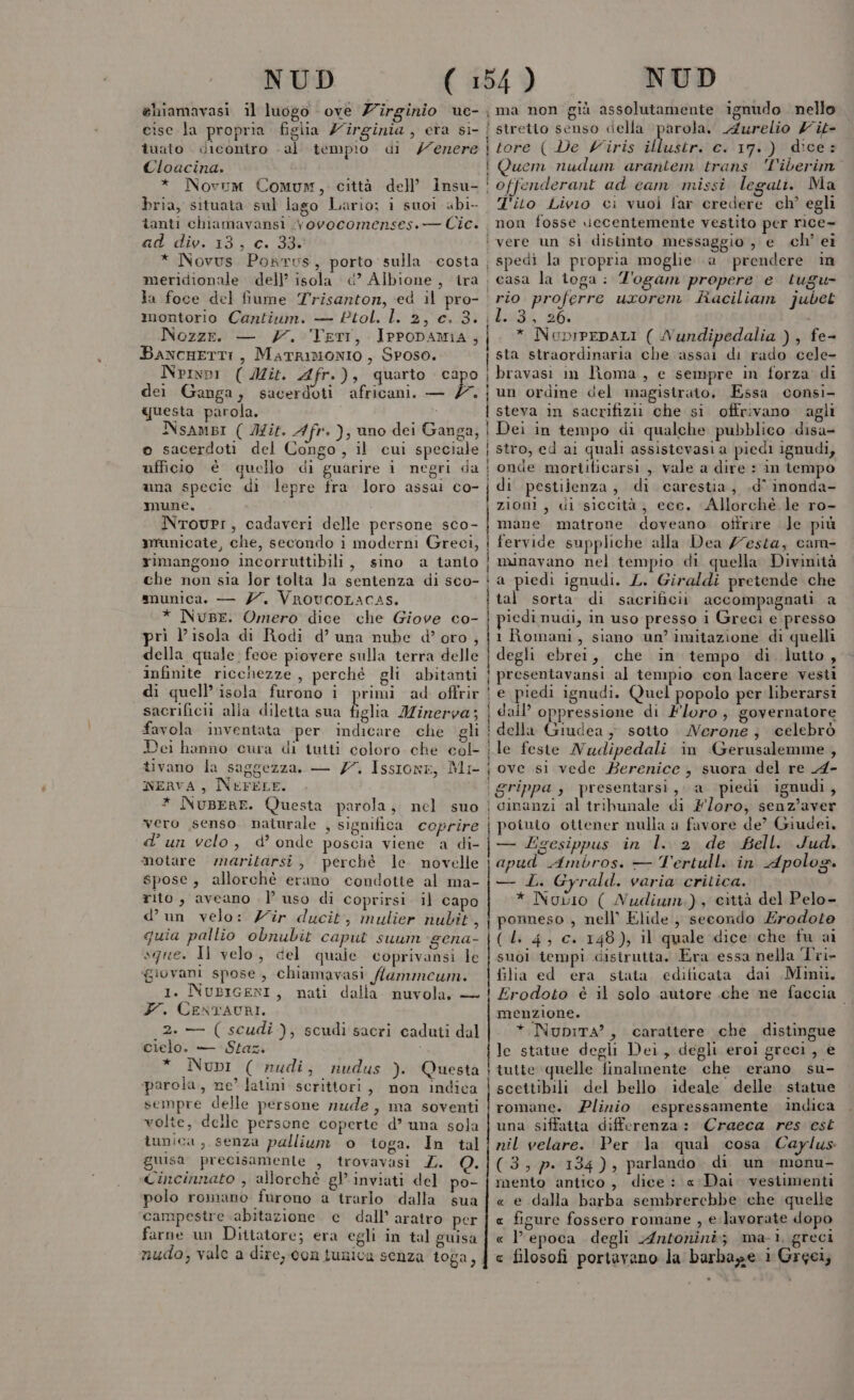 NUD ehiamavasi il luogo ove Z'irginio ue- cise la propria figlia Z'îrginia , eta si- îuato dicontro . al tempio di /erere Cloacina. bria, situata sul lago Lario; i suoi abi- lanti chiamavansi .vovocomenses.— Cic. ad div. 13, c. 33. x i ii v I ì t ì NUD arola. Aurelio Z'it- tore (De Viris illustr. c. 17.) dice: Quem nudum arantem trans ‘Viberim offenderant ad eam missi lecati. Ma T'ito Livio ci vuol far credere ch’ egli non fosse vecentemente vestito per rice- Ia foce del fiume Trisanton, ed il pro- montorio Cantium. — Ptol. l. 2, c. 3. Nozze. — 7. Vert, IPPODAMIA, BaxcHETTI, MatRIMONIO , Sposo. Npixpi ( Mit. Afr.), quarto capo dei Ganga, sacerdoti africani. — 7 questa parola. i NsaAmbi (Mit. 4fr.), uno dei Ganga, © sacerdoti del Congo, il cui speciale ufficio è quello di guarire i negri da una specie di lepre fra loro assai co- mune. NtovPI, cadaveri delle persone sco- municate, che, secondo i moderni Greci, rimangono incorruttibili, sino a tanto che non sia lor tolta la sentenza di sco- snunica. — 7. VrovcoLacas. * Nuse. Omero dice che Giove co- prì l’isola di Rodi d’ una nube d’oro , della quale fece piovere sulla terra delle infinite ricchezze , perché gli abitanti di quell’ isola furono i primi ad offrir sacrifici alia diletta sua alia Minerva; favola inventata per indicare che gli Dei hanno cura di tutti coloro che col- tivano la saggezza. — 77. Issione, Mr nERVA , NEFELE. * NuBene. Questa parola, nel suo vero senso naturale , significa coprire d’un velo, d’ onde poscia viene a di- motare maritarsi, perché le novelle spose, allorchè erano condotie al ma- rito, aveano l’uso di coprirsi il capo d’un velo: Zir ducit, mulier nubit 4 quia pallio obnubit caput suum gena- sque. Il velo, del quale coprivansi le ‘giovani spose, chiamavasi /ammeum. 1. NusiGENI, nati dalla nuvola, — Y. CENTAURI. 2. — ( scudi cielo. — Staz. * Nubi ( nudi, nudus ). Questa parola, ne’ latini scrittori, non indica sempre delle persone nude, ma soventi volte, delle persone coperte d’ una sola tunica, senza pallium o toga. In tal guisa precisamente , trovavasi ZL. Q. Cincinnato , allorchè gl inviati del po- polo romano furono a trarlo dalla sua campestre abitazione e dall’ aratro per farne un Dittatore; era egli in tal guisa nudo; vale a dire, con tunica senza toga, ); scudi sacri caduti dal nie ci ili EDIZ SI tit in i init ir Mm dra Tai Il | spedi la propria moglie a prendere in casa la toga: Z'ogam propere e tugu- b:594 26: * NuprpepALI ( Nundipedalia ), fe- sta straordinaria che assai di rado cele- bravasi im Roma, e sempre in forza di un ordine del magistrato, Essa consi- steva in sacrifizii che si offrivano agli Dei in tempo di qualche pubblico disa- stro, ed ai quali assistevasi a piedi ignudi, onde mortificarsi , vale a dire : in tempo di pestilenza, di carestia, .d° inonda- zioni, di siccità; ece. Allorché le ro- mane matrone doveano ottrire Je più fervide suppliche alla Dea /7esta, cam- minavano nel tempio di quella Divinità a piedi ignudi. L. Giraldi pretende che tal sorta di sacrificii accompagnati a piedi nudi, in uso presso i Greci e presso 1 Romani, siano un’ imitazione di quelli degli ebrei, che in tempo di lutto, presentavansi al tempio con lacere vesti e piedi ignudi. Quel popolo per liberarsi dail’ oppressione di Floro, governatore della Giudea , sotto Nerone; celebrò le feste Nudipedali in Gerusalemme , ove si vede Berenice, suora del re A- grippa ; presentarsi, a piedi ignudi, cinanzi al tribunale di Foro, senz’aver poiunio ottener nulla a favore de? Giudei, — Egesippus in l.. 2 de fell. Jud. apud Ambros. — Tertull. in Apolog. — L. Gyrald. varia critica. * Novo ( Nudium,), città del Pelo- ponneso , nell’ Elide, secondo £rodote (Li 4, c. 148), il quale dice che fu ai suoi tempi disirutta. Era essa nella Tri- filia ed era stata. edificata dai Mini. Erodoto è il solo autore che ne faccia menzione. * NupiTA?, carattere che distingue le statue degli Dei, degli eroi greci, e tutte quelle finalmente che erano su- scettibili del bello ideale delle statue romane. Plinio espressamente indica una siffatta differenza: Craeca res est nil velare. Per la qual cosa. Caylus (3,7. 134), parlando di un monu- mento antico, dice: « Dai. vestimenti « e dalla barba sembrerebbe che quella fisure fossero romane , e.lavorate dopo epoca degli Antonini; ma-1, greci filosofi portavano la barhage i Greci, . : x « €