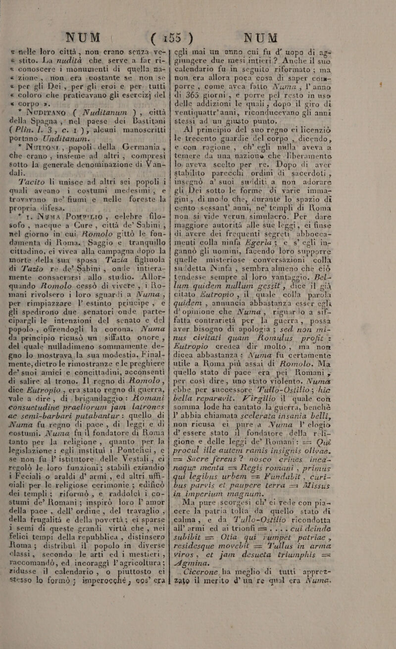 nelle loro città, non erano senza. ve- | stito. La nudità che, serve a far ri- conoscere i monumenti di quella na- zione, non, efà «costante se non (se pet gli Dei, per. gli eroi e, per. tutti coloro che praticavano gli esercizj del corpo ». * Nupirano .(Nuditanum ), città della Spagna ;” nel paese dei Bastitani ( Plin. 1.3, c. 1), alcuni manoscritti portano Unditanum. * Nurroxr,,. popoli. della Germania , R_ R RRA ba che erano ; insieme ad altri, Romi prtd sotto la generale denominazione di V an- dali. T'acito li unisce ad altri sei popoli i quali aveano i costumi medesimi, e trovavano ne’ fiumi e nelle foreste la propria difesa. ATTI * 1. Nygma Pomerzio , celebre filo- sofo, nacque a Cure, città de’ Sabini } nel giorno in’ cui. Romolo gittò le fon- damenta di Roma. : Saggio e. tranquillo cittadino, ei vivea alla campagna dopo la morte della sua ‘sposa Tazia. fighuola di Tazio re de? Sabini, onde intiera- mente consacrarsi . allo studio. Allor- quando Romolo cessò di vivere , 1 Ro- mani rivolsero i loro sguarili a Numa, per rimpiazzare l’ estinto principe, e gli spedirono due. senatori ‘onde parte- cipargli le intenzioni del senato e del popolo, offrendogli la corona. Numa da principio ricusò un, siffatto onore , del quale nulladimeno sommamente de- gno lo mostrava la sua modestia. Final- mente, dietro le rimostranze e le preghiere de? suoi amici e concittadini, acconsenti di salire al trono. Il regno di.Romolo, dice Eutropio, era stato regno di guerra, vale a dire, di, brigandaggio: Romani consuetudine praeliorum jam latrones ac semi-barbari putabantur: quello di Numa fu regno di pace, di leggi e di costumi. Numa fu il fondatore di Roma tanto per la religione, quanto per la legislazione : egli mstituì 1 Pontefici, c se non fu)’ istitutore. delle Vestali,, ei resolò le loro funzioni; stabilì eziandio i Feciali o araldi d’ armi, ed altri uffi- giali per le.religiose cerimonie ; edificò dei templi; riformò, e raddolci i co- stumi de’ Romani ; inspirò loro P amor della pace , dell’ ordine , del travaglio , della frugalità e della povertà; ei sparse i semi di queste grandi virtù che , nei felici tempi della repubblica , distinsero Roma; distribuì il popolo in diverse elassi, secondo le arti ed i mestieri , raccomandò, ed incoraggi l’ agricoltura; ridusse il calendario, o piuttosto ei stesso lo formò; imperocchè, cos’ era | egli mai un anno cui fu d’ uopo di ags Raga tp «det giungere due mesi intieri,?, Anche il suo porre, come avea fatto Nama ; l'anno di 365 giorni, e porre pel resto in uso delle addizioni le quali, dopo il giro di ventiquattr’anni, riconducevano gli anni stessi ad un giusto punto. Al principio del suo regno ei licenziò le trecento guardie del corpo , dicendo, e.con ragione , ch’ egli nulla’ aveva a temere da una nazione che liberamente lo, aveva scelto per re. Dopo di aver stabilito parecchi ordini di sacerdoti, gini, di mo:lo che, duranie lo spazio di cento \sessant’ anni, ne’ templi di Roma non. sì vide verun, simulacro. Per dare maggiore autorità alle sue leggi, ei finse di avere dei frequenti segrett abbocca- menti colla ninfa Egeria je s° egli in- gannò gli uomini, facendo loro supporre quelle misteriose : conversazioni .colla suddetta Ninfa , sembra almeno che ciò tendesse sempre al loro vantaggio. Bel- lum. quidem nullun gessit, dice il già citato, Zutropio , il. quale colla parola quidem , annuncia abbastanza esser egli d’ opinione che Numa, riguardo a sif- fatta contrarietà per la guerra, possa aver bisogno di apologia ; sed non mi- nus civitati quam fomulus profit + Eutropio credea dir molto, ma non dicea abbastanza: Numa fu certamente utile a Roma più assai di Romolo. Ma quello stato di pace era pci Romani , per. così dire, uno stato violento. Numa ebbe, per successore Y'ullo-Ostilio ; -hie bella reparavit. Firgilio il quale con somma ei ha cantato la guerra, benchè P abbia chiamata scelerata insania belli, non ricusa el purea .Vuma ) elogio d’ essere stato il fondatore della reli gione e delle leggi de? Romani: Qui procul ille autem ramis insignis olivas. == Sacre ferens? nosco erines. inca- naque menta == Regis romani , primus qui legibus urbem == Fundabit, curi- bus parvis et paupere terra = Missus in impcrium magnum. Ma pure scorgesi ch° ei. vede con pia- cere la patria tolta da quello stato di calma, e da 7'ullo-Ostilio ricondotta all’ armi ed aitrionfi=.... cui deinde subibit Otia. qui rumpet patriae , residesque movebit = Tullus in arma viros, et jam desueta triumphis == Agmina. i ,Cicerone.ba meglio di tutti apprez- zato il merito d’ un re qual cra Numa. pataars __